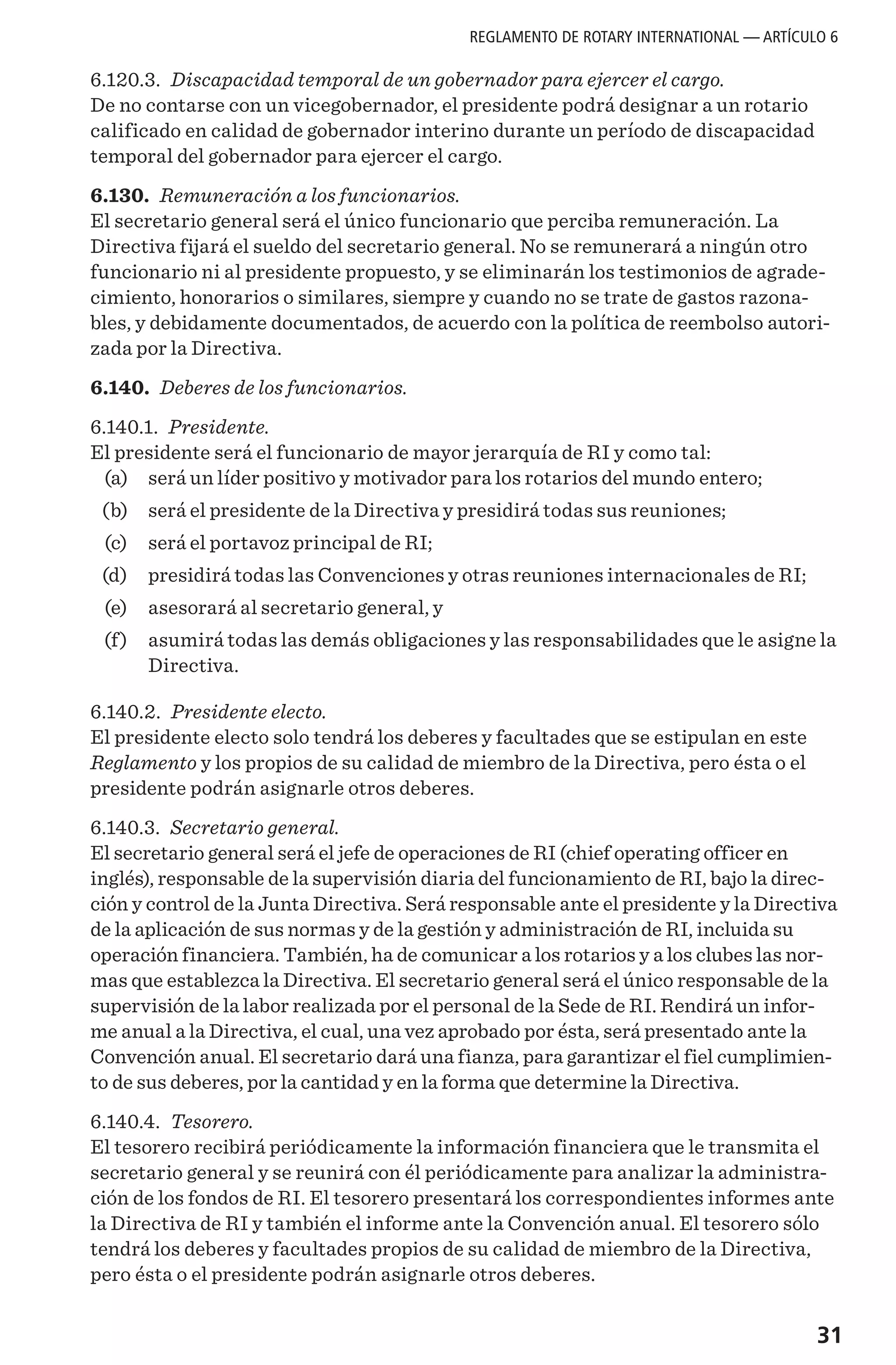 31
6.120.3. Discapacidad temporal de un gobernador para ejercer el cargo.
De no contarse con un vicegobernador, el presidente podrá designar a un rotario
calificado en calidad de gobernador interino durante un período de discapacidad
temporal del gobernador para ejercer el cargo.
6.130. Remuneración a los funcionarios.
El secretario general será el único funcionario que perciba remuneración. La
Directiva fijará el sueldo del secretario general. No se remunerará a ningún otro
funcionario ni al presidente propuesto, y se eliminarán los testimonios de agrade-
cimiento, honorarios o similares, siempre y cuando no se trate de gastos razona-
bles, y debidamente documentados, de acuerdo con la política de reembolso autori-
zada por la Directiva.
6.140. Deberes de los funcionarios.
6.140.1. Presidente.
El presidente será el funcionario de mayor jerarquía de RI y como tal:
	 (a) 	 será un líder positivo y motivador para los rotarios del mundo entero;
	 (b) 	 será el presidente de la Directiva y presidirá todas sus reuniones;
	 (c) 	 será el portavoz principal de RI;
	 (d) 	 presidirá todas las Convenciones y otras reuniones internacionales de RI;
	 (e) 	 asesorará al secretario general, y
	 (f) 	 asumirá todas las demás obligaciones y las responsabilidades que le asigne la
Directiva.
6.140.2. Presidente electo.
El presidente electo solo tendrá los deberes y facultades que se estipulan en este
Reglamento y los propios de su calidad de miembro de la Directiva, pero ésta o el
presidente podrán asignarle otros deberes.
6.140.3. Secretario general.
El secretario general será el jefe de operaciones de RI (chief operating officer en
inglés), responsable de la supervisión diaria del funcionamiento de RI, bajo la direc-
ción y control de la Junta Directiva. Será responsable ante el presidente y la Directiva
de la aplicación de sus normas y de la gestión y administración de RI, incluida su
operación financiera. También, ha de comunicar a los rotarios y a los clubes las nor-
mas que establezca la Directiva. El secretario general será el único responsable de la
supervisión de la labor realizada por el personal de la Sede de RI. Rendirá un infor-
me anual a la Directiva, el cual, una vez aprobado por ésta, será presentado ante la
Convención anual. El secretario dará una fianza, para garantizar el fiel cumplimien-
to de sus deberes, por la cantidad y en la forma que determine la Directiva.
6.140.4. Tesorero.
El tesorero recibirá periódicamente la información financiera que le transmita el
secretario general y se reunirá con él periódicamente para analizar la administra-
ción de los fondos de RI. El tesorero presentará los correspondientes informes ante
la Directiva de RI y también el informe ante la Convención anual. El tesorero sólo
tendrá los deberes y facultades propios de su calidad de miembro de la Directiva,
pero ésta o el presidente podrán asignarle otros deberes.
REGLAMENTO DE ROTARY INTERNATIONAL — ARTÍCULO 6
 