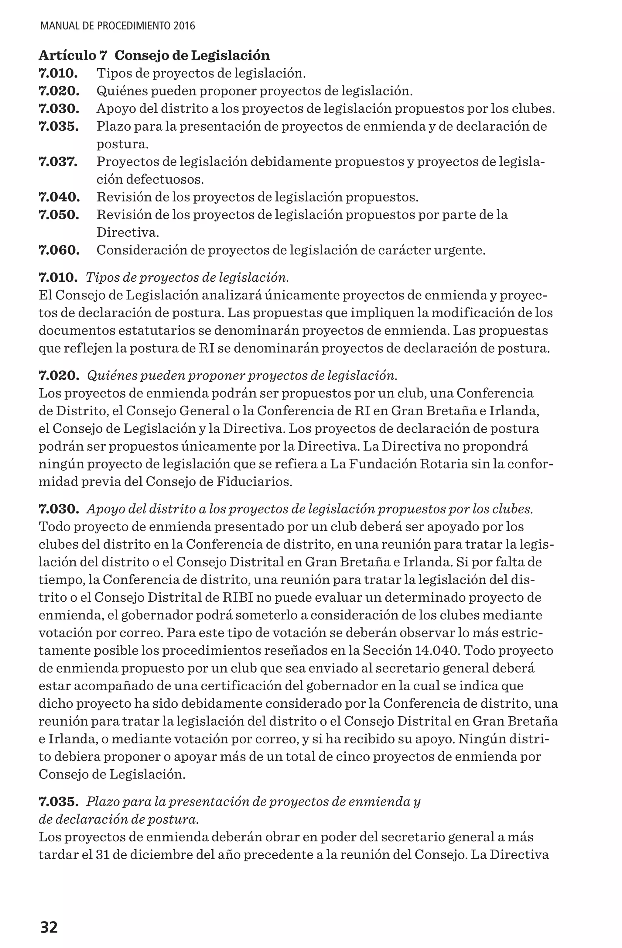 32
MANUAL DE PROCEDIMIENTO 2016
Artículo 7 Consejo de Legislación
7.010.	 Tipos de proyectos de legislación.
7.020.	 Quiénes pueden proponer proyectos de legislación.
7.030.	 Apoyo del distrito a los proyectos de legislación propuestos por los clubes.
7.035.	 Plazo para la presentación de proyectos de enmienda y de declaración de
postura.
7.037.	 Proyectos de legislación debidamente propuestos y proyectos de legisla-
ción defectuosos.
7.040.	 Revisión de los proyectos de legislación propuestos.
7.050.	 Revisión de los proyectos de legislación propuestos por parte de la
Directiva.
7.060.	 Consideración de proyectos de legislación de carácter urgente.
7.010. Tipos de proyectos de legislación.
El Consejo de Legislación analizará únicamente proyectos de enmienda y proyec-
tos de declaración de postura. Las propuestas que impliquen la modificación de los
documentos estatutarios se denominarán proyectos de enmienda. Las propuestas
que reflejen la postura de RI se denominarán proyectos de declaración de postura.
7.020. Quiénes pueden proponer proyectos de legislación.
Los proyectos de enmienda podrán ser propuestos por un club, una Conferencia
de Distrito, el Consejo General o la Conferencia de RI en Gran Bretaña e Irlanda,
el Consejo de Legislación y la Directiva. Los proyectos de declaración de postura
podrán ser propuestos únicamente por la Directiva. La Directiva no propondrá
ningún proyecto de legislación que se refiera a La Fundación Rotaria sin la confor-
midad previa del Consejo de Fiduciarios.
7.030. Apoyo del distrito a los proyectos de legislación propuestos por los clubes.
Todo proyecto de enmienda presentado por un club deberá ser apoyado por los
clubes del distrito en la Conferencia de distrito, en una reunión para tratar la legis-
lación del distrito o el Consejo Distrital en Gran Bretaña e Irlanda. Si por falta de
tiempo, la Conferencia de distrito, una reunión para tratar la legislación del dis-
trito o el Consejo Distrital de RIBI no puede evaluar un determinado proyecto de
enmienda, el gobernador podrá someterlo a consideración de los clubes mediante
votación por correo. Para este tipo de votación se deberán observar lo más estric-
tamente posible los procedimientos reseñados en la Sección 14.040. Todo proyecto
de enmienda propuesto por un club que sea enviado al secretario general deberá
estar acompañado de una certificación del gobernador en la cual se indica que
dicho proyecto ha sido debidamente considerado por la Conferencia de distrito, una
reunión para tratar la legislación del distrito o el Consejo Distrital en Gran Bretaña
e Irlanda, o mediante votación por correo, y si ha recibido su apoyo. Ningún distri-
to debiera proponer o apoyar más de un total de cinco proyectos de enmienda por
Consejo de Legislación.
7.035. Plazo para la presentación de proyectos de enmienda y
de declaración de postura.
Los proyectos de enmienda deberán obrar en poder del secretario general a más
tardar el 31 de diciembre del año precedente a la reunión del Consejo. La Directiva
 