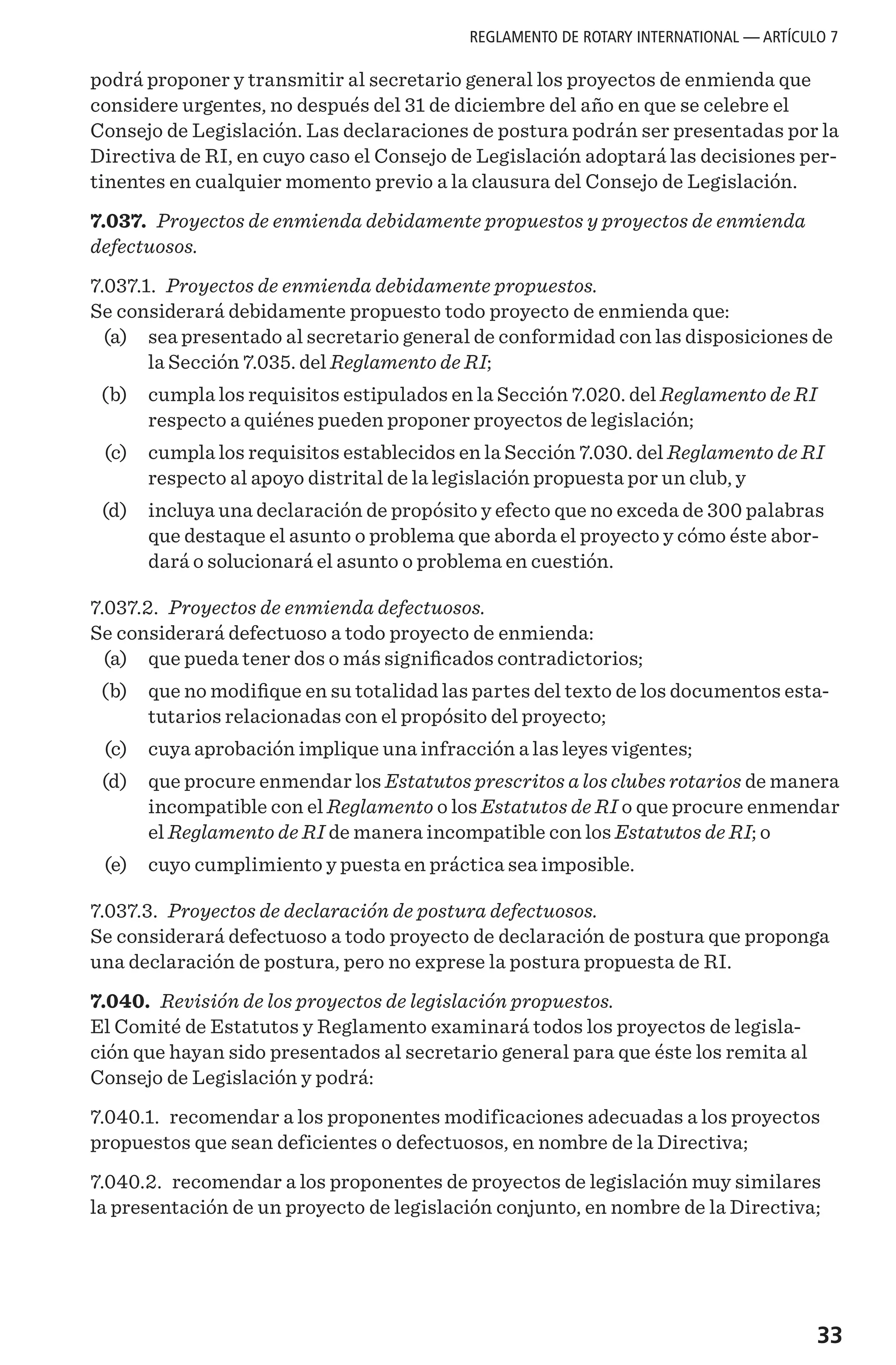 33
podrá proponer y transmitir al secretario general los proyectos de enmienda que
considere urgentes, no después del 31 de diciembre del año en que se celebre el
Consejo de Legislación. Las declaraciones de postura podrán ser presentadas por la
Directiva de RI, en cuyo caso el Consejo de Legislación adoptará las decisiones per-
tinentes en cualquier momento previo a la clausura del Consejo de Legislación.
7.037. Proyectos de enmienda debidamente propuestos y proyectos de enmienda
defectuosos.
7.037.1. Proyectos de enmienda debidamente propuestos.
Se considerará debidamente propuesto todo proyecto de enmienda que:
	 (a) 	 sea presentado al secretario general de conformidad con las disposiciones de
la Sección 7.035. del Reglamento de RI;
	 (b) 	 cumpla los requisitos estipulados en la Sección 7.020. del Reglamento de RI
respecto a quiénes pueden proponer proyectos de legislación;
	 (c) 	 cumpla los requisitos establecidos en la Sección 7.030. del Reglamento de RI
respecto al apoyo distrital de la legislación propuesta por un club, y
	 (d) 	 incluya una declaración de propósito y efecto que no exceda de 300 palabras
que destaque el asunto o problema que aborda el proyecto y cómo éste abor-
dará o solucionará el asunto o problema en cuestión.
7.037.2. Proyectos de enmienda defectuosos.
Se considerará defectuoso a todo proyecto de enmienda:
	 (a) 	 que pueda tener dos o más significados contradictorios;
	 (b) 	 que no modifique en su totalidad las partes del texto de los documentos esta-
tutarios relacionadas con el propósito del proyecto;
	 (c) 	 cuya aprobación implique una infracción a las leyes vigentes;
	 (d) 	 que procure enmendar los Estatutos prescritos a los clubes rotarios de manera
incompatible con el Reglamento o los Estatutos de RI o que procure enmendar
el Reglamento de RI de manera incompatible con los Estatutos de RI; o
	 (e)	 cuyo cumplimiento y puesta en práctica sea imposible.
7.037.3. Proyectos de declaración de postura defectuosos.
Se considerará defectuoso a todo proyecto de declaración de postura que proponga
una declaración de postura, pero no exprese la postura propuesta de RI.
7.040. Revisión de los proyectos de legislación propuestos.
El Comité de Estatutos y Reglamento examinará todos los proyectos de legisla-
ción que hayan sido presentados al secretario general para que éste los remita al
Consejo de Legislación y podrá:
7.040.1. recomendar a los proponentes modificaciones adecuadas a los proyectos
propuestos que sean deficientes o defectuosos, en nombre de la Directiva;
7.040.2. recomendar a los proponentes de proyectos de legislación muy similares
la presentación de un proyecto de legislación conjunto, en nombre de la Directiva;
REGLAMENTO DE ROTARY INTERNATIONAL — ARTÍCULO 7
 