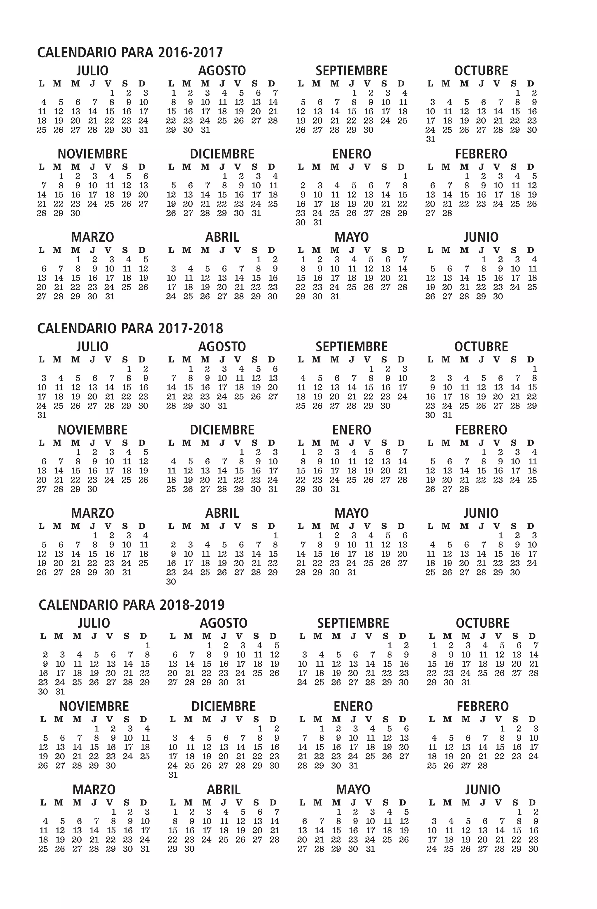 CALENDARIO PARA 2018-2019
JULIO
	L	 M	 M	 J	 V	 S	 D
							1	
	2	 3	 4	 5	 6	 7	 8	
	9	 10	 11	 12	 13	 14	 15	
	16	 17	 18	 19	 20	 21	 22	
	23	24	25	26	27	28	29	
	30	 31 
AGOSTO
	L	 M	 M	 J	 V	 S	 D
			 1	2	3	4	5	
	6	 7	 8	 9	 10	 11	 12	
	13	 14	 15	 16	 17	 18	 19	
	20	 21	 22	 23	 24	 25	 26	
	27	28	29	30	31			
	
SEPTIEMBRE
	L	 M	 M	 J	 V	 S	 D
						1	2	
	3	4	5	6	7	8	9	
	10	 11	 12	 13	 14	 15	 16	
	17	 18	 19	 20	 21	 22	 23	
	24	25	26	27	28	29	30
OCTUBRE
	L	 M	 M	 J	 V	 S	 D
	1	 2	 3	 4	 5	 6	 7	
	8	 9	 10	 11	 12	 13	 14	
	15	 16	 17	 18	 19	 20	 21	
	22	 23	 24	 25	 26	 27	 28	
	29	30	31				
NOVIEMBRE
	L	 M	 M	 J	 V	 S	 D
				1	2	3	4	
	5	6	7	8	9	10	11	
	12	 13	 14	 15	 16	 17	 18	
	19	 20	 21	 22	 23	 24	 25	
	26	 27	 28	 29	 30	
DICIEMBRE
	L	 M	 M	 J	 V	 S	 D
						1	2	
	3	4	5	6	7	8	9	
	10	 11	 12	 13	 14	 15	 16	
	17	 18	 19	 20	 21	 22	 23	
	24	25	26	27	28	29	30	
	31		
ENERO
	L	 M	 M	 J	 V	 S	 D
		 1	2	3	4	5	6	
	7	 8	 9	 10	 11	12	 13	
	14	 15	 16	 17	 18	 19	 20	
	21	 22	 23	 24	 25	 26	 27	
	28	29	30	31				
	
FEBRERO
	L	 M	 M	 J	 V	 S	 D
					1	2	3	
	4	5	6	7	8	9	10	
	11	 12	 13	 14	 15	 16	 17	
	18	 19	 20	 21	 22	 23	 24	
	25	26	27	28			
MARZO
	L	 M	 M	 J	 V	 S	 D
					1	2	3	
	4	5	6	7	8	9	10	
	11	 12	 13	 14	 15	 16	 17	
	18	 19	 20	 21	 22	 23	 24	
	25	26	27	28	29	30	31
ABRIL
	L	 M	 M	 J	 V	 S	 D
	1	 2	 3	 4	 5	 6	 7	
	8	 9	 10	 11	 12	 13	 14	
	15	 16	 17	 18	 19	 20	 21	
	22	 23	 24	 25	 26	 27	 28	
	29	30					
MAYO
	L	 M	 M	 J	 V	 S	 D
			 1	2	3	4	5	
	6	 7	 8	 9	 10	 11	 12	
	13	 14	 15	 16	 17	 18	 19	
	20	 21	 22	 23	 24	 25	 26	
	27	28	29	30	31			
		
JUNIO
	L	 M	 M	 J	 V	 S	 D
						1	2	
	3	4	5	6	7	8	9	
	10	 11	 12	 13	 14	 15	 16	
	17	 18	 19	 20	 21	 22	 23	
	24	25	26	27	28	29	30
CALENDARIO PARA 2016-2017
JULIO
	L	 M	 M	 J	 V	 S	 D
					1	2	3	
	4	5	6	7	8	9	10	
	11	 12	 13	 14	 15	 16	 17	
	18	 19	 20	 21	 22	 23	 24	
	25	26	27	28	29	30	31
AGOSTO
	L	 M	 M	 J	 V	 S	 D
	1	 2	 3	 4	 5	 6	 7	
	8	 9	 10	 11	 12	 13	 14	
	15	 16	 17	 18	 19	 20	 21	
	22	 23	 24	 25	 26	 27	 28	
	29	30	31				
SEPTIEMBRE
	L	 M	 M	 J	 V	 S	 D
				1	2	3	4	
	5	6	7	8	9	10	11	
	12	 13	 14	 15	 16	 17	 18	
	19	 20	 21	 22	 23	 24	 25	
	26	 27	 28	 29	 30		
OCTUBRE
	L	 M	 M	 J	 V	 S	 D
						1	2	
	3	4	5	6	7	8	9	
	10	 11	 12	 13	 14	 15	 16	
	17	 18	 19	 20	 21	 22	 23	
	24	25	26	27	28	29	30	
	31	
NOVIEMBRE
	L	 M	 M	 J	 V	 S	 D
		 1	2	3	4	5	6	
	7	 8	 9	 10	 11	12	 13	
	14	 15	 16	 17	 18	 19	 20	
	21	 22	 23	 24	 25	 26	 27	
	28	29	30				
DICIEMBRE
	L	 M	 M	 J	 V	 S	 D
				1	2	3	4	
	5	6	7	8	9	10	11	
	12	 13	 14	 15	 16	 17	 18	
	19	 20	 21	 22	 23	 24	 25	
	26	 27	 28	 29	 30	 31	
		
ENERO
	L	 M	 M	 J	 V	 S	 D
	 						1	
	2	 3	 4	 5	 6	 7	 8	
	9	 10	 11	 12	 13	 14	 15	
	16	 17	 18	 19	 20	 21	 22	
	23	24	25	26	27	28	29	
	30	 31
FEBRERO
	L	 M	 M	 J	 V	 S	 D
			 1	2	3	4	5	
	6	 7	 8	 9	 10	 11	 12	
	13	 14	 15	 16	 17	 18	 19	
	20	 21	 22	 23	 24	 25	 26	
	27	28				
MARZO
	L	 M	 M	 J	 V	 S	 D
			 1	2	3	4	5	
	6	 7	 8	 9	 10	 11	 12	
	13	 14	 15	 16	 17	 18	 19	
	20	 21	 22	 23	 24	 25	 26	
	27	28	29	30	31			
		
ABRIL
	L	 M	 M	 J	 V	 S	 D
						1	2	
	3	4	5	6	7	8	9	
	10	 11	 12	 13	 14	 15	 16	
	17	 18	 19	 20	 21	 22	 23	
	24	25	26	27	28	29	30
MAYO
	L	 M	 M	 J	 V	 S	 D
	1	 2	 3	 4	 5	 6	 7	
	8	 9	 10	 11	 12	 13	 14	
	15	 16	 17	 18	 19	 20	 21	
	22	 23	 24	 25	 26	 27	 28	
	29	30	31				
JUNIO
	L	 M	 M	 J	 V	 S	 D
				1	2	3	4	
	5	6	7	8	9	10	11	
	12	 13	 14	 15	 16	 17	 18	
	19	 20	 21	 22	 23	 24	 25	
	26	 27	 28	 29	 30	
CALENDARIO PARA 2017-2018
JULIO
	L	 M	 M	 J	 V	 S	 D
						1	2	
	3	4	5	6	7	8	9	
	10	 11	 12	 13	 14	 15	 16	
	17	 18	 19	 20	 21	 22	 23	
	24	25	26	27	28	29	30	
	31	  
AGOSTO
	L	 M	 M	 J	 V	 S	 D
		 1	2	3	4	5	6	
	7	 8	 9	 10	 11	12	 13	
	14	 15	 16	 17	 18	 19	 20	
	21	 22	 23	 24	 25	 26	 27	
	28	 29	 30	 31		 	 	
	
SEPTIEMBRE
	L	 M	 M	 J	 V	 S	 D
					1	2	3	
	4	5	6	7	8	9	10	
	11	 12	 13	 14	 15	 16	 17	
	18	 19	 20	 21	 22	 23	 24	
	25	26	27	28	29	30	
OCTUBRE
	L	 M	 M	 J	 V	 S	 D
							1	
	2	 3	 4	 5	 6	 7	 8	
	9	 10	 11	 12	 13	 14	 15	
	16	 17	 18	 19	 20	 21	 22	
	23	24	25	26	27	28	29	
	30	 31
NOVIEMBRE
	L	 M	 M	 J	 V	 S	 D
			 1	2	3	4	5	
	6	 7	 8	 9	 10	 11	 12	
	13	 14	 15	 16	 17	 18	 19	
	20	 21	 22	 23	 24	 25	 26	
	27	28	29	30				
	
DICIEMBRE
	L	 M	 M	 J	 V	 S	 D
					1	2	3	
	4	5	6	7	8	9	10	
	11	 12	 13	 14	 15	 16	 17	
	18	 19	 20	 21	 22	 23	 24	
	25	26	27	28	29	30	31
ENERO
	L	 M	 M	 J	 V	 S	 D
	1	 2	 3	 4	 5	 6	 7	
	8	 9	 10	 11	 12	 13	 14	
	15	 16	 17	 18	 19	 20	 21	
	22	 23	 24	 25	 26	 27	 28	
	29	30	31				
FEBRERO
	L	 M	 M	 J	 V	 S	 D
				1	2	3	4	
	5	6	7	8	9	10	11	
	12	 13	 14	 15	 16	 17	 18	
	19	 20	 21	 22	 23	 24	 25	
	26	 27	 28	
MARZO
	L	 M	 M	 J	 V	 S	 D
				1	2	3	4	
	5	6	7	8	9	10	11	
	12	 13	 14	 15	 16	 17	 18	
	19	 20	 21	 22	 23	 24	 25	
	26	 27	 28	 29	 30	 31	
ABRIL
	L	 M	 M	 J	 V	 S	 D
							1	
	2	 3	 4	 5	 6	 7	 8	
	9	 10	 11	 12	 13	 14	 15	
	16	 17	 18	 19	 20	 21	 22	
	23	24	25	26	27	28	29	
	30			 	
MAYO
	L	 M	 M	 J	 V	 S	 D
		 1	2	3	4	5	6	
	7	 8	 9	 10	 11	12	 13	
	14	 15	 16	 17	 18	 19	 20	
	21	 22	 23	 24	 25	 26	 27	
	28	29	30	31				
	
JUNIO
	L	 M	 M	 J	 V	 S	 D
					1	2	3	
	4	5	6	7	8	9	10	
	11	 12	 13	 14	 15	 16	 17	
	18	 19	 20	 21	 22	 23	 24	
	25	26	27	28	29	30	
 