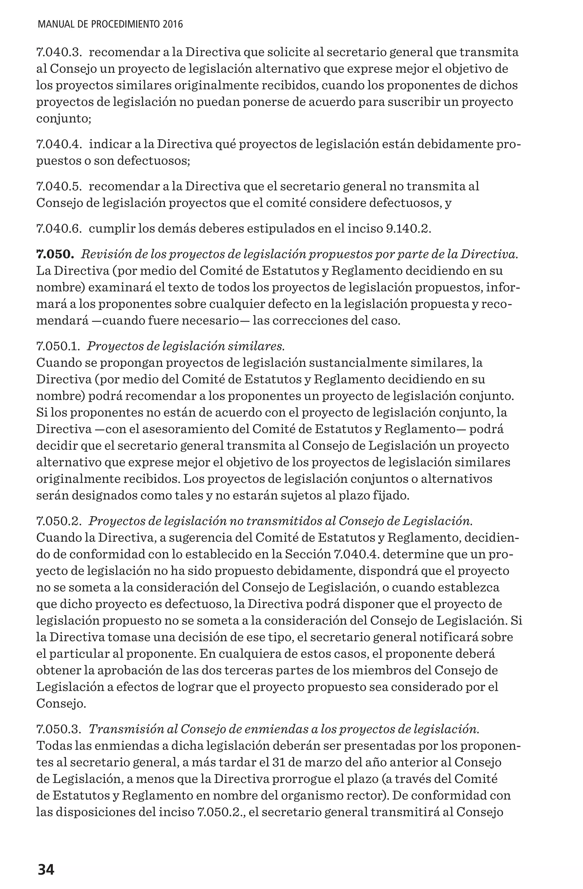 34
MANUAL DE PROCEDIMIENTO 2016
7.040.3. recomendar a la Directiva que solicite al secretario general que transmita
al Consejo un proyecto de legislación alternativo que exprese mejor el objetivo de
los proyectos similares originalmente recibidos, cuando los proponentes de dichos
proyectos de legislación no puedan ponerse de acuerdo para suscribir un proyecto
conjunto;
7.040.4. indicar a la Directiva qué proyectos de legislación están debidamente pro-
puestos o son defectuosos;
7.040.5. recomendar a la Directiva que el secretario general no transmita al
Consejo de legislación proyectos que el comité considere defectuosos, y
7.040.6. cumplir los demás deberes estipulados en el inciso 9.140.2.
7.050. Revisión de los proyectos de legislación propuestos por parte de la Directiva.
La Directiva (por medio del Comité de Estatutos y Reglamento decidiendo en su
nombre) examinará el texto de todos los proyectos de legislación propuestos, infor-
mará a los proponentes sobre cualquier defecto en la legislación propuesta y reco-
mendará —cuando fuere necesario— las correcciones del caso.
7.050.1. Proyectos de legislación similares.
Cuando se propongan proyectos de legislación sustancialmente similares, la
Directiva (por medio del Comité de Estatutos y Reglamento decidiendo en su
nombre) podrá recomendar a los proponentes un proyecto de legislación conjunto.
Si los proponentes no están de acuerdo con el proyecto de legislación conjunto, la
Directiva —con el asesoramiento del Comité de Estatutos y Reglamento— podrá
decidir que el secretario general transmita al Consejo de Legislación un proyecto
alternativo que exprese mejor el objetivo de los proyectos de legislación similares
originalmente recibidos. Los proyectos de legislación conjuntos o alternativos
serán designados como tales y no estarán sujetos al plazo fijado.
7.050.2. Proyectos de legislación no transmitidos al Consejo de Legislación.
Cuando la Directiva, a sugerencia del Comité de Estatutos y Reglamento, decidien-
do de conformidad con lo establecido en la Sección 7.040.4. determine que un pro-
yecto de legislación no ha sido propuesto debidamente, dispondrá que el proyecto
no se someta a la consideración del Consejo de Legislación, o cuando establezca
que dicho proyecto es defectuoso, la Directiva podrá disponer que el proyecto de
legislación propuesto no se someta a la consideración del Consejo de Legislación. Si
la Directiva tomase una decisión de ese tipo, el secretario general notificará sobre
el particular al proponente. En cualquiera de estos casos, el proponente deberá
obtener la aprobación de las dos terceras partes de los miembros del Consejo de
Legislación a efectos de lograr que el proyecto propuesto sea considerado por el
Consejo.
7.050.3. Transmisión al Consejo de enmiendas a los proyectos de legislación.
Todas las enmiendas a dicha legislación deberán ser presentadas por los proponen-
tes al secretario general, a más tardar el 31 de marzo del año anterior al Consejo
de Legislación, a menos que la Directiva prorrogue el plazo (a través del Comité
de Estatutos y Reglamento en nombre del organismo rector). De conformidad con
las disposiciones del inciso 7.050.2., el secretario general transmitirá al Consejo
 