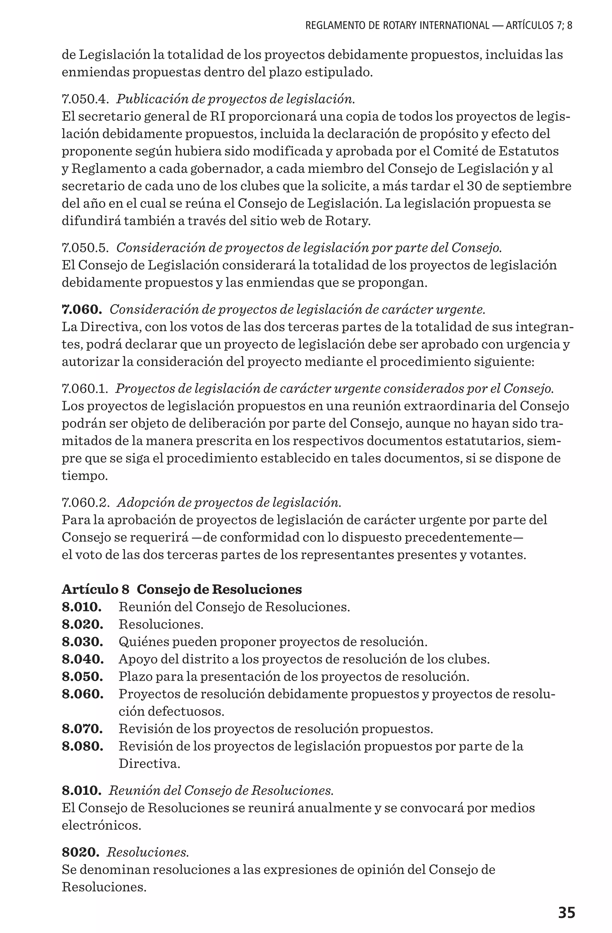 35
de Legislación la totalidad de los proyectos debidamente propuestos, incluidas las
enmiendas propuestas dentro del plazo estipulado.
7.050.4. Publicación de proyectos de legislación.
El secretario general de RI proporcionará una copia de todos los proyectos de legis-
lación debidamente propuestos, incluida la declaración de propósito y efecto del
proponente según hubiera sido modificada y aprobada por el Comité de Estatutos
y Reglamento a cada gobernador, a cada miembro del Consejo de Legislación y al
secretario de cada uno de los clubes que la solicite, a más tardar el 30 de septiembre
del año en el cual se reúna el Consejo de Legislación. La legislación propuesta se
difundirá también a través del sitio web de Rotary.
7.050.5. Consideración de proyectos de legislación por parte del Consejo.
El Consejo de Legislación considerará la totalidad de los proyectos de legislación
debidamente propuestos y las enmiendas que se propongan.
7.060. Consideración de proyectos de legislación de carácter urgente.
La Directiva, con los votos de las dos terceras partes de la totalidad de sus integran-
tes, podrá declarar que un proyecto de legislación debe ser aprobado con urgencia y
autorizar la consideración del proyecto mediante el procedimiento siguiente:
7.060.1. Proyectos de legislación de carácter urgente considerados por el Consejo.
Los proyectos de legislación propuestos en una reunión extraordinaria del Consejo
podrán ser objeto de deliberación por parte del Consejo, aunque no hayan sido tra-
mitados de la manera prescrita en los respectivos documentos estatutarios, siem-
pre que se siga el procedimiento establecido en tales documentos, si se dispone de
tiempo.
7.060.2. Adopción de proyectos de legislación.
Para la aprobación de proyectos de legislación de carácter urgente por parte del
Consejo se requerirá —de conformidad con lo dispuesto precedentemente—
el voto de las dos terceras partes de los representantes presentes y votantes.
Artículo 8 Consejo de Resoluciones
8.010.	 Reunión del Consejo de Resoluciones.
8.020.	 Resoluciones.
8.030.	 Quiénes pueden proponer proyectos de resolución.
8.040.	 Apoyo del distrito a los proyectos de resolución de los clubes.
8.050.	 Plazo para la presentación de los proyectos de resolución.
8.060.	 Proyectos de resolución debidamente propuestos y proyectos de resolu-
ción defectuosos.
8.070.	 Revisión de los proyectos de resolución propuestos.
8.080.	 Revisión de los proyectos de legislación propuestos por parte de la
Directiva.
8.010. Reunión del Consejo de Resoluciones.
El Consejo de Resoluciones se reunirá anualmente y se convocará por medios
electrónicos.
8020. Resoluciones.
Se denominan resoluciones a las expresiones de opinión del Consejo de
Resoluciones.
REGLAMENTO DE ROTARY INTERNATIONAL — ARTÍCULOS 7; 8
 