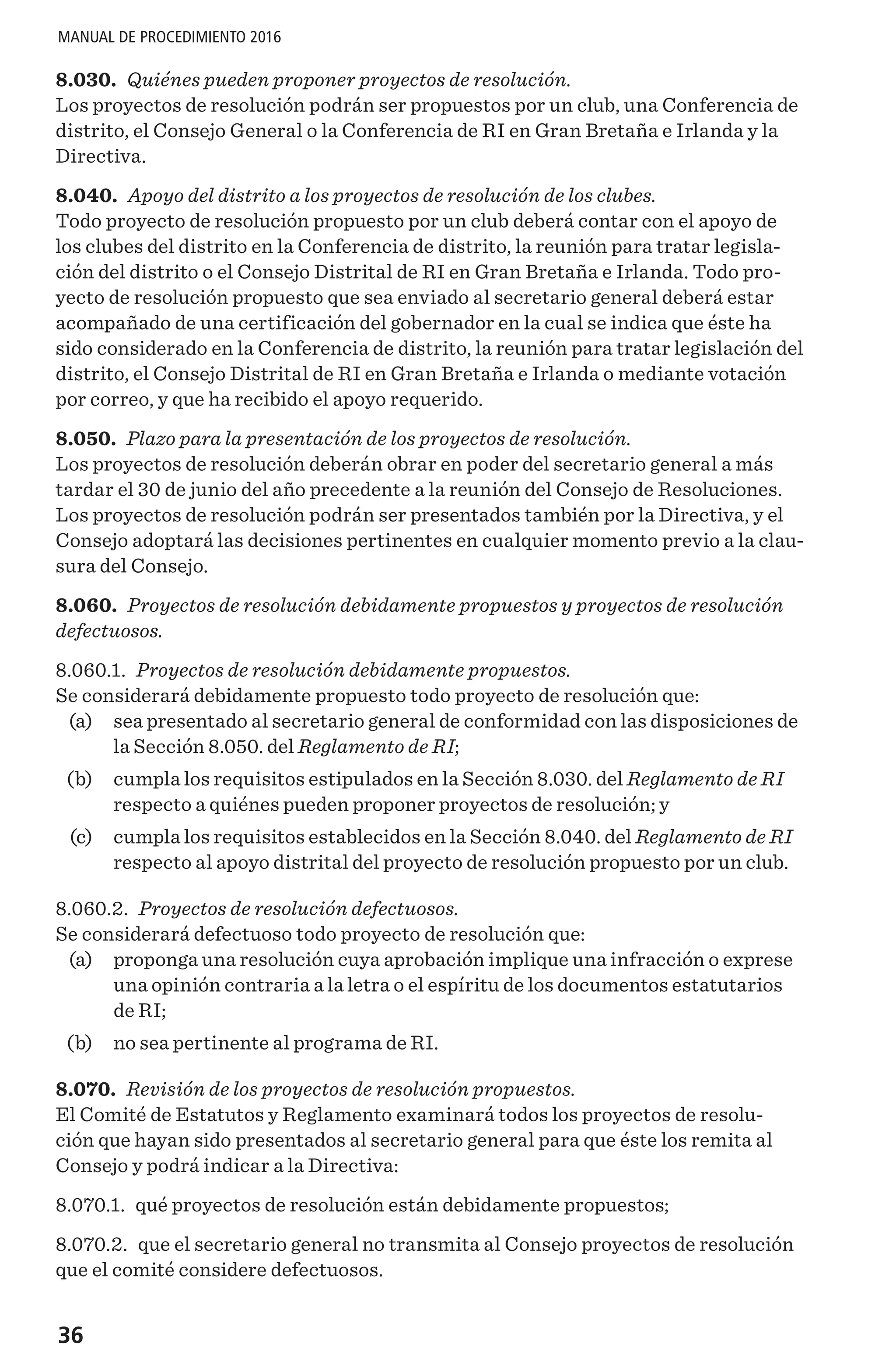 36
MANUAL DE PROCEDIMIENTO 2016
8.030. Quiénes pueden proponer proyectos de resolución.
Los proyectos de resolución podrán ser propuestos por un club, una Conferencia de
distrito, el Consejo General o la Conferencia de RI en Gran Bretaña e Irlanda y la
Directiva.
8.040. Apoyo del distrito a los proyectos de resolución de los clubes.
Todo proyecto de resolución propuesto por un club deberá contar con el apoyo de
los clubes del distrito en la Conferencia de distrito, la reunión para tratar legisla-
ción del distrito o el Consejo Distrital de RI en Gran Bretaña e Irlanda. Todo pro-
yecto de resolución propuesto que sea enviado al secretario general deberá estar
acompañado de una certificación del gobernador en la cual se indica que éste ha
sido considerado en la Conferencia de distrito, la reunión para tratar legislación del
distrito, el Consejo Distrital de RI en Gran Bretaña e Irlanda o mediante votación
por correo, y que ha recibido el apoyo requerido.
8.050. Plazo para la presentación de los proyectos de resolución.
Los proyectos de resolución deberán obrar en poder del secretario general a más
tardar el 30 de junio del año precedente a la reunión del Consejo de Resoluciones.
Los proyectos de resolución podrán ser presentados también por la Directiva, y el
Consejo adoptará las decisiones pertinentes en cualquier momento previo a la clau-
sura del Consejo.
8.060. Proyectos de resolución debidamente propuestos y proyectos de resolución
defectuosos.
8.060.1. Proyectos de resolución debidamente propuestos.
Se considerará debidamente propuesto todo proyecto de resolución que:
	 (a)	 sea presentado al secretario general de conformidad con las disposiciones de
la Sección 8.050. del Reglamento de RI;
	 (b)	 cumpla los requisitos estipulados en la Sección 8.030. del Reglamento de RI
respecto a quiénes pueden proponer proyectos de resolución; y
	 (c)	 cumpla los requisitos establecidos en la Sección 8.040. del Reglamento de RI
respecto al apoyo distrital del proyecto de resolución propuesto por un club.
8.060.2. Proyectos de resolución defectuosos.
Se considerará defectuoso todo proyecto de resolución que:
	 (a)	 proponga una resolución cuya aprobación implique una infracción o exprese
una opinión contraria a la letra o el espíritu de los documentos estatutarios
de RI;
	 (b)	 no sea pertinente al programa de RI.
8.070. Revisión de los proyectos de resolución propuestos.
El Comité de Estatutos y Reglamento examinará todos los proyectos de resolu-
ción que hayan sido presentados al secretario general para que éste los remita al
Consejo y podrá indicar a la Directiva:
8.070.1. qué proyectos de resolución están debidamente propuestos;
8.070.2. que el secretario general no transmita al Consejo proyectos de resolución
que el comité considere defectuosos.
 