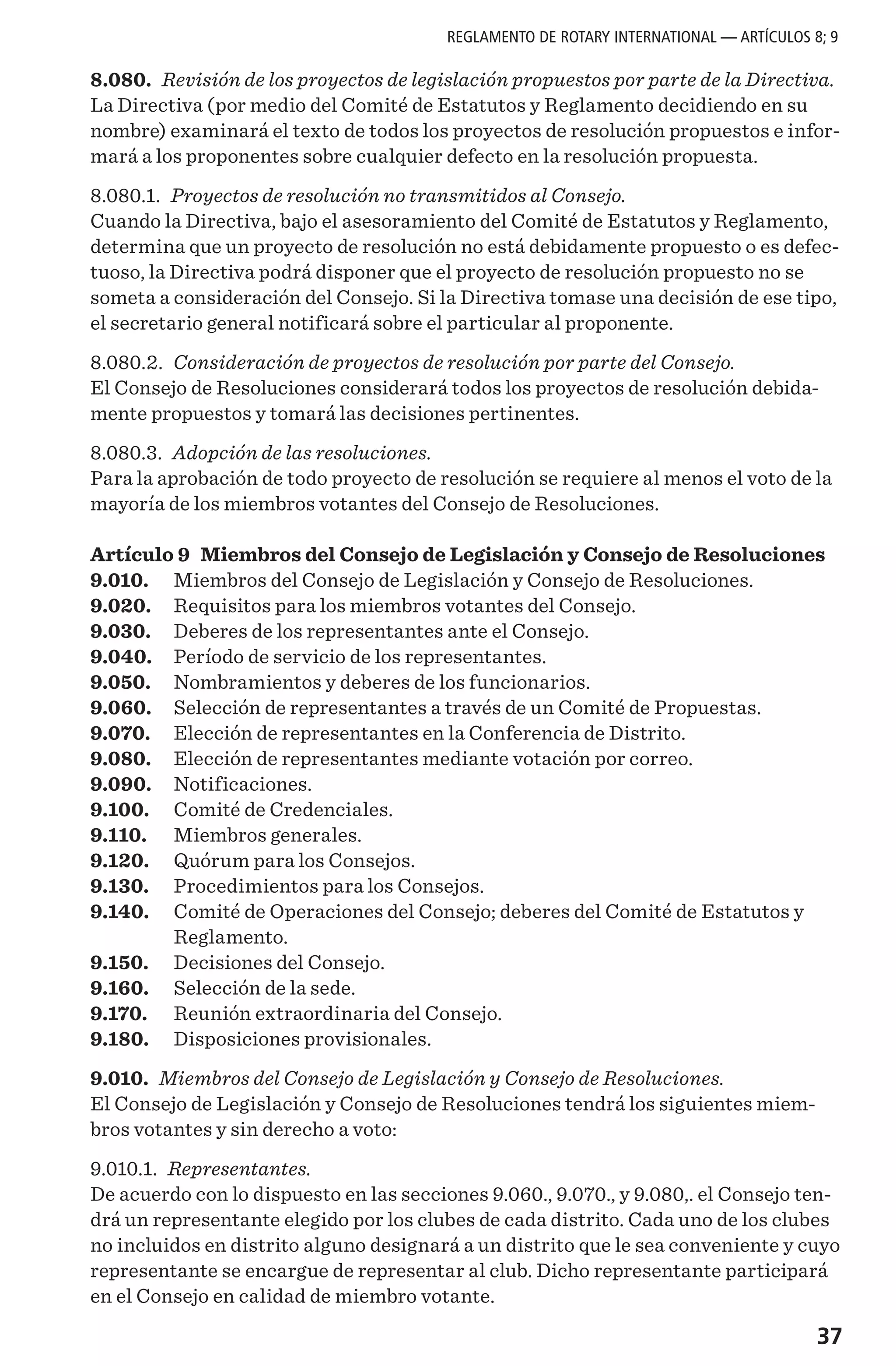 37
8.080. Revisión de los proyectos de legislación propuestos por parte de la Directiva.
La Directiva (por medio del Comité de Estatutos y Reglamento decidiendo en su
nombre) examinará el texto de todos los proyectos de resolución propuestos e infor-
mará a los proponentes sobre cualquier defecto en la resolución propuesta.
8.080.1. Proyectos de resolución no transmitidos al Consejo.
Cuando la Directiva, bajo el asesoramiento del Comité de Estatutos y Reglamento,
determina que un proyecto de resolución no está debidamente propuesto o es defec-
tuoso, la Directiva podrá disponer que el proyecto de resolución propuesto no se
someta a consideración del Consejo. Si la Directiva tomase una decisión de ese tipo,
el secretario general notificará sobre el particular al proponente.
8.080.2. Consideración de proyectos de resolución por parte del Consejo.
El Consejo de Resoluciones considerará todos los proyectos de resolución debida-
mente propuestos y tomará las decisiones pertinentes.
8.080.3. Adopción de las resoluciones.
Para la aprobación de todo proyecto de resolución se requiere al menos el voto de la
mayoría de los miembros votantes del Consejo de Resoluciones.
Artículo 9 Miembros del Consejo de Legislación y Consejo de Resoluciones
9.010.	 Miembros del Consejo de Legislación y Consejo de Resoluciones.
9.020.	 Requisitos para los miembros votantes del Consejo.
9.030.	 Deberes de los representantes ante el Consejo.
9.040.	 Período de servicio de los representantes.
9.050.	 Nombramientos y deberes de los funcionarios.
9.060.	 Selección de representantes a través de un Comité de Propuestas.
9.070.	 Elección de representantes en la Conferencia de Distrito.
9.080.	 Elección de representantes mediante votación por correo.
9.090.	 Notificaciones.
9.100.	 Comité de Credenciales.
9.110.	 Miembros generales.
9.120.	 Quórum para los Consejos.
9.130.	 Procedimientos para los Consejos.
9.140.	 Comité de Operaciones del Consejo; deberes del Comité de Estatutos y
Reglamento.
9.150.	 Decisiones del Consejo.
9.160.	 Selección de la sede.
9.170.	 Reunión extraordinaria del Consejo.
9.180.	 Disposiciones provisionales.
9.010. Miembros del Consejo de Legislación y Consejo de Resoluciones.
El Consejo de Legislación y Consejo de Resoluciones tendrá los siguientes miem-
bros votantes y sin derecho a voto:
9.010.1. Representantes.
De acuerdo con lo dispuesto en las secciones 9.060., 9.070., y 9.080,. el Consejo ten-
drá un representante elegido por los clubes de cada distrito. Cada uno de los clubes
no incluidos en distrito alguno designará a un distrito que le sea conveniente y cuyo
representante se encargue de representar al club. Dicho representante participará
en el Consejo en calidad de miembro votante.
REGLAMENTO DE ROTARY INTERNATIONAL — ARTÍCULOS 8; 9
 
