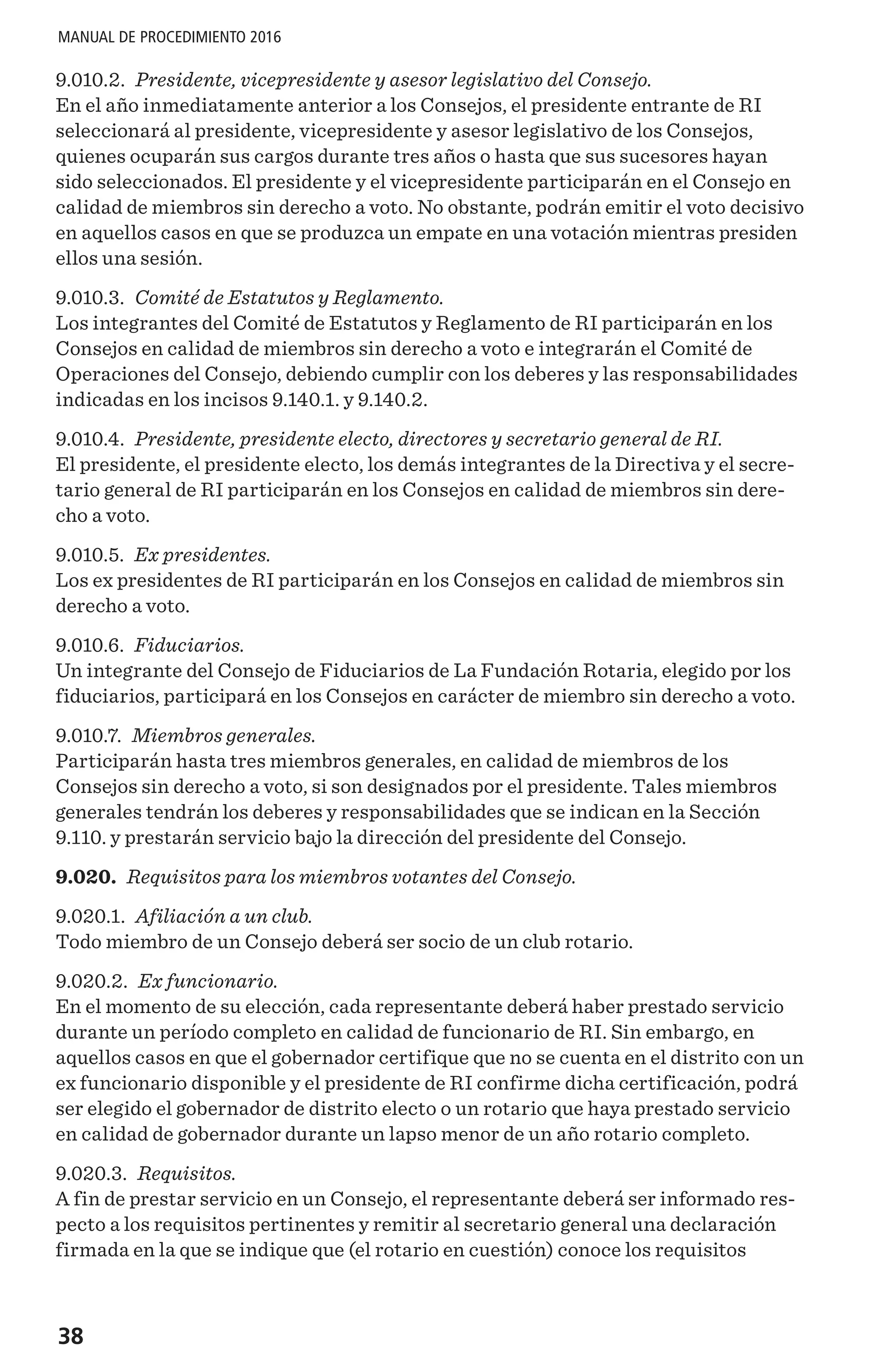 38
MANUAL DE PROCEDIMIENTO 2016
9.010.2. Presidente, vicepresidente y asesor legislativo del Consejo.
En el año inmediatamente anterior a los Consejos, el presidente entrante de RI
seleccionará al presidente, vicepresidente y asesor legislativo de los Consejos,
quienes ocuparán sus cargos durante tres años o hasta que sus sucesores hayan
sido seleccionados. El presidente y el vicepresidente participarán en el Consejo en
calidad de miembros sin derecho a voto. No obstante, podrán emitir el voto decisivo
en aquellos casos en que se produzca un empate en una votación mientras presiden
ellos una sesión.
9.010.3. Comité de Estatutos y Reglamento.
Los integrantes del Comité de Estatutos y Reglamento de RI participarán en los
Consejos en calidad de miembros sin derecho a voto e integrarán el Comité de
Operaciones del Consejo, debiendo cumplir con los deberes y las responsabilidades
indicadas en los incisos 9.140.1. y 9.140.2.
9.010.4. Presidente, presidente electo, directores y secretario general de RI.
El presidente, el presidente electo, los demás integrantes de la Directiva y el secre-
tario general de RI participarán en los Consejos en calidad de miembros sin dere-
cho a voto.
9.010.5. Ex presidentes.
Los ex presidentes de RI participarán en los Consejos en calidad de miembros sin
derecho a voto.
9.010.6. Fiduciarios.
Un integrante del Consejo de Fiduciarios de La Fundación Rotaria, elegido por los
fiduciarios, participará en los Consejos en carácter de miembro sin derecho a voto.
9.010.7. Miembros generales.
Participarán hasta tres miembros generales, en calidad de miembros de los
Consejos sin derecho a voto, si son designados por el presidente. Tales miembros
generales tendrán los deberes y responsabilidades que se indican en la Sección
9.110. y prestarán servicio bajo la dirección del presidente del Consejo.
9.020. Requisitos para los miembros votantes del Consejo.
9.020.1. Afiliación a un club.
Todo miembro de un Consejo deberá ser socio de un club rotario.
9.020.2. Ex funcionario.
En el momento de su elección, cada representante deberá haber prestado servicio
durante un período completo en calidad de funcionario de RI. Sin embargo, en
aquellos casos en que el gobernador certifique que no se cuenta en el distrito con un
ex funcionario disponible y el presidente de RI confirme dicha certificación, podrá
ser elegido el gobernador de distrito electo o un rotario que haya prestado servicio
en calidad de gobernador durante un lapso menor de un año rotario completo.
9.020.3. Requisitos.
A fin de prestar servicio en un Consejo, el representante deberá ser informado res-
pecto a los requisitos pertinentes y remitir al secretario general una declaración
firmada en la que se indique que (el rotario en cuestión) conoce los requisitos
 