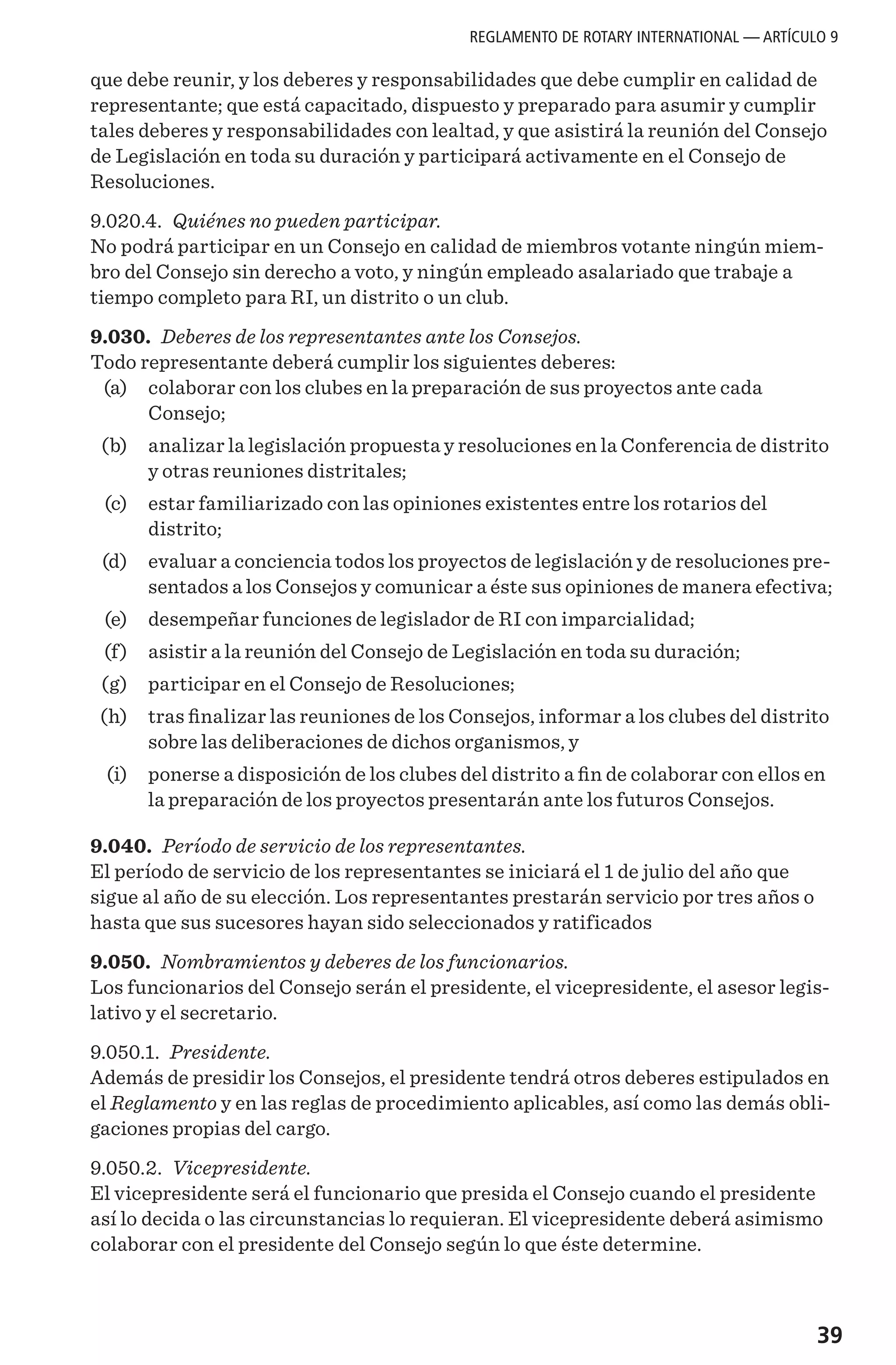 39
que debe reunir, y los deberes y responsabilidades que debe cumplir en calidad de
representante; que está capacitado, dispuesto y preparado para asumir y cumplir
tales deberes y responsabilidades con lealtad, y que asistirá la reunión del Consejo
de Legislación en toda su duración y participará activamente en el Consejo de
Resoluciones.
9.020.4. Quiénes no pueden participar.
No podrá participar en un Consejo en calidad de miembros votante ningún miem-
bro del Consejo sin derecho a voto, y ningún empleado asalariado que trabaje a
tiempo completo para RI, un distrito o un club.
9.030. Deberes de los representantes ante los Consejos.
Todo representante deberá cumplir los siguientes deberes:
	 (a)	 colaborar con los clubes en la preparación de sus proyectos ante cada
Consejo;
	 (b) 	 analizar la legislación propuesta y resoluciones en la Conferencia de distrito
y otras reuniones distritales;
	 (c) 	 estar familiarizado con las opiniones existentes entre los rotarios del
distrito;
	 (d) 	 evaluar a conciencia todos los proyectos de legislación y de resoluciones pre-
sentados a los Consejos y comunicar a éste sus opiniones de manera efectiva;
	 (e) 	 desempeñar funciones de legislador de RI con imparcialidad;
	 (f) 	 asistir a la reunión del Consejo de Legislación en toda su duración;
	 (g)	 participar en el Consejo de Resoluciones;
	 (h) 	 tras finalizar las reuniones de los Consejos, informar a los clubes del distrito
sobre las deliberaciones de dichos organismos, y
	 (i) 	 ponerse a disposición de los clubes del distrito a fin de colaborar con ellos en
la preparación de los proyectos presentarán ante los futuros Consejos.
9.040. Período de servicio de los representantes.
El período de servicio de los representantes se iniciará el 1 de julio del año que
sigue al año de su elección. Los representantes prestarán servicio por tres años o
hasta que sus sucesores hayan sido seleccionados y ratificados
9.050. Nombramientos y deberes de los funcionarios.
Los funcionarios del Consejo serán el presidente, el vicepresidente, el asesor legis-
lativo y el secretario.
9.050.1. Presidente.
Además de presidir los Consejos, el presidente tendrá otros deberes estipulados en
el Reglamento y en las reglas de procedimiento aplicables, así como las demás obli-
gaciones propias del cargo.
9.050.2. Vicepresidente.
El vicepresidente será el funcionario que presida el Consejo cuando el presidente
así lo decida o las circunstancias lo requieran. El vicepresidente deberá asimismo
colaborar con el presidente del Consejo según lo que éste determine.
REGLAMENTO DE ROTARY INTERNATIONAL — ARTÍCULO 9
 