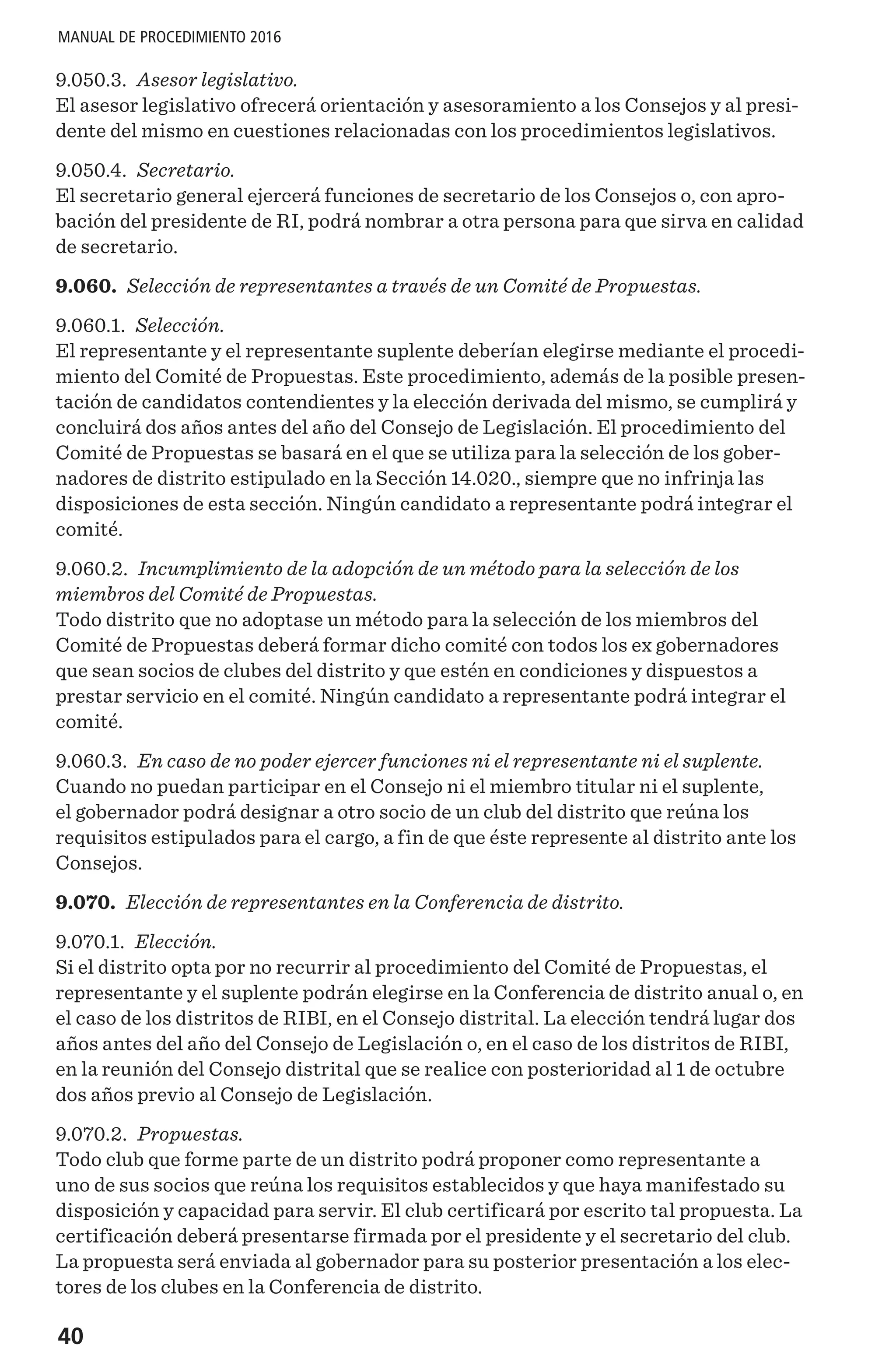 40
MANUAL DE PROCEDIMIENTO 2016
9.050.3. Asesor legislativo.
El asesor legislativo ofrecerá orientación y asesoramiento a los Consejos y al presi-
dente del mismo en cuestiones relacionadas con los procedimientos legislativos.
9.050.4. Secretario.
El secretario general ejercerá funciones de secretario de los Consejos o, con apro-
bación del presidente de RI, podrá nombrar a otra persona para que sirva en calidad
de secretario.
9.060. Selección de representantes a través de un Comité de Propuestas.
9.060.1. Selección.
El representante y el representante suplente deberían elegirse mediante el procedi-
miento del Comité de Propuestas. Este procedimiento, además de la posible presen-
tación de candidatos contendientes y la elección derivada del mismo, se cumplirá y
concluirá dos años antes del año del Consejo de Legislación. El procedimiento del
Comité de Propuestas se basará en el que se utiliza para la selección de los gober-
nadores de distrito estipulado en la Sección 14.020., siempre que no infrinja las
disposiciones de esta sección. Ningún candidato a representante podrá integrar el
comité.
9.060.2. Incumplimiento de la adopción de un método para la selección de los
miembros del Comité de Propuestas.
Todo distrito que no adoptase un método para la selección de los miembros del
Comité de Propuestas deberá formar dicho comité con todos los ex gobernadores
que sean socios de clubes del distrito y que estén en condiciones y dispuestos a
prestar servicio en el comité. Ningún candidato a representante podrá integrar el
comité.
9.060.3. En caso de no poder ejercer funciones ni el representante ni el suplente.
Cuando no puedan participar en el Consejo ni el miembro titular ni el suplente,
el gobernador podrá designar a otro socio de un club del distrito que reúna los
requisitos estipulados para el cargo, a fin de que éste represente al distrito ante los
Consejos.
9.070. Elección de representantes en la Conferencia de distrito.
9.070.1. Elección.
Si el distrito opta por no recurrir al procedimiento del Comité de Propuestas, el
representante y el suplente podrán elegirse en la Conferencia de distrito anual o, en
el caso de los distritos de RIBI, en el Consejo distrital. La elección tendrá lugar dos
años antes del año del Consejo de Legislación o, en el caso de los distritos de RIBI,
en la reunión del Consejo distrital que se realice con posterioridad al 1 de octubre
dos años previo al Consejo de Legislación.
9.070.2. Propuestas.
Todo club que forme parte de un distrito podrá proponer como representante a
uno de sus socios que reúna los requisitos establecidos y que haya manifestado su
disposición y capacidad para servir. El club certificará por escrito tal propuesta. La
certificación deberá presentarse firmada por el presidente y el secretario del club.
La propuesta será enviada al gobernador para su posterior presentación a los elec-
tores de los clubes en la Conferencia de distrito.
 