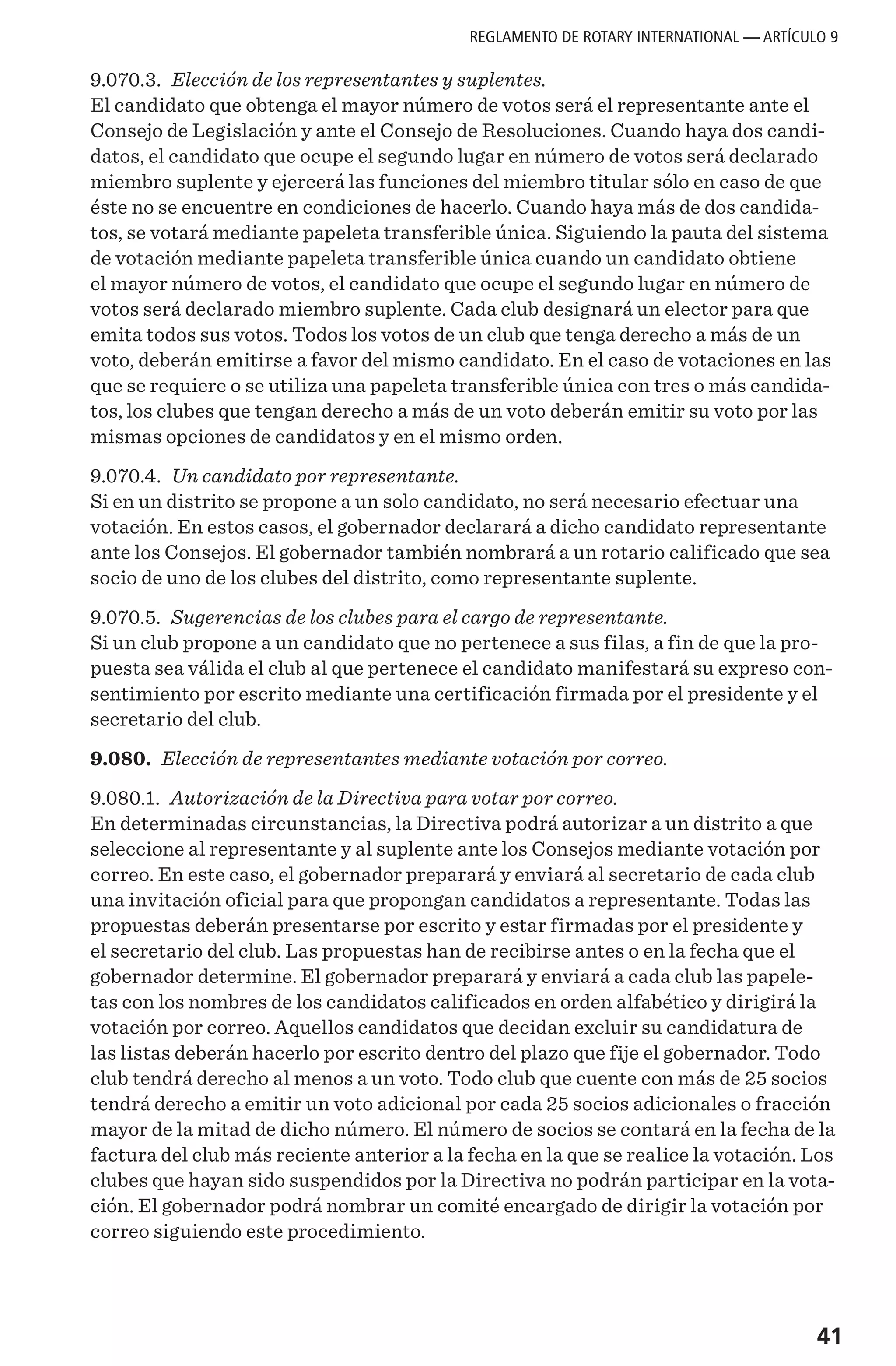 41
9.070.3. Elección de los representantes y suplentes.
El candidato que obtenga el mayor número de votos será el representante ante el
Consejo de Legislación y ante el Consejo de Resoluciones. Cuando haya dos candi-
datos, el candidato que ocupe el segundo lugar en número de votos será declarado
miembro suplente y ejercerá las funciones del miembro titular sólo en caso de que
éste no se encuentre en condiciones de hacerlo. Cuando haya más de dos candida-
tos, se votará mediante papeleta transferible única. Siguiendo la pauta del sistema
de votación mediante papeleta transferible única cuando un candidato obtiene
el mayor número de votos, el candidato que ocupe el segundo lugar en número de
votos será declarado miembro suplente. Cada club designará un elector para que
emita todos sus votos. Todos los votos de un club que tenga derecho a más de un
voto, deberán emitirse a favor del mismo candidato. En el caso de votaciones en las
que se requiere o se utiliza una papeleta transferible única con tres o más candida-
tos, los clubes que tengan derecho a más de un voto deberán emitir su voto por las
mismas opciones de candidatos y en el mismo orden.
9.070.4. Un candidato por representante.
Si en un distrito se propone a un solo candidato, no será necesario efectuar una
votación. En estos casos, el gobernador declarará a dicho candidato representante
ante los Consejos. El gobernador también nombrará a un rotario calificado que sea
socio de uno de los clubes del distrito, como representante suplente.
9.070.5. Sugerencias de los clubes para el cargo de representante.
Si un club propone a un candidato que no pertenece a sus filas, a fin de que la pro-
puesta sea válida el club al que pertenece el candidato manifestará su expreso con-
sentimiento por escrito mediante una certificación firmada por el presidente y el
secretario del club.
9.080. Elección de representantes mediante votación por correo.
9.080.1. Autorización de la Directiva para votar por correo.
En determinadas circunstancias, la Directiva podrá autorizar a un distrito a que
seleccione al representante y al suplente ante los Consejos mediante votación por
correo. En este caso, el gobernador preparará y enviará al secretario de cada club
una invitación oficial para que propongan candidatos a representante. Todas las
propuestas deberán presentarse por escrito y estar firmadas por el presidente y
el secretario del club. Las propuestas han de recibirse antes o en la fecha que el
gobernador determine. El gobernador preparará y enviará a cada club las papele-
tas con los nombres de los candidatos calificados en orden alfabético y dirigirá la
votación por correo. Aquellos candidatos que decidan excluir su candidatura de
las listas deberán hacerlo por escrito dentro del plazo que fije el gobernador. Todo
club tendrá derecho al menos a un voto. Todo club que cuente con más de 25 socios
tendrá derecho a emitir un voto adicional por cada 25 socios adicionales o fracción
mayor de la mitad de dicho número. El número de socios se contará en la fecha de la
factura del club más reciente anterior a la fecha en la que se realice la votación. Los
clubes que hayan sido suspendidos por la Directiva no podrán participar en la vota-
ción. El gobernador podrá nombrar un comité encargado de dirigir la votación por
correo siguiendo este procedimiento.
REGLAMENTO DE ROTARY INTERNATIONAL — ARTÍCULO 9
 