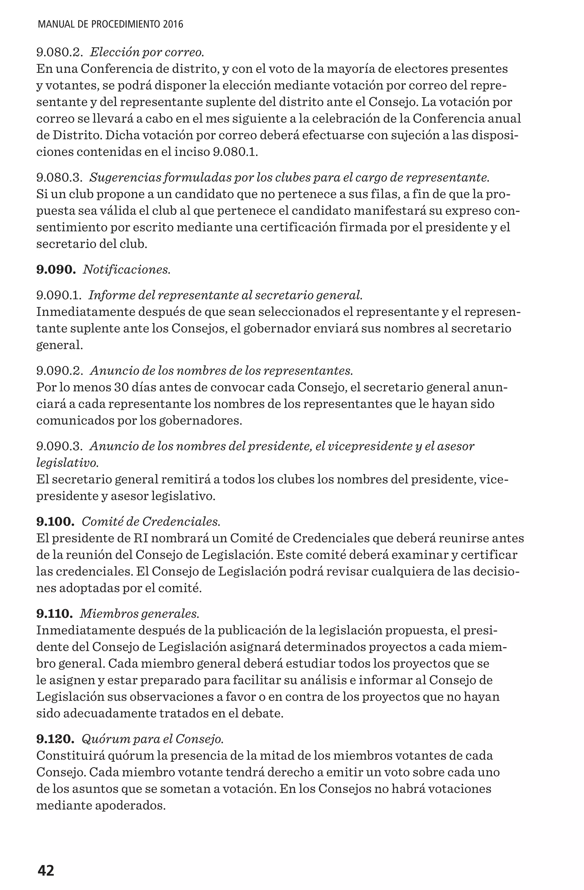 42
MANUAL DE PROCEDIMIENTO 2016
9.080.2. Elección por correo.
En una Conferencia de distrito, y con el voto de la mayoría de electores presentes
y votantes, se podrá disponer la elección mediante votación por correo del repre-
sentante y del representante suplente del distrito ante el Consejo. La votación por
correo se llevará a cabo en el mes siguiente a la celebración de la Conferencia anual
de Distrito. Dicha votación por correo deberá efectuarse con sujeción a las disposi-
ciones contenidas en el inciso 9.080.1.
9.080.3. Sugerencias formuladas por los clubes para el cargo de representante.
Si un club propone a un candidato que no pertenece a sus filas, a fin de que la pro-
puesta sea válida el club al que pertenece el candidato manifestará su expreso con-
sentimiento por escrito mediante una certificación firmada por el presidente y el
secretario del club.
9.090. Notificaciones.
9.090.1. Informe del representante al secretario general.
Inmediatamente después de que sean seleccionados el representante y el represen-
tante suplente ante los Consejos, el gobernador enviará sus nombres al secretario
general.
9.090.2. Anuncio de los nombres de los representantes.
Por lo menos 30 días antes de convocar cada Consejo, el secretario general anun-
ciará a cada representante los nombres de los representantes que le hayan sido
comunicados por los gobernadores.
9.090.3. Anuncio de los nombres del presidente, el vicepresidente y el asesor
legislativo.
El secretario general remitirá a todos los clubes los nombres del presidente, vice-
presidente y asesor legislativo.
9.100. Comité de Credenciales.
El presidente de RI nombrará un Comité de Credenciales que deberá reunirse antes
de la reunión del Consejo de Legislación. Este comité deberá examinar y certificar
las credenciales. El Consejo de Legislación podrá revisar cualquiera de las decisio-
nes adoptadas por el comité.
9.110. Miembros generales.
Inmediatamente después de la publicación de la legislación propuesta, el presi-
dente del Consejo de Legislación asignará determinados proyectos a cada miem-
bro general. Cada miembro general deberá estudiar todos los proyectos que se
le asignen y estar preparado para facilitar su análisis e informar al Consejo de
Legislación sus observaciones a favor o en contra de los proyectos que no hayan
sido adecuadamente tratados en el debate.
9.120. Quórum para el Consejo.
Constituirá quórum la presencia de la mitad de los miembros votantes de cada
Consejo. Cada miembro votante tendrá derecho a emitir un voto sobre cada uno
de los asuntos que se sometan a votación. En los Consejos no habrá votaciones
mediante apoderados.
 