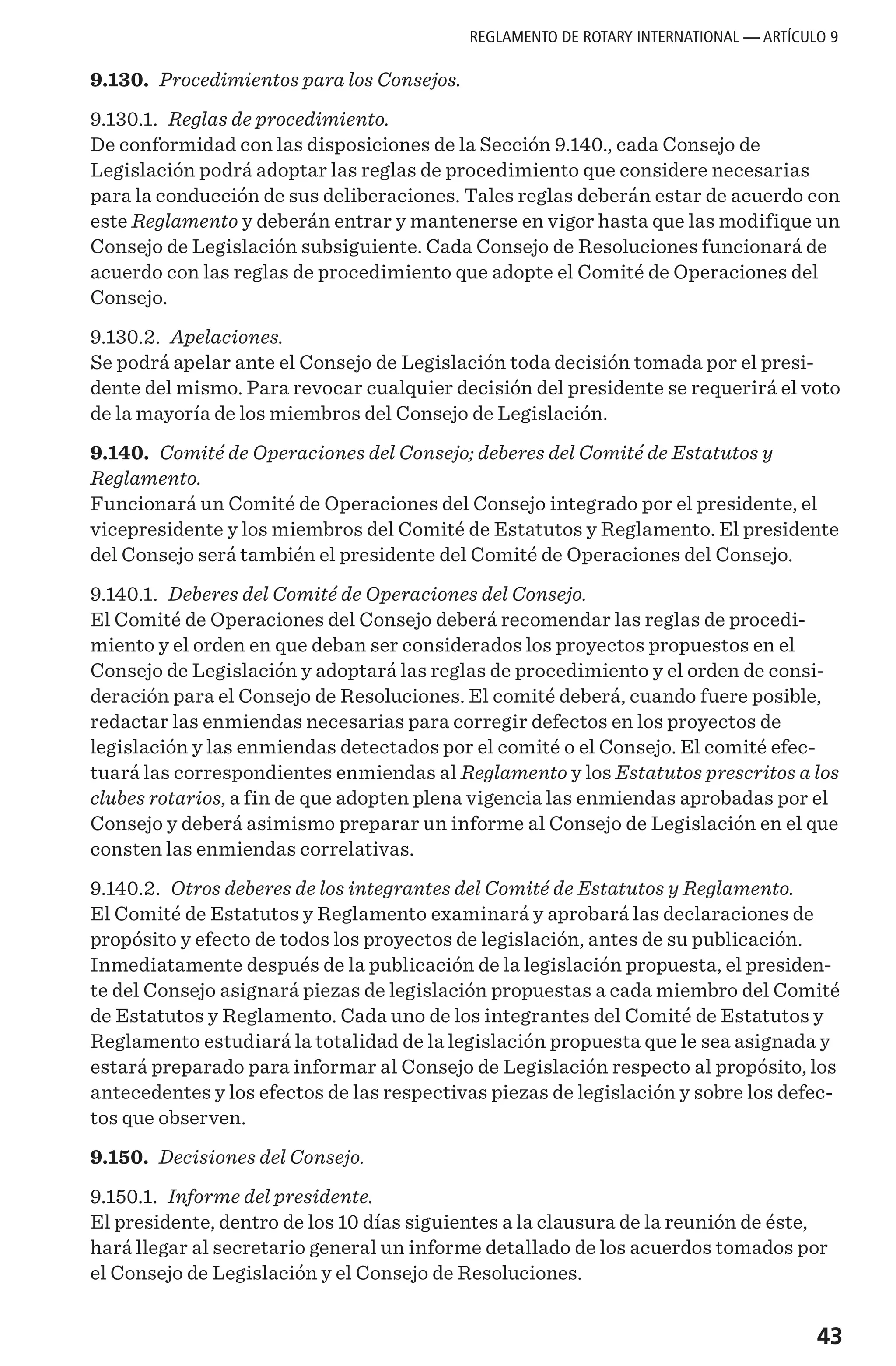 43
9.130. Procedimientos para los Consejos.
9.130.1. Reglas de procedimiento.
De conformidad con las disposiciones de la Sección 9.140., cada Consejo de
Legislación podrá adoptar las reglas de procedimiento que considere necesarias
para la conducción de sus deliberaciones. Tales reglas deberán estar de acuerdo con
este Reglamento y deberán entrar y mantenerse en vigor hasta que las modifique un
Consejo de Legislación subsiguiente. Cada Consejo de Resoluciones funcionará de
acuerdo con las reglas de procedimiento que adopte el Comité de Operaciones del
Consejo.
9.130.2. Apelaciones.
Se podrá apelar ante el Consejo de Legislación toda decisión tomada por el presi-
dente del mismo. Para revocar cualquier decisión del presidente se requerirá el voto
de la mayoría de los miembros del Consejo de Legislación.
9.140. Comité de Operaciones del Consejo; deberes del Comité de Estatutos y
Reglamento.
Funcionará un Comité de Operaciones del Consejo integrado por el presidente, el
vicepresidente y los miembros del Comité de Estatutos y Reglamento. El presidente
del Consejo será también el presidente del Comité de Operaciones del Consejo.
9.140.1. Deberes del Comité de Operaciones del Consejo.
El Comité de Operaciones del Consejo deberá recomendar las reglas de procedi-
miento y el orden en que deban ser considerados los proyectos propuestos en el
Consejo de Legislación y adoptará las reglas de procedimiento y el orden de consi-
deración para el Consejo de Resoluciones. El comité deberá, cuando fuere posible,
redactar las enmiendas necesarias para corregir defectos en los proyectos de
legislación y las enmiendas detectados por el comité o el Consejo. El comité efec-
tuará las correspondientes enmiendas al Reglamento y los Estatutos prescritos a los
clubes rotarios, a fin de que adopten plena vigencia las enmiendas aprobadas por el
Consejo y deberá asimismo preparar un informe al Consejo de Legislación en el que
consten las enmiendas correlativas.
9.140.2. Otros deberes de los integrantes del Comité de Estatutos y Reglamento.
El Comité de Estatutos y Reglamento examinará y aprobará las declaraciones de
propósito y efecto de todos los proyectos de legislación, antes de su publicación.
Inmediatamente después de la publicación de la legislación propuesta, el presiden-
te del Consejo asignará piezas de legislación propuestas a cada miembro del Comité
de Estatutos y Reglamento. Cada uno de los integrantes del Comité de Estatutos y
Reglamento estudiará la totalidad de la legislación propuesta que le sea asignada y
estará preparado para informar al Consejo de Legislación respecto al propósito, los
antecedentes y los efectos de las respectivas piezas de legislación y sobre los defec-
tos que observen.
9.150. Decisiones del Consejo.
9.150.1. Informe del presidente.
El presidente, dentro de los 10 días siguientes a la clausura de la reunión de éste,
hará llegar al secretario general un informe detallado de los acuerdos tomados por
el Consejo de Legislación y el Consejo de Resoluciones.
REGLAMENTO DE ROTARY INTERNATIONAL — ARTÍCULO 9
 