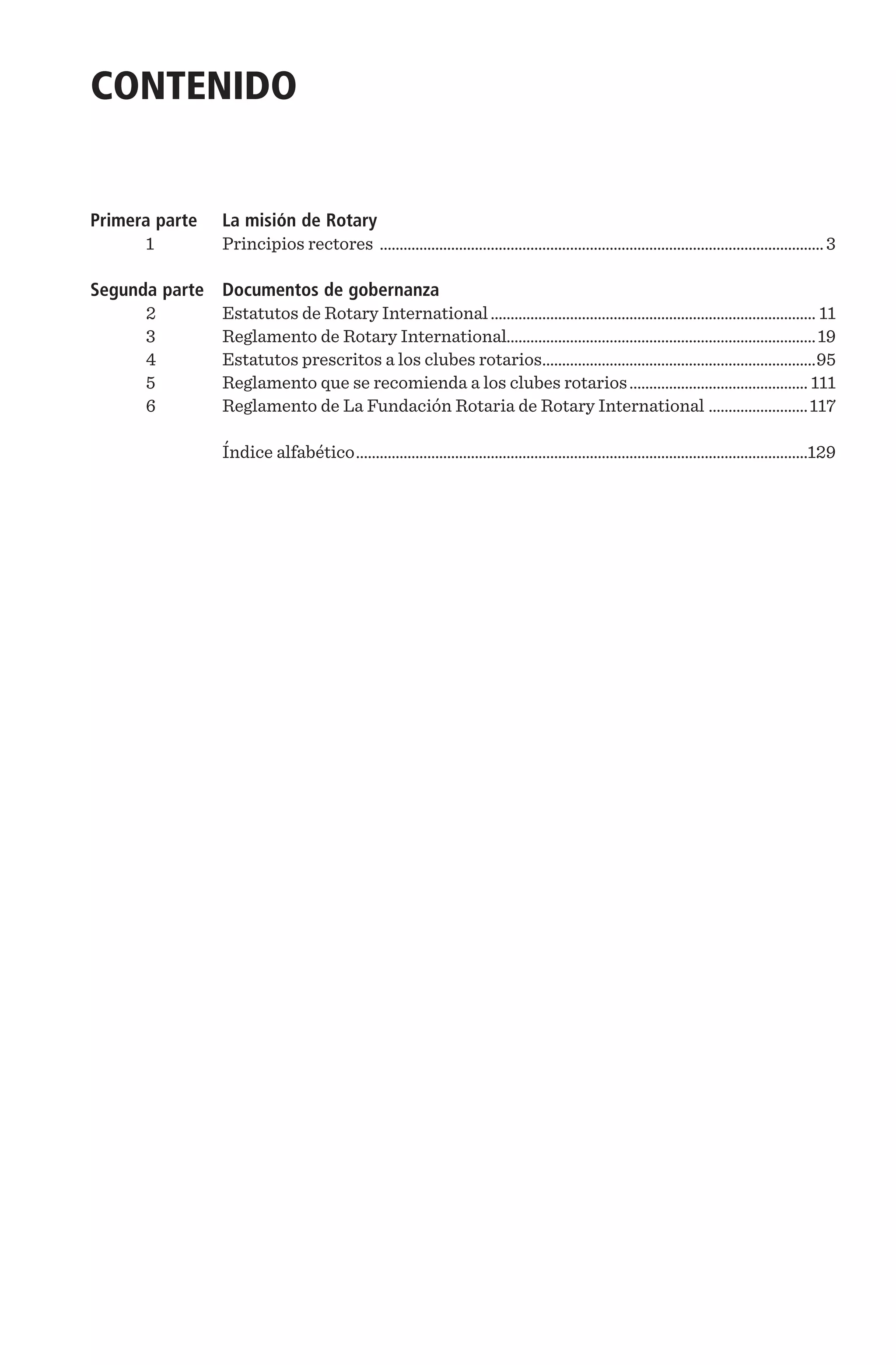 CONTENIDO
Primera parte	 La misión de Rotary
1	 Principios rectores .................................................................................................................3
Segunda parte	 Documentos de gobernanza
2	 Estatutos de Rotary International................................................................................... 11
3	 Reglamento de Rotary International..............................................................................19
4	 Estatutos prescritos a los clubes rotarios......................................................................95
5	 Reglamento que se recomienda a los clubes rotarios.............................................. 111
6	 Reglamento de La Fundación Rotaria de Rotary International ..........................117
		 Índice alfabético...................................................................................................................129
 