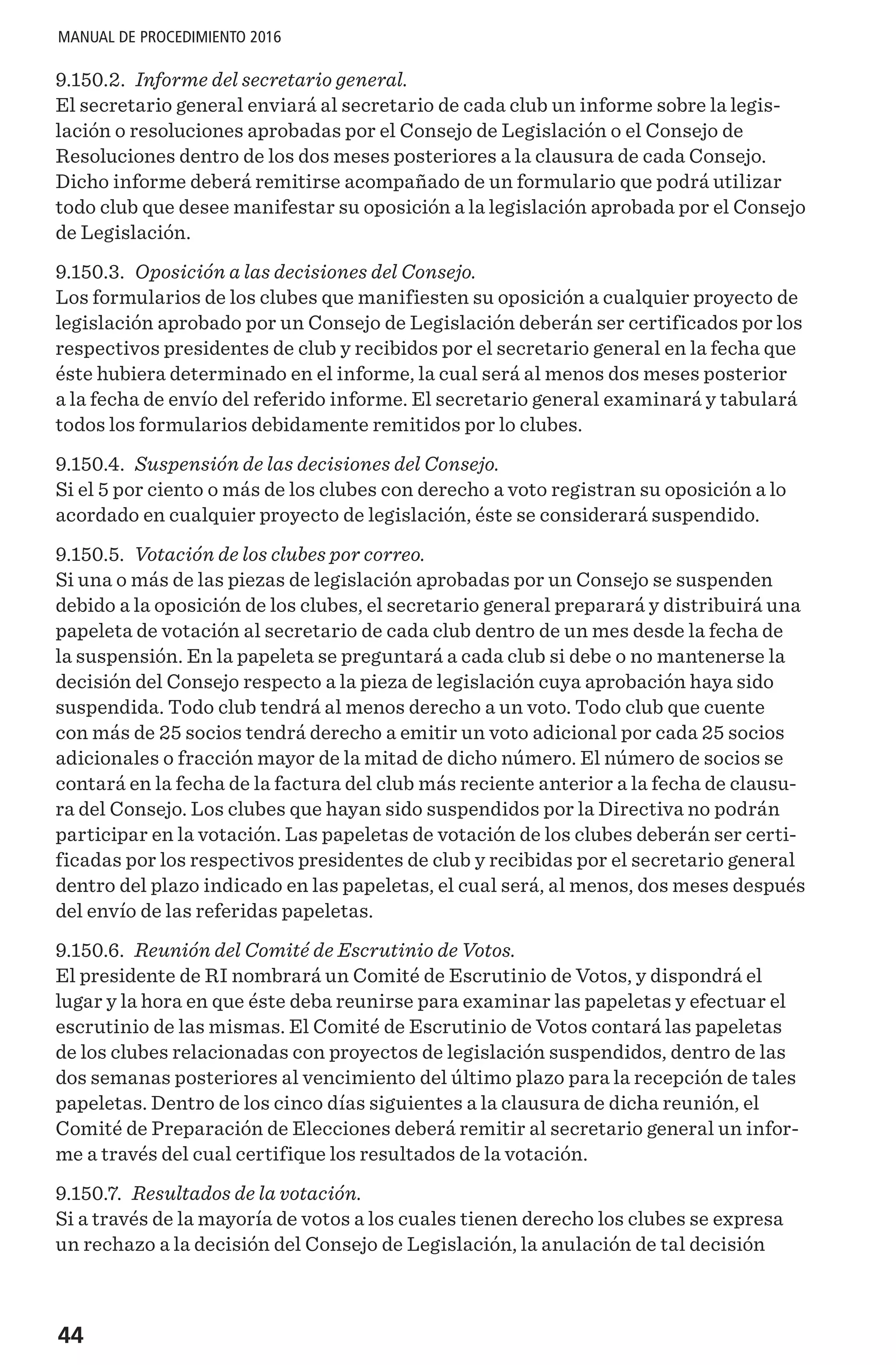 44
MANUAL DE PROCEDIMIENTO 2016
9.150.2. Informe del secretario general.
El secretario general enviará al secretario de cada club un informe sobre la legis-
lación o resoluciones aprobadas por el Consejo de Legislación o el Consejo de
Resoluciones dentro de los dos meses posteriores a la clausura de cada Consejo.
Dicho informe deberá remitirse acompañado de un formulario que podrá utilizar
todo club que desee manifestar su oposición a la legislación aprobada por el Consejo
de Legislación.
9.150.3. Oposición a las decisiones del Consejo.
Los formularios de los clubes que manifiesten su oposición a cualquier proyecto de
legislación aprobado por un Consejo de Legislación deberán ser certificados por los
respectivos presidentes de club y recibidos por el secretario general en la fecha que
éste hubiera determinado en el informe, la cual será al menos dos meses posterior
a la fecha de envío del referido informe. El secretario general examinará y tabulará
todos los formularios debidamente remitidos por lo clubes.
9.150.4. Suspensión de las decisiones del Consejo.
Si el 5 por ciento o más de los clubes con derecho a voto registran su oposición a lo
acordado en cualquier proyecto de legislación, éste se considerará suspendido.
9.150.5. Votación de los clubes por correo.
Si una o más de las piezas de legislación aprobadas por un Consejo se suspenden
debido a la oposición de los clubes, el secretario general preparará y distribuirá una
papeleta de votación al secretario de cada club dentro de un mes desde la fecha de
la suspensión. En la papeleta se preguntará a cada club si debe o no mantenerse la
decisión del Consejo respecto a la pieza de legislación cuya aprobación haya sido
suspendida. Todo club tendrá al menos derecho a un voto. Todo club que cuente
con más de 25 socios tendrá derecho a emitir un voto adicional por cada 25 socios
adicionales o fracción mayor de la mitad de dicho número. El número de socios se
contará en la fecha de la factura del club más reciente anterior a la fecha de clausu-
ra del Consejo. Los clubes que hayan sido suspendidos por la Directiva no podrán
participar en la votación. Las papeletas de votación de los clubes deberán ser certi-
ficadas por los respectivos presidentes de club y recibidas por el secretario general
dentro del plazo indicado en las papeletas, el cual será, al menos, dos meses después
del envío de las referidas papeletas.
9.150.6. Reunión del Comité de Escrutinio de Votos.
El presidente de RI nombrará un Comité de Escrutinio de Votos, y dispondrá el
lugar y la hora en que éste deba reunirse para examinar las papeletas y efectuar el
escrutinio de las mismas. El Comité de Escrutinio de Votos contará las papeletas
de los clubes relacionadas con proyectos de legislación suspendidos, dentro de las
dos semanas posteriores al vencimiento del último plazo para la recepción de tales
papeletas. Dentro de los cinco días siguientes a la clausura de dicha reunión, el
Comité de Preparación de Elecciones deberá remitir al secretario general un infor-
me a través del cual certifique los resultados de la votación.
9.150.7. Resultados de la votación.
Si a través de la mayoría de votos a los cuales tienen derecho los clubes se expresa
un rechazo a la decisión del Consejo de Legislación, la anulación de tal decisión
 