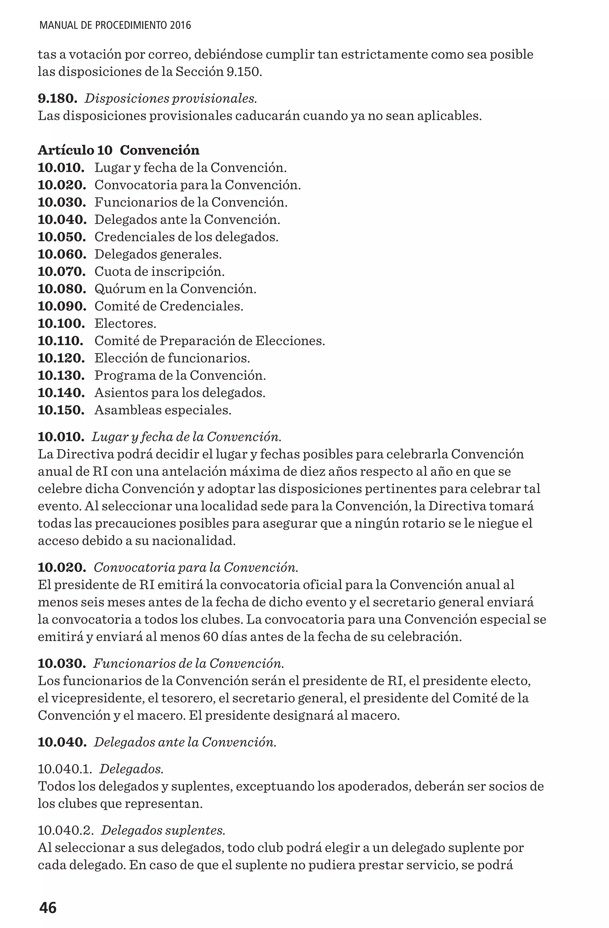 46
MANUAL DE PROCEDIMIENTO 2016
tas a votación por correo, debiéndose cumplir tan estrictamente como sea posible
las disposiciones de la Sección 9.150.
9.180. Disposiciones provisionales.
Las disposiciones provisionales caducarán cuando ya no sean aplicables.
Artículo 10 Convención
10.010.	 Lugar y fecha de la Convención.
10.020.	 Convocatoria para la Convención.
10.030.	 Funcionarios de la Convención.
10.040.	 Delegados ante la Convención.
10.050.	 Credenciales de los delegados.
10.060.	 Delegados generales.
10.070.	 Cuota de inscripción.
10.080.	 Quórum en la Convención.
10.090.	 Comité de Credenciales.
10.100.	 Electores.
10.110.	 Comité de Preparación de Elecciones.
10.120.	 Elección de funcionarios.
10.130.	 Programa de la Convención.
10.140.	 Asientos para los delegados.
10.150.	 Asambleas especiales.
10.010. Lugar y fecha de la Convención.
La Directiva podrá decidir el lugar y fechas posibles para celebrarla Convención
anual de RI con una antelación máxima de diez años respecto al año en que se
celebre dicha Convención y adoptar las disposiciones pertinentes para celebrar tal
evento. Al seleccionar una localidad sede para la Convención, la Directiva tomará
todas las precauciones posibles para asegurar que a ningún rotario se le niegue el
acceso debido a su nacionalidad.
10.020. Convocatoria para la Convención.
El presidente de RI emitirá la convocatoria oficial para la Convención anual al
menos seis meses antes de la fecha de dicho evento y el secretario general enviará
la convocatoria a todos los clubes. La convocatoria para una Convención especial se
emitirá y enviará al menos 60 días antes de la fecha de su celebración.
10.030. Funcionarios de la Convención.
Los funcionarios de la Convención serán el presidente de RI, el presidente electo,
el vicepresidente, el tesorero, el secretario general, el presidente del Comité de la
Convención y el macero. El presidente designará al macero.
10.040. Delegados ante la Convención.
10.040.1. Delegados.
Todos los delegados y suplentes, exceptuando los apoderados, deberán ser socios de
los clubes que representan.
10.040.2. Delegados suplentes.
Al seleccionar a sus delegados, todo club podrá elegir a un delegado suplente por
cada delegado. En caso de que el suplente no pudiera prestar servicio, se podrá
 