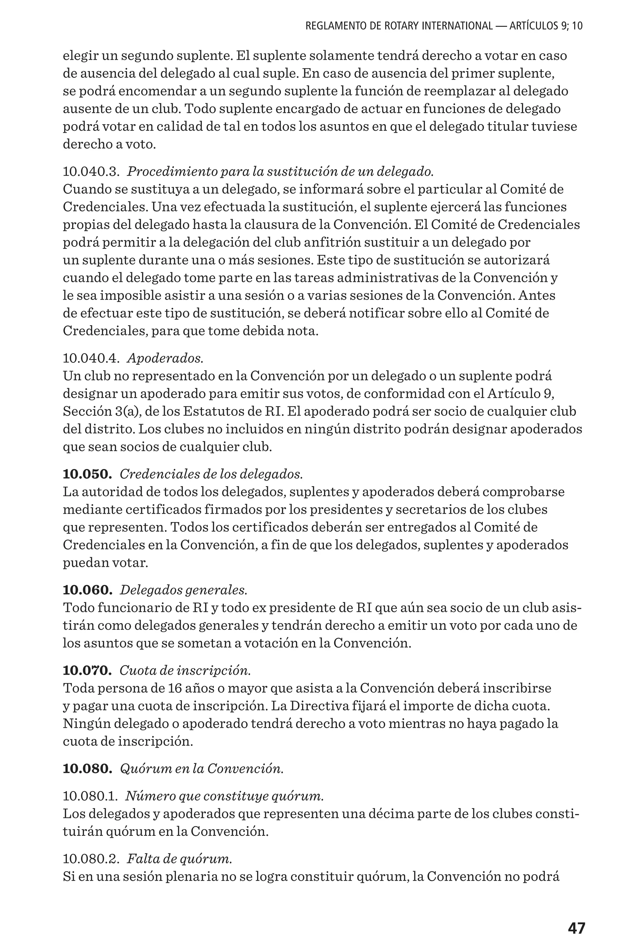 47
elegir un segundo suplente. El suplente solamente tendrá derecho a votar en caso
de ausencia del delegado al cual suple. En caso de ausencia del primer suplente,
se podrá encomendar a un segundo suplente la función de reemplazar al delegado
ausente de un club. Todo suplente encargado de actuar en funciones de delegado
podrá votar en calidad de tal en todos los asuntos en que el delegado titular tuviese
derecho a voto.
10.040.3. Procedimiento para la sustitución de un delegado.
Cuando se sustituya a un delegado, se informará sobre el particular al Comité de
Credenciales. Una vez efectuada la sustitución, el suplente ejercerá las funciones
propias del delegado hasta la clausura de la Convención. El Comité de Credenciales
podrá permitir a la delegación del club anfitrión sustituir a un delegado por
un suplente durante una o más sesiones. Este tipo de sustitución se autorizará
cuando el delegado tome parte en las tareas administrativas de la Convención y
le sea imposible asistir a una sesión o a varias sesiones de la Convención. Antes
de efectuar este tipo de sustitución, se deberá notificar sobre ello al Comité de
Credenciales, para que tome debida nota.
10.040.4. Apoderados.
Un club no representado en la Convención por un delegado o un suplente podrá
designar un apoderado para emitir sus votos, de conformidad con el Artículo 9,
Sección 3(a), de los Estatutos de RI. El apoderado podrá ser socio de cualquier club
del distrito. Los clubes no incluidos en ningún distrito podrán designar apoderados
que sean socios de cualquier club.
10.050. Credenciales de los delegados.
La autoridad de todos los delegados, suplentes y apoderados deberá comprobarse
mediante certificados firmados por los presidentes y secretarios de los clubes
que representen. Todos los certificados deberán ser entregados al Comité de
Credenciales en la Convención, a fin de que los delegados, suplentes y apoderados
puedan votar.
10.060. Delegados generales.
Todo funcionario de RI y todo ex presidente de RI que aún sea socio de un club asis-
tirán como delegados generales y tendrán derecho a emitir un voto por cada uno de
los asuntos que se sometan a votación en la Convención.
10.070. Cuota de inscripción.
Toda persona de 16 años o mayor que asista a la Convención deberá inscribirse
y pagar una cuota de inscripción. La Directiva fijará el importe de dicha cuota.
Ningún delegado o apoderado tendrá derecho a voto mientras no haya pagado la
cuota de inscripción.
10.080. Quórum en la Convención.
10.080.1. Número que constituye quórum.
Los delegados y apoderados que representen una décima parte de los clubes consti-
tuirán quórum en la Convención.
10.080.2. Falta de quórum.
Si en una sesión plenaria no se logra constituir quórum, la Convención no podrá
REGLAMENTO DE ROTARY INTERNATIONAL — ARTÍCULOS 9; 10
 