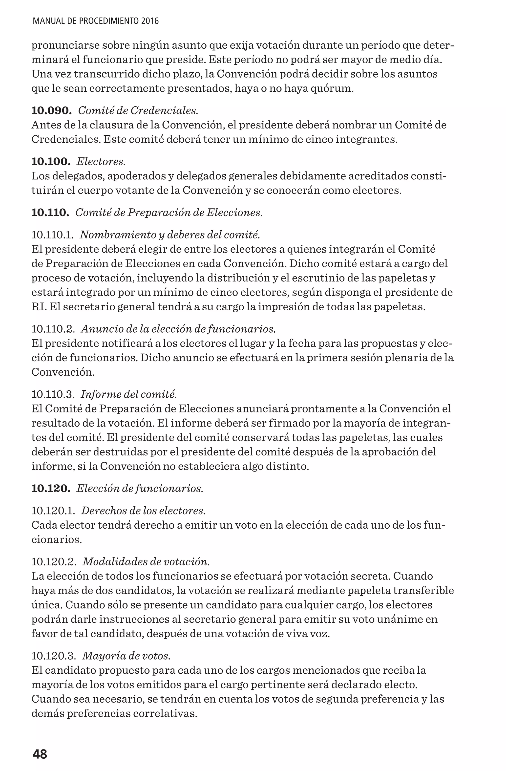 48
MANUAL DE PROCEDIMIENTO 2016
pronunciarse sobre ningún asunto que exija votación durante un período que deter-
minará el funcionario que preside. Este período no podrá ser mayor de medio día.
Una vez transcurrido dicho plazo, la Convención podrá decidir sobre los asuntos
que le sean correctamente presentados, haya o no haya quórum.
10.090. Comité de Credenciales.
Antes de la clausura de la Convención, el presidente deberá nombrar un Comité de
Credenciales. Este comité deberá tener un mínimo de cinco integrantes.
10.100. Electores.
Los delegados, apoderados y delegados generales debidamente acreditados consti-
tuirán el cuerpo votante de la Convención y se conocerán como electores.
10.110. Comité de Preparación de Elecciones.
10.110.1. Nombramiento y deberes del comité.
El presidente deberá elegir de entre los electores a quienes integrarán el Comité
de Preparación de Elecciones en cada Convención. Dicho comité estará a cargo del
proceso de votación, incluyendo la distribución y el escrutinio de las papeletas y
estará integrado por un mínimo de cinco electores, según disponga el presidente de
RI. El secretario general tendrá a su cargo la impresión de todas las papeletas.
10.110.2. Anuncio de la elección de funcionarios.
El presidente notificará a los electores el lugar y la fecha para las propuestas y elec-
ción de funcionarios. Dicho anuncio se efectuará en la primera sesión plenaria de la
Convención.
10.110.3. Informe del comité.
El Comité de Preparación de Elecciones anunciará prontamente a la Convención el
resultado de la votación. El informe deberá ser firmado por la mayoría de integran-
tes del comité. El presidente del comité conservará todas las papeletas, las cuales
deberán ser destruidas por el presidente del comité después de la aprobación del
informe, si la Convención no estableciera algo distinto.
10.120. Elección de funcionarios.
10.120.1. Derechos de los electores.
Cada elector tendrá derecho a emitir un voto en la elección de cada uno de los fun-
cionarios.
10.120.2. Modalidades de votación.
La elección de todos los funcionarios se efectuará por votación secreta. Cuando
haya más de dos candidatos, la votación se realizará mediante papeleta transferible
única. Cuando sólo se presente un candidato para cualquier cargo, los electores
podrán darle instrucciones al secretario general para emitir su voto unánime en
favor de tal candidato, después de una votación de viva voz.
10.120.3. Mayoría de votos.
El candidato propuesto para cada uno de los cargos mencionados que reciba la
mayoría de los votos emitidos para el cargo pertinente será declarado electo.
Cuando sea necesario, se tendrán en cuenta los votos de segunda preferencia y las
demás preferencias correlativas.
 