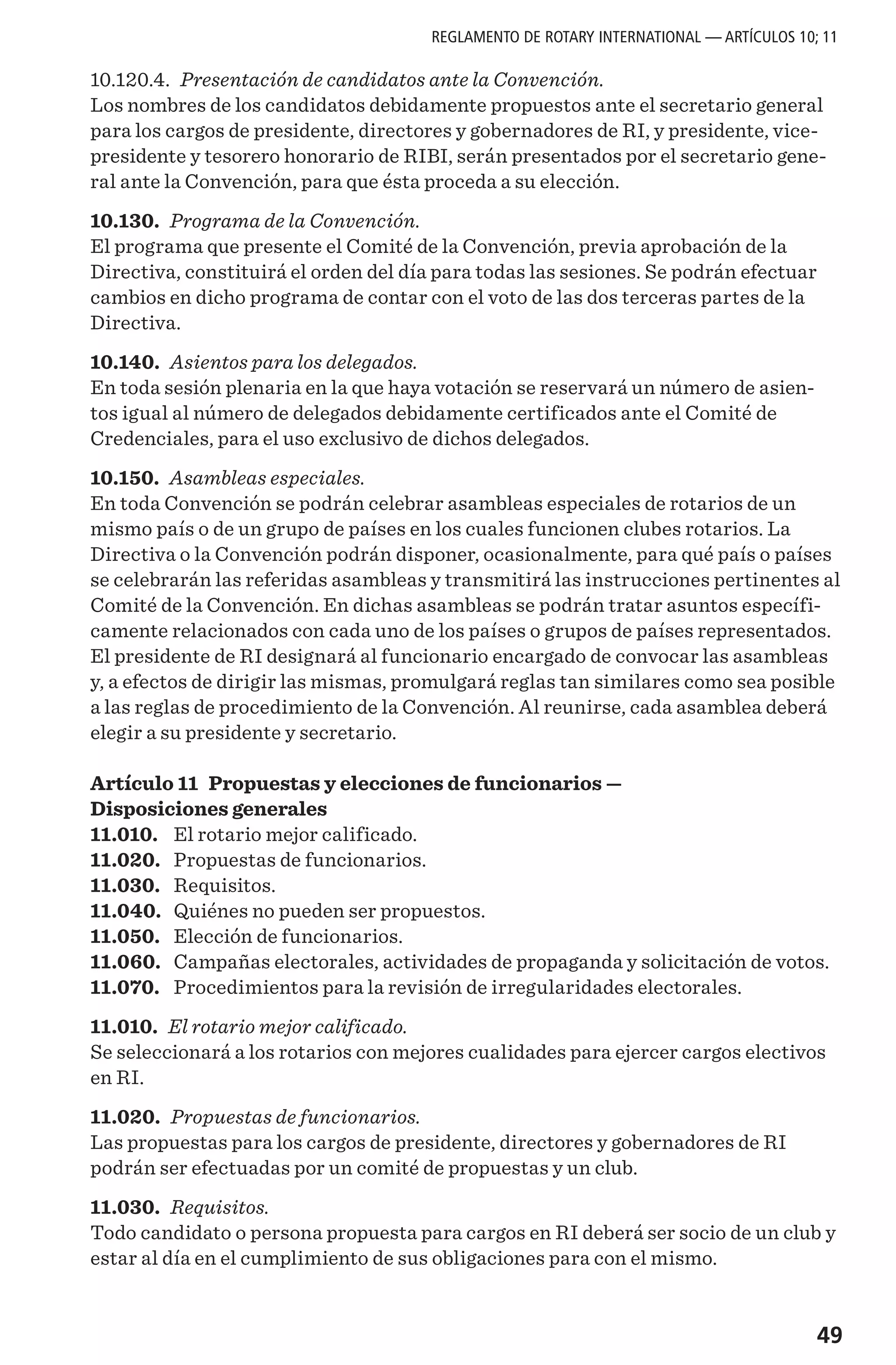49
10.120.4. Presentación de candidatos ante la Convención.
Los nombres de los candidatos debidamente propuestos ante el secretario general
para los cargos de presidente, directores y gobernadores de RI, y presidente, vice-
presidente y tesorero honorario de RIBI, serán presentados por el secretario gene-
ral ante la Convención, para que ésta proceda a su elección.
10.130. Programa de la Convención.
El programa que presente el Comité de la Convención, previa aprobación de la
Directiva, constituirá el orden del día para todas las sesiones. Se podrán efectuar
cambios en dicho programa de contar con el voto de las dos terceras partes de la
Directiva.
10.140. Asientos para los delegados.
En toda sesión plenaria en la que haya votación se reservará un número de asien-
tos igual al número de delegados debidamente certificados ante el Comité de
Credenciales, para el uso exclusivo de dichos delegados.
10.150. Asambleas especiales.
En toda Convención se podrán celebrar asambleas especiales de rotarios de un
mismo país o de un grupo de países en los cuales funcionen clubes rotarios. La
Directiva o la Convención podrán disponer, ocasionalmente, para qué país o países
se celebrarán las referidas asambleas y transmitirá las instrucciones pertinentes al
Comité de la Convención. En dichas asambleas se podrán tratar asuntos específi-
camente relacionados con cada uno de los países o grupos de países representados.
El presidente de RI designará al funcionario encargado de convocar las asambleas
y, a efectos de dirigir las mismas, promulgará reglas tan similares como sea posible
a las reglas de procedimiento de la Convención. Al reunirse, cada asamblea deberá
elegir a su presidente y secretario.
Artículo 11 Propuestas y elecciones de funcionarios —
Disposiciones generales
11.010.	 El rotario mejor calificado.
11.020.	 Propuestas de funcionarios.
11.030.	 Requisitos.
11.040.	 Quiénes no pueden ser propuestos.
11.050.	 Elección de funcionarios.
11.060.	 Campañas electorales, actividades de propaganda y solicitación de votos.
11.070.	 Procedimientos para la revisión de irregularidades electorales.
11.010. El rotario mejor calificado.
Se seleccionará a los rotarios con mejores cualidades para ejercer cargos electivos
en RI.
11.020. Propuestas de funcionarios.
Las propuestas para los cargos de presidente, directores y gobernadores de RI
podrán ser efectuadas por un comité de propuestas y un club.
11.030. Requisitos.
Todo candidato o persona propuesta para cargos en RI deberá ser socio de un club y
estar al día en el cumplimiento de sus obligaciones para con el mismo.
REGLAMENTO DE ROTARY INTERNATIONAL — ARTÍCULOS 10; 11
 