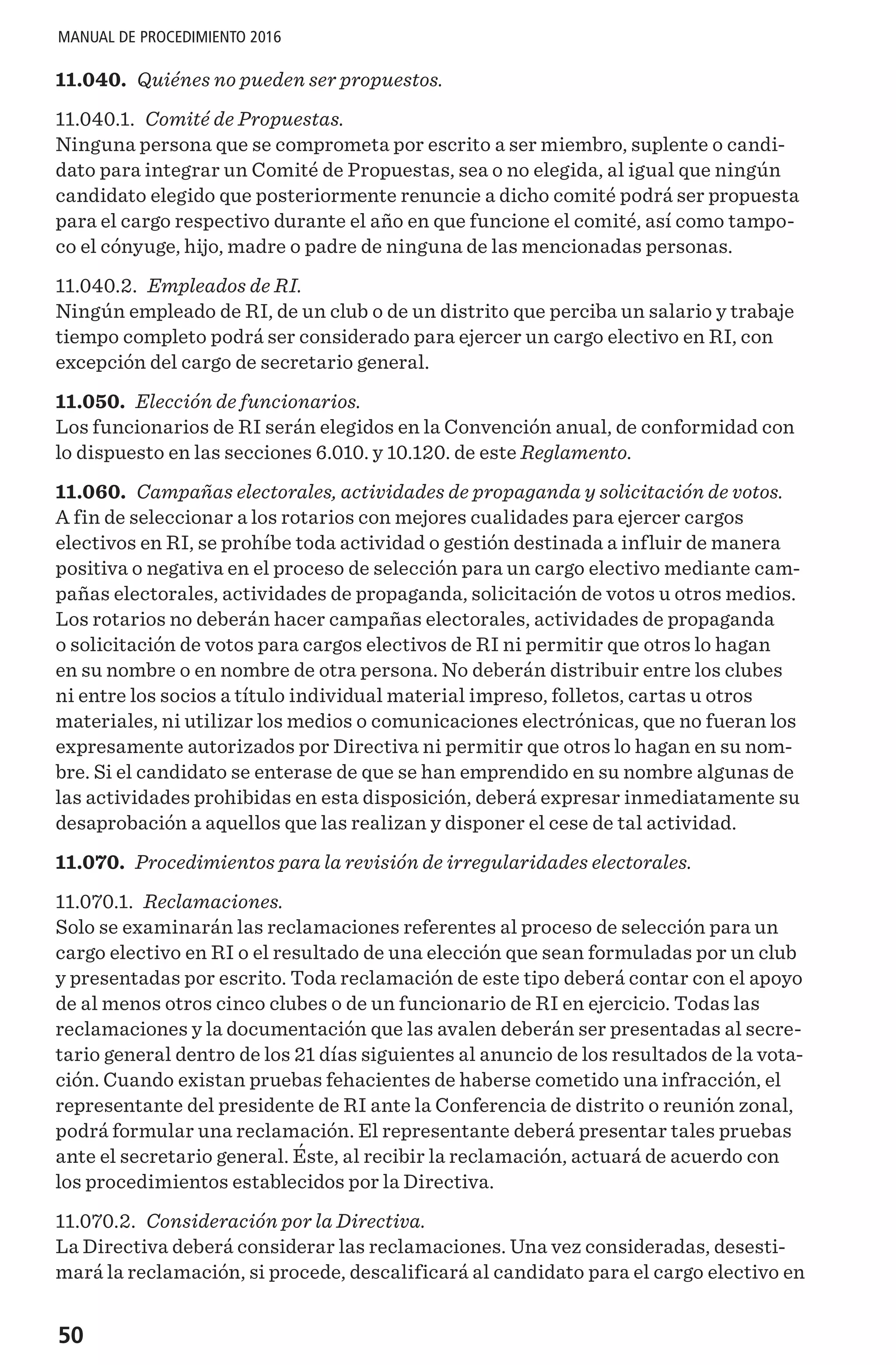 50
MANUAL DE PROCEDIMIENTO 2016
11.040. Quiénes no pueden ser propuestos.
11.040.1. Comité de Propuestas.
Ninguna persona que se comprometa por escrito a ser miembro, suplente o candi-
dato para integrar un Comité de Propuestas, sea o no elegida, al igual que ningún
candidato elegido que posteriormente renuncie a dicho comité podrá ser propuesta
para el cargo respectivo durante el año en que funcione el comité, así como tampo-
co el cónyuge, hijo, madre o padre de ninguna de las mencionadas personas.
11.040.2. Empleados de RI.
Ningún empleado de RI, de un club o de un distrito que perciba un salario y trabaje
tiempo completo podrá ser considerado para ejercer un cargo electivo en RI, con
excepción del cargo de secretario general.
11.050. Elección de funcionarios.
Los funcionarios de RI serán elegidos en la Convención anual, de conformidad con
lo dispuesto en las secciones 6.010. y 10.120. de este Reglamento.
11.060. Campañas electorales, actividades de propaganda y solicitación de votos.
A fin de seleccionar a los rotarios con mejores cualidades para ejercer cargos
electivos en RI, se prohíbe toda actividad o gestión destinada a influir de manera
positiva o negativa en el proceso de selección para un cargo electivo mediante cam-
pañas electorales, actividades de propaganda, solicitación de votos u otros medios.
Los rotarios no deberán hacer campañas electorales, actividades de propaganda
o solicitación de votos para cargos electivos de RI ni permitir que otros lo hagan
en su nombre o en nombre de otra persona. No deberán distribuir entre los clubes
ni entre los socios a título individual material impreso, folletos, cartas u otros
materiales, ni utilizar los medios o comunicaciones electrónicas, que no fueran los
expresamente autorizados por Directiva ni permitir que otros lo hagan en su nom-
bre. Si el candidato se enterase de que se han emprendido en su nombre algunas de
las actividades prohibidas en esta disposición, deberá expresar inmediatamente su
desaprobación a aquellos que las realizan y disponer el cese de tal actividad.
11.070. Procedimientos para la revisión de irregularidades electorales.
11.070.1. Reclamaciones.
Solo se examinarán las reclamaciones referentes al proceso de selección para un
cargo electivo en RI o el resultado de una elección que sean formuladas por un club
y presentadas por escrito. Toda reclamación de este tipo deberá contar con el apoyo
de al menos otros cinco clubes o de un funcionario de RI en ejercicio. Todas las
reclamaciones y la documentación que las avalen deberán ser presentadas al secre-
tario general dentro de los 21 días siguientes al anuncio de los resultados de la vota-
ción. Cuando existan pruebas fehacientes de haberse cometido una infracción, el
representante del presidente de RI ante la Conferencia de distrito o reunión zonal,
podrá formular una reclamación. El representante deberá presentar tales pruebas
ante el secretario general. Éste, al recibir la reclamación, actuará de acuerdo con
los procedimientos establecidos por la Directiva.
11.070.2. Consideración por la Directiva.
La Directiva deberá considerar las reclamaciones. Una vez consideradas, desesti-
mará la reclamación, si procede, descalificará al candidato para el cargo electivo en
 