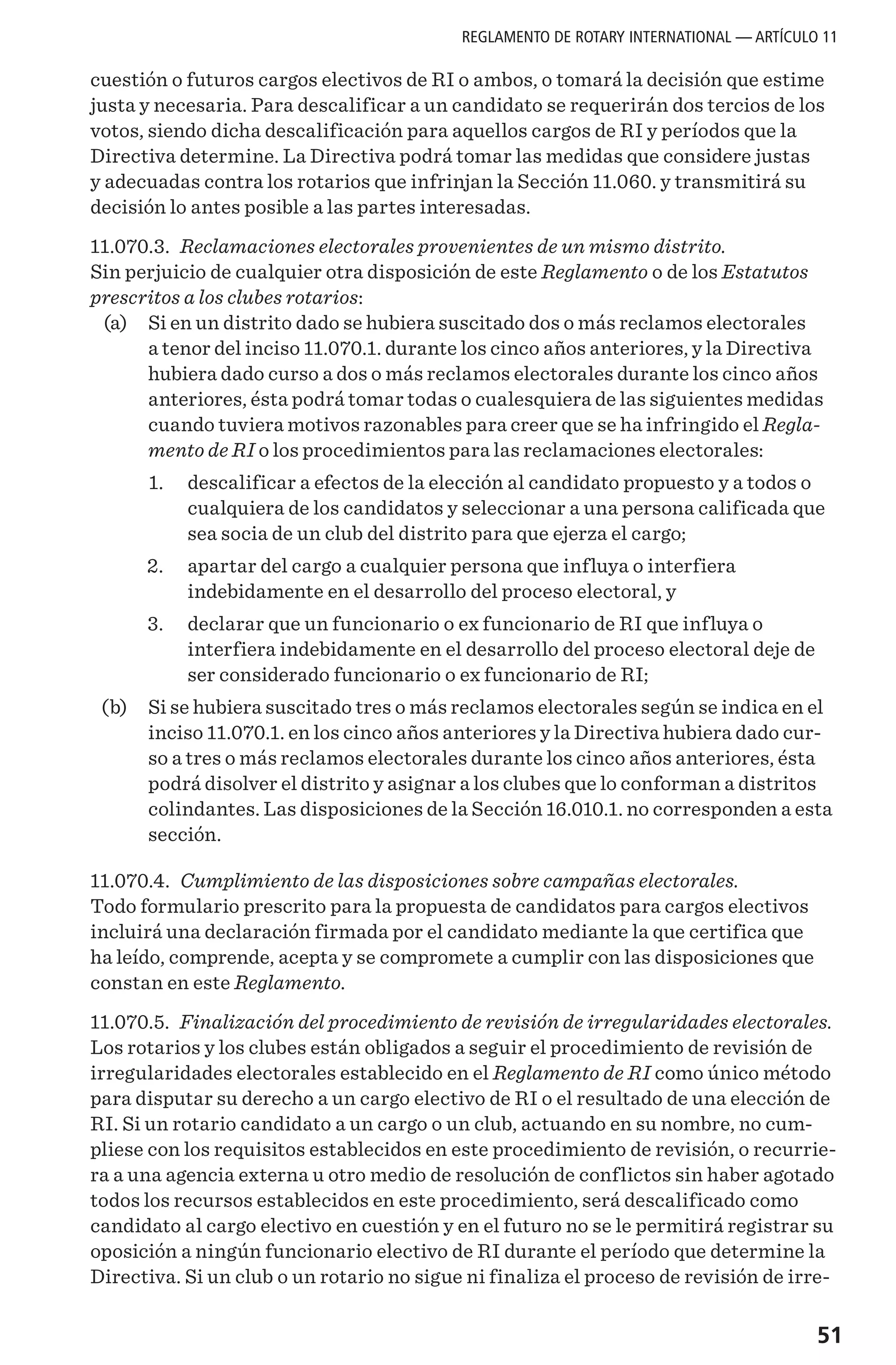 51
cuestión o futuros cargos electivos de RI o ambos, o tomará la decisión que estime
justa y necesaria. Para descalificar a un candidato se requerirán dos tercios de los
votos, siendo dicha descalificación para aquellos cargos de RI y períodos que la
Directiva determine. La Directiva podrá tomar las medidas que considere justas
y adecuadas contra los rotarios que infrinjan la Sección 11.060. y transmitirá su
decisión lo antes posible a las partes interesadas.
11.070.3. Reclamaciones electorales provenientes de un mismo distrito.
Sin perjuicio de cualquier otra disposición de este Reglamento o de los Estatutos
prescritos a los clubes rotarios:
	 (a) 	 Si en un distrito dado se hubiera suscitado dos o más reclamos electorales
a tenor del inciso 11.070.1. durante los cinco años anteriores, y la Directiva
hubiera dado curso a dos o más reclamos electorales durante los cinco años
anteriores, ésta podrá tomar todas o cualesquiera de las siguientes medidas
cuando tuviera motivos razonables para creer que se ha infringido el Regla-
mento de RI o los procedimientos para las reclamaciones electorales:
	 1. 	 descalificar a efectos de la elección al candidato propuesto y a todos o
cualquiera de los candidatos y seleccionar a una persona calificada que
sea socia de un club del distrito para que ejerza el cargo;
	 2. 	 apartar del cargo a cualquier persona que influya o interfiera
indebidamente en el desarrollo del proceso electoral, y
	 3. 	 declarar que un funcionario o ex funcionario de RI que influya o
interfiera indebidamente en el desarrollo del proceso electoral deje de
ser considerado funcionario o ex funcionario de RI;
	 (b) 	 Si se hubiera suscitado tres o más reclamos electorales según se indica en el
inciso 11.070.1. en los cinco años anteriores y la Directiva hubiera dado cur-
so a tres o más reclamos electorales durante los cinco años anteriores, ésta
podrá disolver el distrito y asignar a los clubes que lo conforman a distritos
colindantes. Las disposiciones de la Sección 16.010.1. no corresponden a esta
sección.
11.070.4. Cumplimiento de las disposiciones sobre campañas electorales.
Todo formulario prescrito para la propuesta de candidatos para cargos electivos
incluirá una declaración firmada por el candidato mediante la que certifica que
ha leído, comprende, acepta y se compromete a cumplir con las disposiciones que
constan en este Reglamento.
11.070.5. Finalización del procedimiento de revisión de irregularidades electorales.
Los rotarios y los clubes están obligados a seguir el procedimiento de revisión de
irregularidades electorales establecido en el Reglamento de RI como único método
para disputar su derecho a un cargo electivo de RI o el resultado de una elección de
RI. Si un rotario candidato a un cargo o un club, actuando en su nombre, no cum-
pliese con los requisitos establecidos en este procedimiento de revisión, o recurrie-
ra a una agencia externa u otro medio de resolución de conflictos sin haber agotado
todos los recursos establecidos en este procedimiento, será descalificado como
candidato al cargo electivo en cuestión y en el futuro no se le permitirá registrar su
oposición a ningún funcionario electivo de RI durante el período que determine la
Directiva. Si un club o un rotario no sigue ni finaliza el proceso de revisión de irre-
REGLAMENTO DE ROTARY INTERNATIONAL — ARTÍCULO 11
 