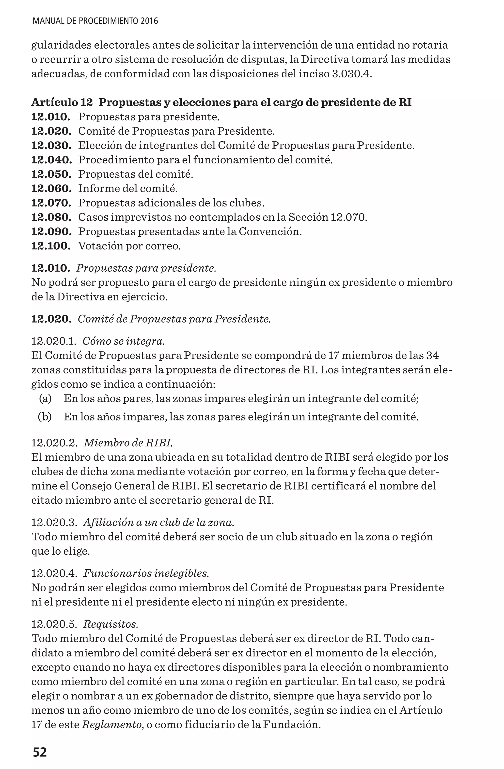52
MANUAL DE PROCEDIMIENTO 2016
gularidades electorales antes de solicitar la intervención de una entidad no rotaria
o recurrir a otro sistema de resolución de disputas, la Directiva tomará las medidas
adecuadas, de conformidad con las disposiciones del inciso 3.030.4.
Artículo 12 Propuestas y elecciones para el cargo de presidente de RI
12.010.	 Propuestas para presidente.
12.020.	 Comité de Propuestas para Presidente.
12.030.	 Elección de integrantes del Comité de Propuestas para Presidente.
12.040.	 Procedimiento para el funcionamiento del comité.
12.050.	 Propuestas del comité.
12.060.	 Informe del comité.
12.070.	 Propuestas adicionales de los clubes.
12.080.	 Casos imprevistos no contemplados en la Sección 12.070.
12.090.	 Propuestas presentadas ante la Convención.
12.100.	 Votación por correo.
12.010. Propuestas para presidente.
No podrá ser propuesto para el cargo de presidente ningún ex presidente o miembro
de la Directiva en ejercicio.
12.020. Comité de Propuestas para Presidente.
12.020.1. Cómo se integra.
El Comité de Propuestas para Presidente se compondrá de 17 miembros de las 34
zonas constituidas para la propuesta de directores de RI. Los integrantes serán ele-
gidos como se indica a continuación:
	 (a) 	 En los años pares, las zonas impares elegirán un integrante del comité;
	 (b) 	 En los años impares, las zonas pares elegirán un integrante del comité.
12.020.2. Miembro de RIBI.
El miembro de una zona ubicada en su totalidad dentro de RIBI será elegido por los
clubes de dicha zona mediante votación por correo, en la forma y fecha que deter-
mine el Consejo General de RIBI. El secretario de RIBI certificará el nombre del
citado miembro ante el secretario general de RI.
12.020.3. Afiliación a un club de la zona.
Todo miembro del comité deberá ser socio de un club situado en la zona o región
que lo elige. 
12.020.4. Funcionarios inelegibles.
No podrán ser elegidos como miembros del Comité de Propuestas para Presidente
ni el presidente ni el presidente electo ni ningún ex presidente.
12.020.5. Requisitos.
Todo miembro del Comité de Propuestas deberá ser ex director de RI. Todo can-
didato a miembro del comité deberá ser ex director en el momento de la elección,
excepto cuando no haya ex directores disponibles para la elección o nombramiento
como miembro del comité en una zona o región en particular. En tal caso, se podrá
elegir o nombrar a un ex gobernador de distrito, siempre que haya servido por lo
menos un año como miembro de uno de los comités, según se indica en el Artículo
17 de este Reglamento, o como fiduciario de la Fundación.
 