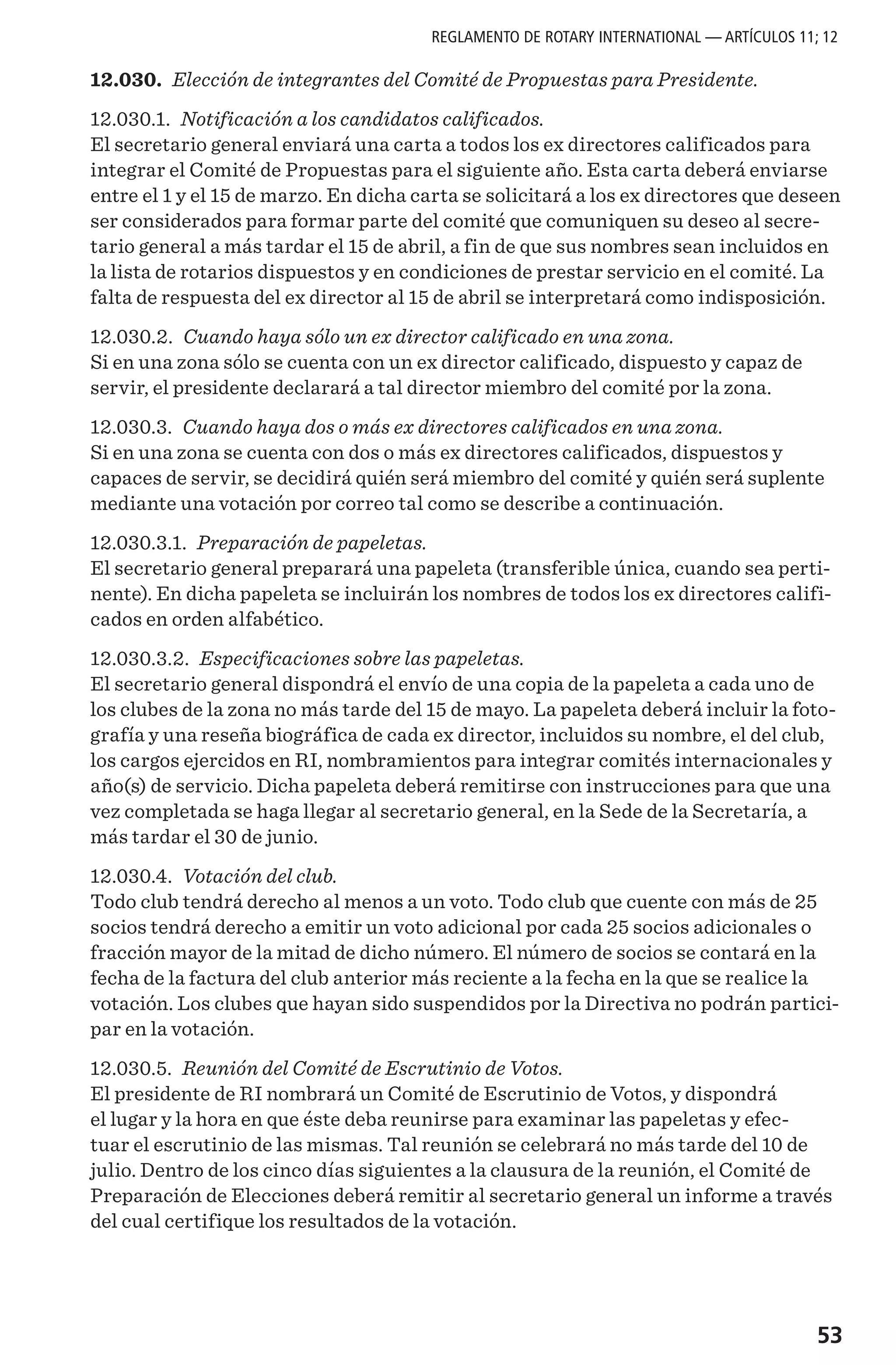 53
12.030. Elección de integrantes del Comité de Propuestas para Presidente.
12.030.1. Notificación a los candidatos calificados.
El secretario general enviará una carta a todos los ex directores calificados para
integrar el Comité de Propuestas para el siguiente año. Esta carta deberá enviarse
entre el 1 y el 15 de marzo. En dicha carta se solicitará a los ex directores que deseen
ser considerados para formar parte del comité que comuniquen su deseo al secre-
tario general a más tardar el 15 de abril, a fin de que sus nombres sean incluidos en
la lista de rotarios dispuestos y en condiciones de prestar servicio en el comité. La
falta de respuesta del ex director al 15 de abril se interpretará como indisposición.
12.030.2. Cuando haya sólo un ex director calificado en una zona.
Si en una zona sólo se cuenta con un ex director calificado, dispuesto y capaz de
servir, el presidente declarará a tal director miembro del comité por la zona.
12.030.3. Cuando haya dos o más ex directores calificados en una zona.
Si en una zona se cuenta con dos o más ex directores calificados, dispuestos y
capaces de servir, se decidirá quién será miembro del comité y quién será suplente
mediante una votación por correo tal como se describe a continuación.
12.030.3.1. Preparación de papeletas.
El secretario general preparará una papeleta (transferible única, cuando sea perti-
nente). En dicha papeleta se incluirán los nombres de todos los ex directores califi-
cados en orden alfabético.
12.030.3.2. Especificaciones sobre las papeletas.
El secretario general dispondrá el envío de una copia de la papeleta a cada uno de
los clubes de la zona no más tarde del 15 de mayo. La papeleta deberá incluir la foto-
grafía y una reseña biográfica de cada ex director, incluidos su nombre, el del club,
los cargos ejercidos en RI, nombramientos para integrar comités internacionales y
año(s) de servicio. Dicha papeleta deberá remitirse con instrucciones para que una
vez completada se haga llegar al secretario general, en la Sede de la Secretaría, a
más tardar el 30 de junio.
12.030.4. Votación del club.
Todo club tendrá derecho al menos a un voto. Todo club que cuente con más de 25
socios tendrá derecho a emitir un voto adicional por cada 25 socios adicionales o
fracción mayor de la mitad de dicho número. El número de socios se contará en la
fecha de la factura del club anterior más reciente a la fecha en la que se realice la
votación. Los clubes que hayan sido suspendidos por la Directiva no podrán partici-
par en la votación.
12.030.5. Reunión del Comité de Escrutinio de Votos.
El presidente de RI nombrará un Comité de Escrutinio de Votos, y dispondrá
el lugar y la hora en que éste deba reunirse para examinar las papeletas y efec-
tuar el escrutinio de las mismas. Tal reunión se celebrará no más tarde del 10 de
julio. Dentro de los cinco días siguientes a la clausura de la reunión, el Comité de
Preparación de Elecciones deberá remitir al secretario general un informe a través
del cual certifique los resultados de la votación.
REGLAMENTO DE ROTARY INTERNATIONAL — ARTÍCULOS 11; 12
 