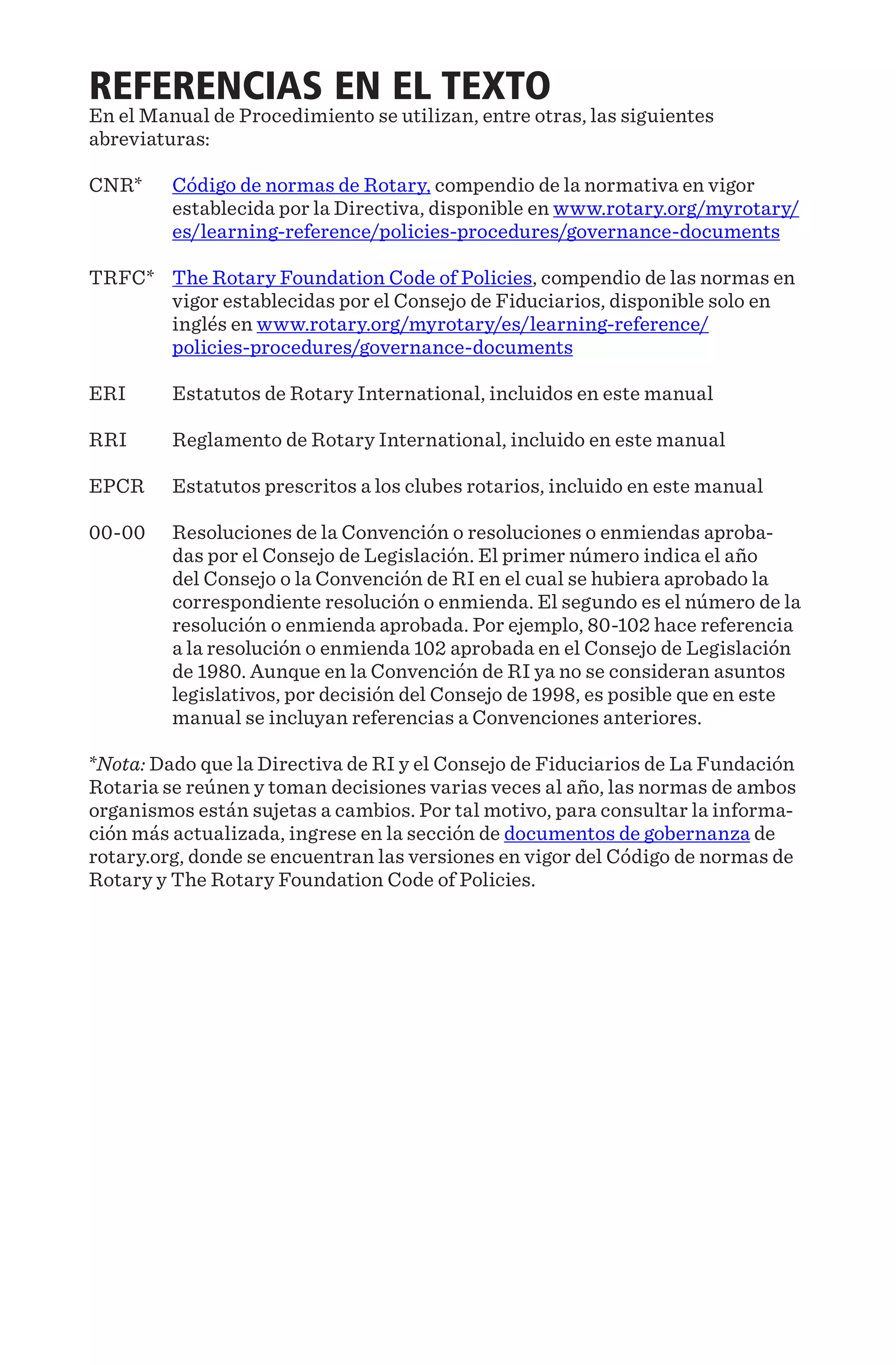 REFERENCIAS EN EL TEXTO
En el Manual de Procedimiento se utilizan, entre otras, las siguientes
abreviaturas:
CNR*	Código de normas de Rotary, compendio de la normativa en vigor
establecida por la Directiva, disponible en www.rotary.org/myrotary/
es/learning-reference/policies-procedures/governance-documents
TRFC*	The Rotary Foundation Code of Policies, compendio de las normas en
vigor establecidas por el Consejo de Fiduciarios, disponible solo en
inglés en www.rotary.org/myrotary/es/learning-reference/
policies-procedures/governance-documents
ERI	 Estatutos de Rotary International, incluidos en este manual
RRI	 Reglamento de Rotary International, incluido en este manual
EPCR	 Estatutos prescritos a los clubes rotarios, incluido en este manual
00-00	Resoluciones de la Convención o resoluciones o enmiendas aproba-
das por el Consejo de Legislación. El primer número indica el año
del Consejo o la Convención de RI en el cual se hubiera aprobado la
correspondiente resolución o enmienda. El segundo es el número de la
resolución o enmienda aprobada. Por ejemplo, 80-102 hace referencia
a la resolución o enmienda 102 aprobada en el Consejo de Legislación
de 1980. Aunque en la Convención de RI ya no se consideran asuntos
legislativos, por decisión del Consejo de 1998, es posible que en este
manual se incluyan referencias a Convenciones anteriores.
*Nota: Dado que la Directiva de RI y el Consejo de Fiduciarios de La Fundación
Rotaria se reúnen y toman decisiones varias veces al año, las normas de ambos
organismos están sujetas a cambios. Por tal motivo, para consultar la informa-
ción más actualizada, ingrese en la sección de documentos de gobernanza de
rotary.org, donde se encuentran las versiones en vigor del Código de normas de
Rotary y The Rotary Foundation Code of Policies.
 