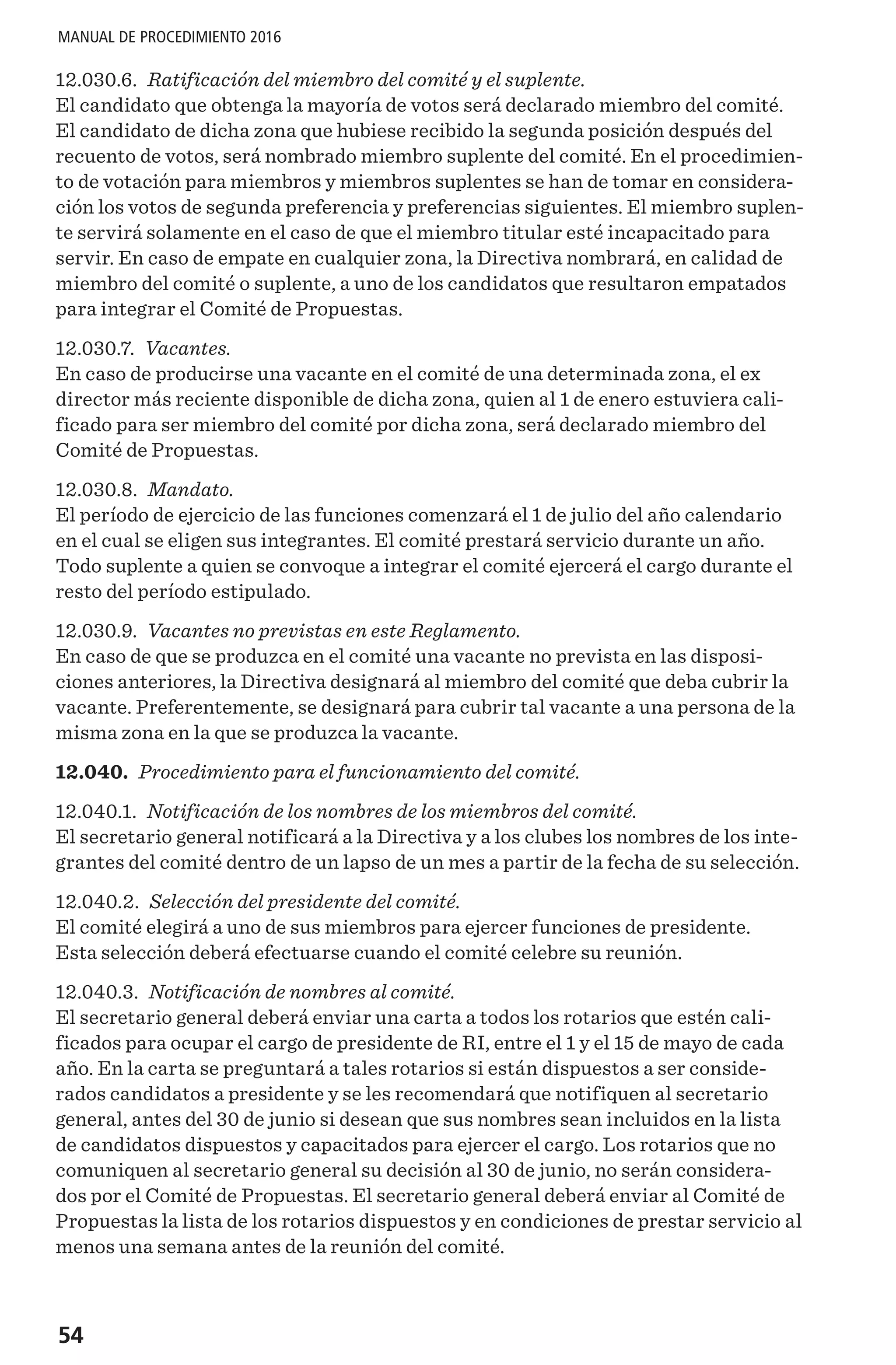 54
MANUAL DE PROCEDIMIENTO 2016
12.030.6. Ratificación del miembro del comité y el suplente.
El candidato que obtenga la mayoría de votos será declarado miembro del comité.
El candidato de dicha zona que hubiese recibido la segunda posición después del
recuento de votos, será nombrado miembro suplente del comité. En el procedimien-
to de votación para miembros y miembros suplentes se han de tomar en considera-
ción los votos de segunda preferencia y preferencias siguientes. El miembro suplen-
te servirá solamente en el caso de que el miembro titular esté incapacitado para
servir. En caso de empate en cualquier zona, la Directiva nombrará, en calidad de
miembro del comité o suplente, a uno de los candidatos que resultaron empatados
para integrar el Comité de Propuestas.
12.030.7. Vacantes.
En caso de producirse una vacante en el comité de una determinada zona, el ex
director más reciente disponible de dicha zona, quien al 1 de enero estuviera cali-
ficado para ser miembro del comité por dicha zona, será declarado miembro del
Comité de Propuestas.
12.030.8. Mandato.
El período de ejercicio de las funciones comenzará el 1 de julio del año calendario
en el cual se eligen sus integrantes. El comité prestará servicio durante un año.
Todo suplente a quien se convoque a integrar el comité ejercerá el cargo durante el
resto del período estipulado.
12.030.9. Vacantes no previstas en este Reglamento.
En caso de que se produzca en el comité una vacante no prevista en las disposi-
ciones anteriores, la Directiva designará al miembro del comité que deba cubrir la
vacante. Preferentemente, se designará para cubrir tal vacante a una persona de la
misma zona en la que se produzca la vacante.
12.040. Procedimiento para el funcionamiento del comité.
12.040.1. Notificación de los nombres de los miembros del comité.
El secretario general notificará a la Directiva y a los clubes los nombres de los inte-
grantes del comité dentro de un lapso de un mes a partir de la fecha de su selección.
12.040.2. Selección del presidente del comité.
El comité elegirá a uno de sus miembros para ejercer funciones de presidente.
Esta selección deberá efectuarse cuando el comité celebre su reunión.
12.040.3. Notificación de nombres al comité.
El secretario general deberá enviar una carta a todos los rotarios que estén cali-
ficados para ocupar el cargo de presidente de RI, entre el 1 y el 15 de mayo de cada
año. En la carta se preguntará a tales rotarios si están dispuestos a ser conside-
rados candidatos a presidente y se les recomendará que notifiquen al secretario
general, antes del 30 de junio si desean que sus nombres sean incluidos en la lista
de candidatos dispuestos y capacitados para ejercer el cargo. Los rotarios que no
comuniquen al secretario general su decisión al 30 de junio, no serán considera-
dos por el Comité de Propuestas. El secretario general deberá enviar al Comité de
Propuestas la lista de los rotarios dispuestos y en condiciones de prestar servicio al
menos una semana antes de la reunión del comité.
 
