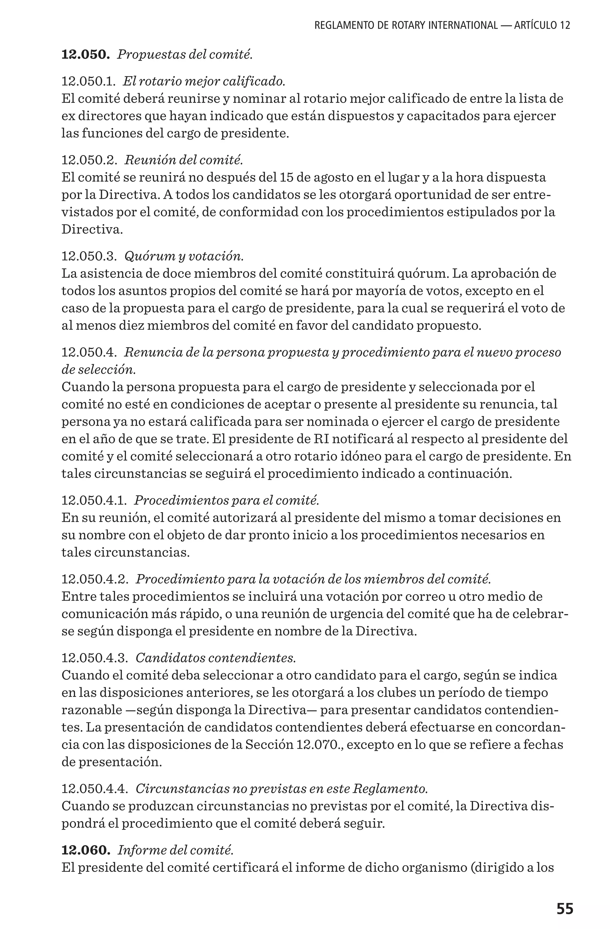 55
12.050. Propuestas del comité.
12.050.1. El rotario mejor calificado.
El comité deberá reunirse y nominar al rotario mejor calificado de entre la lista de
ex directores que hayan indicado que están dispuestos y capacitados para ejercer
las funciones del cargo de presidente.
12.050.2. Reunión del comité.
El comité se reunirá no después del 15 de agosto en el lugar y a la hora dispuesta
por la Directiva. A todos los candidatos se les otorgará oportunidad de ser entre-
vistados por el comité, de conformidad con los procedimientos estipulados por la
Directiva.
12.050.3. Quórum y votación.
La asistencia de doce miembros del comité constituirá quórum. La aprobación de
todos los asuntos propios del comité se hará por mayoría de votos, excepto en el
caso de la propuesta para el cargo de presidente, para la cual se requerirá el voto de
al menos diez miembros del comité en favor del candidato propuesto.
12.050.4. Renuncia de la persona propuesta y procedimiento para el nuevo proceso
de selección.
Cuando la persona propuesta para el cargo de presidente y seleccionada por el
comité no esté en condiciones de aceptar o presente al presidente su renuncia, tal
persona ya no estará calificada para ser nominada o ejercer el cargo de presidente
en el año de que se trate. El presidente de RI notificará al respecto al presidente del
comité y el comité seleccionará a otro rotario idóneo para el cargo de presidente. En
tales circunstancias se seguirá el procedimiento indicado a continuación.
12.050.4.1. Procedimientos para el comité.
En su reunión, el comité autorizará al presidente del mismo a tomar decisiones en
su nombre con el objeto de dar pronto inicio a los procedimientos necesarios en
tales circunstancias.
12.050.4.2. Procedimiento para la votación de los miembros del comité.
Entre tales procedimientos se incluirá una votación por correo u otro medio de
comunicación más rápido, o una reunión de urgencia del comité que ha de celebrar-
se según disponga el presidente en nombre de la Directiva.
12.050.4.3. Candidatos contendientes.
Cuando el comité deba seleccionar a otro candidato para el cargo, según se indica
en las disposiciones anteriores, se les otorgará a los clubes un período de tiempo
razonable —según disponga la Directiva— para presentar candidatos contendien-
tes. La presentación de candidatos contendientes deberá efectuarse en concordan-
cia con las disposiciones de la Sección 12.070., excepto en lo que se refiere a fechas
de presentación.
12.050.4.4. Circunstancias no previstas en este Reglamento.
Cuando se produzcan circunstancias no previstas por el comité, la Directiva dis-
pondrá el procedimiento que el comité deberá seguir.
12.060. Informe del comité.
El presidente del comité certificará el informe de dicho organismo (dirigido a los
REGLAMENTO DE ROTARY INTERNATIONAL — ARTÍCULO 12
 