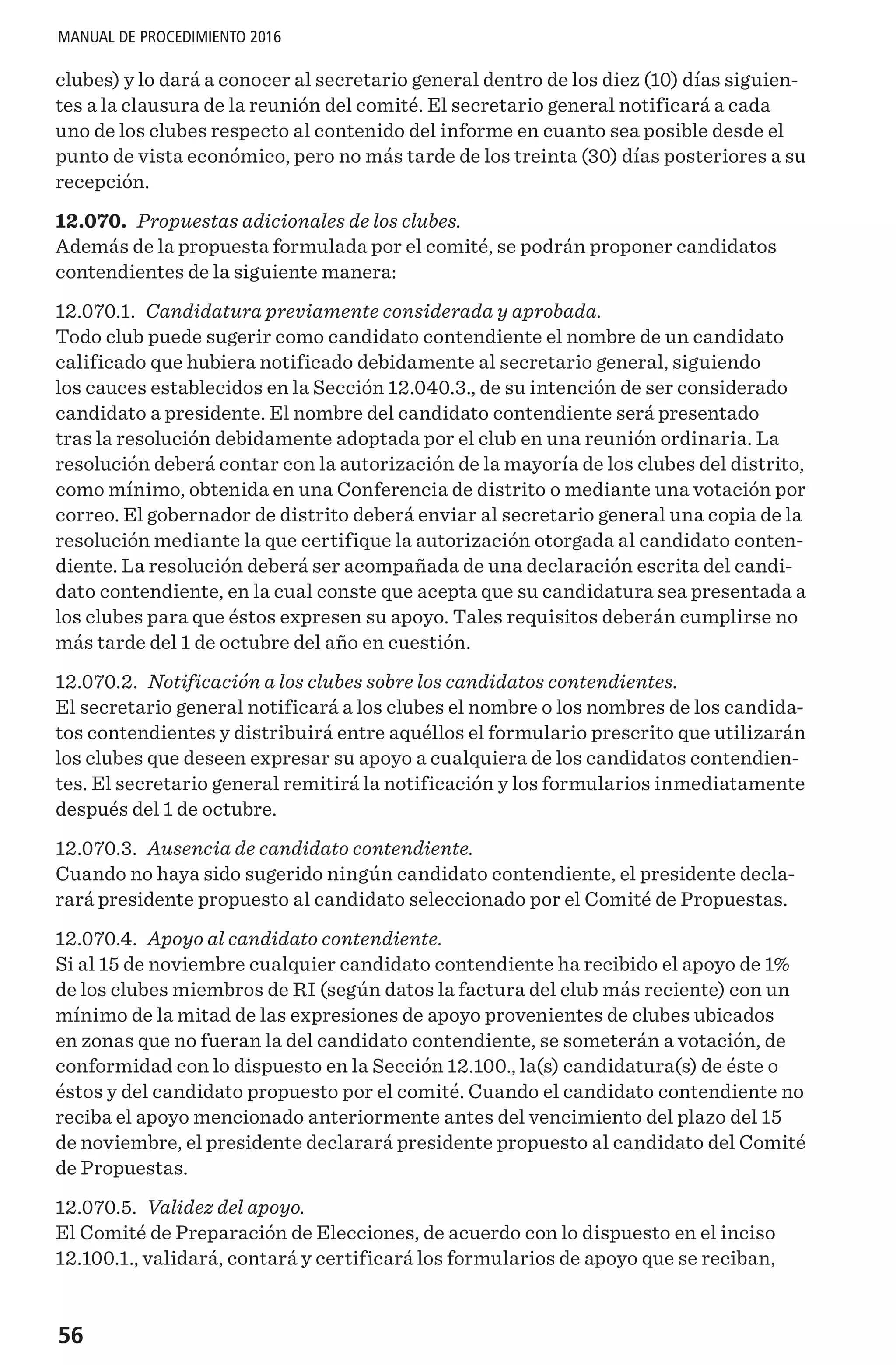 56
MANUAL DE PROCEDIMIENTO 2016
clubes) y lo dará a conocer al secretario general dentro de los diez (10) días siguien-
tes a la clausura de la reunión del comité. El secretario general notificará a cada
uno de los clubes respecto al contenido del informe en cuanto sea posible desde el
punto de vista económico, pero no más tarde de los treinta (30) días posteriores a su
recepción.
12.070. Propuestas adicionales de los clubes.
Además de la propuesta formulada por el comité, se podrán proponer candidatos
contendientes de la siguiente manera:
12.070.1. Candidatura previamente considerada y aprobada.
Todo club puede sugerir como candidato contendiente el nombre de un candidato
calificado que hubiera notificado debidamente al secretario general, siguiendo
los cauces establecidos en la Sección 12.040.3., de su intención de ser considerado
candidato a presidente. El nombre del candidato contendiente será presentado
tras la resolución debidamente adoptada por el club en una reunión ordinaria. La
resolución deberá contar con la autorización de la mayoría de los clubes del distrito,
como mínimo, obtenida en una Conferencia de distrito o mediante una votación por
correo. El gobernador de distrito deberá enviar al secretario general una copia de la
resolución mediante la que certifique la autorización otorgada al candidato conten-
diente. La resolución deberá ser acompañada de una declaración escrita del candi-
dato contendiente, en la cual conste que acepta que su candidatura sea presentada a
los clubes para que éstos expresen su apoyo. Tales requisitos deberán cumplirse no
más tarde del 1 de octubre del año en cuestión.
12.070.2. Notificación a los clubes sobre los candidatos contendientes.
El secretario general notificará a los clubes el nombre o los nombres de los candida-
tos contendientes y distribuirá entre aquéllos el formulario prescrito que utilizarán
los clubes que deseen expresar su apoyo a cualquiera de los candidatos contendien-
tes. El secretario general remitirá la notificación y los formularios inmediatamente
después del 1 de octubre.
12.070.3. Ausencia de candidato contendiente.
Cuando no haya sido sugerido ningún candidato contendiente, el presidente decla-
rará presidente propuesto al candidato seleccionado por el Comité de Propuestas.
12.070.4. Apoyo al candidato contendiente.
Si al 15 de noviembre cualquier candidato contendiente ha recibido el apoyo de 1%
de los clubes miembros de RI (según datos la factura del club más reciente) con un
mínimo de la mitad de las expresiones de apoyo provenientes de clubes ubicados
en zonas que no fueran la del candidato contendiente, se someterán a votación, de
conformidad con lo dispuesto en la Sección 12.100., la(s) candidatura(s) de éste o
éstos y del candidato propuesto por el comité. Cuando el candidato contendiente no
reciba el apoyo mencionado anteriormente antes del vencimiento del plazo del 15
de noviembre, el presidente declarará presidente propuesto al candidato del Comité
de Propuestas.
12.070.5. Validez del apoyo.
El Comité de Preparación de Elecciones, de acuerdo con lo dispuesto en el inciso
12.100.1., validará, contará y certificará los formularios de apoyo que se reciban,
 