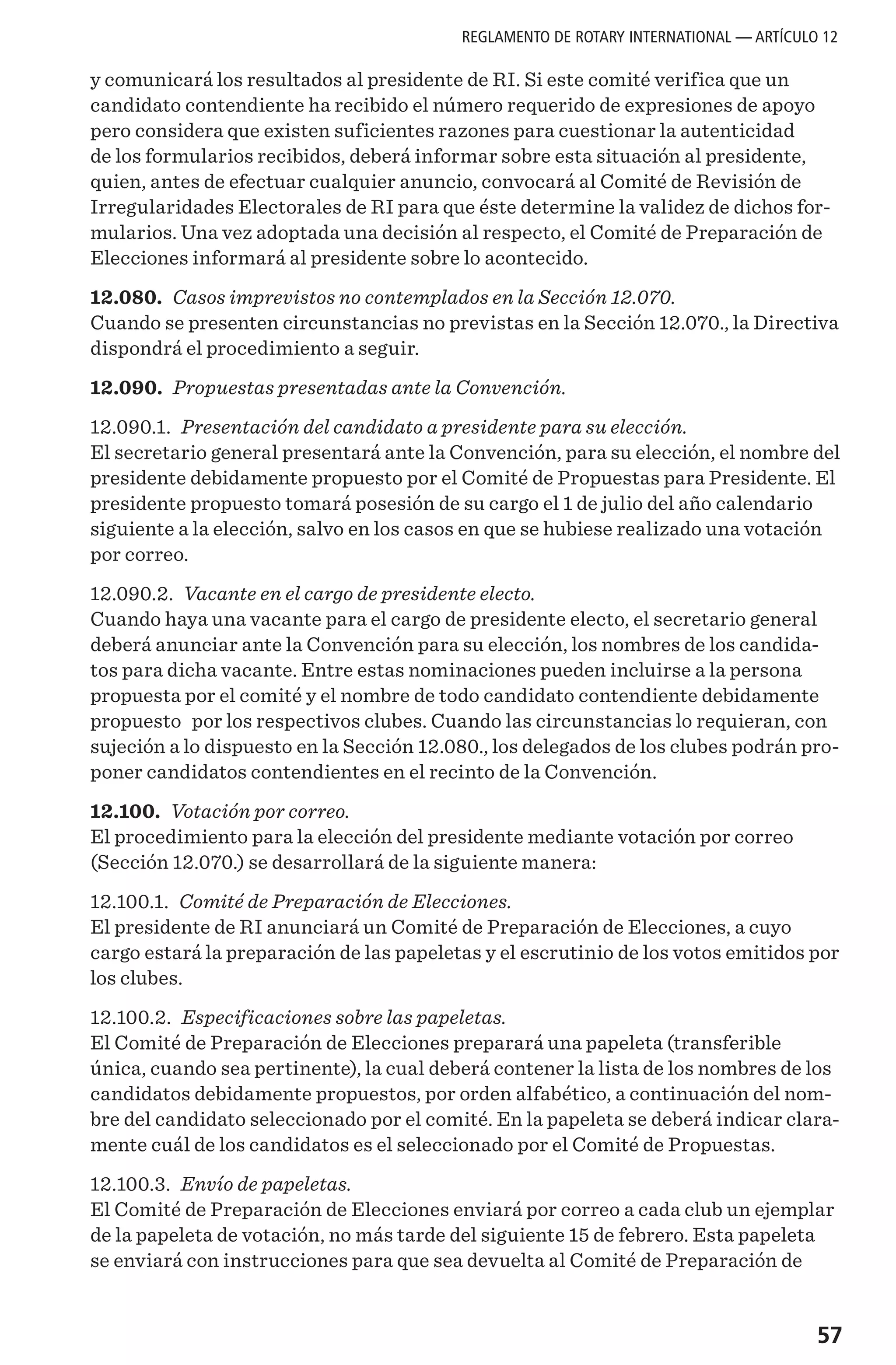 57
y comunicará los resultados al presidente de RI. Si este comité verifica que un
candidato contendiente ha recibido el número requerido de expresiones de apoyo
pero considera que existen suficientes razones para cuestionar la autenticidad
de los formularios recibidos, deberá informar sobre esta situación al presidente,
quien, antes de efectuar cualquier anuncio, convocará al Comité de Revisión de
Irregularidades Electorales de RI para que éste determine la validez de dichos for-
mularios. Una vez adoptada una decisión al respecto, el Comité de Preparación de
Elecciones informará al presidente sobre lo acontecido.
12.080. Casos imprevistos no contemplados en la Sección 12.070.
Cuando se presenten circunstancias no previstas en la Sección 12.070., la Directiva
dispondrá el procedimiento a seguir.
12.090. Propuestas presentadas ante la Convención.
12.090.1. Presentación del candidato a presidente para su elección.
El secretario general presentará ante la Convención, para su elección, el nombre del
presidente debidamente propuesto por el Comité de Propuestas para Presidente. El
presidente propuesto tomará posesión de su cargo el 1 de julio del año calendario
siguiente a la elección, salvo en los casos en que se hubiese realizado una votación
por correo.
12.090.2. Vacante en el cargo de presidente electo.
Cuando haya una vacante para el cargo de presidente electo, el secretario general
deberá anunciar ante la Convención para su elección, los nombres de los candida-
tos para dicha vacante. Entre estas nominaciones pueden incluirse a la persona
propuesta por el comité y el nombre de todo candidato contendiente debidamente
propuesto por los respectivos clubes. Cuando las circunstancias lo requieran, con
sujeción a lo dispuesto en la Sección 12.080., los delegados de los clubes podrán pro-
poner candidatos contendientes en el recinto de la Convención.
12.100. Votación por correo.
El procedimiento para la elección del presidente mediante votación por correo
(Sección 12.070.) se desarrollará de la siguiente manera:
12.100.1. Comité de Preparación de Elecciones.
El presidente de RI anunciará un Comité de Preparación de Elecciones, a cuyo
cargo estará la preparación de las papeletas y el escrutinio de los votos emitidos por
los clubes.
12.100.2. Especificaciones sobre las papeletas.
El Comité de Preparación de Elecciones preparará una papeleta (transferible
única, cuando sea pertinente), la cual deberá contener la lista de los nombres de los
candidatos debidamente propuestos, por orden alfabético, a continuación del nom-
bre del candidato seleccionado por el comité. En la papeleta se deberá indicar clara-
mente cuál de los candidatos es el seleccionado por el Comité de Propuestas.
12.100.3. Envío de papeletas.
El Comité de Preparación de Elecciones enviará por correo a cada club un ejemplar
de la papeleta de votación, no más tarde del siguiente 15 de febrero. Esta papeleta
se enviará con instrucciones para que sea devuelta al Comité de Preparación de
REGLAMENTO DE ROTARY INTERNATIONAL — ARTÍCULO 12
 