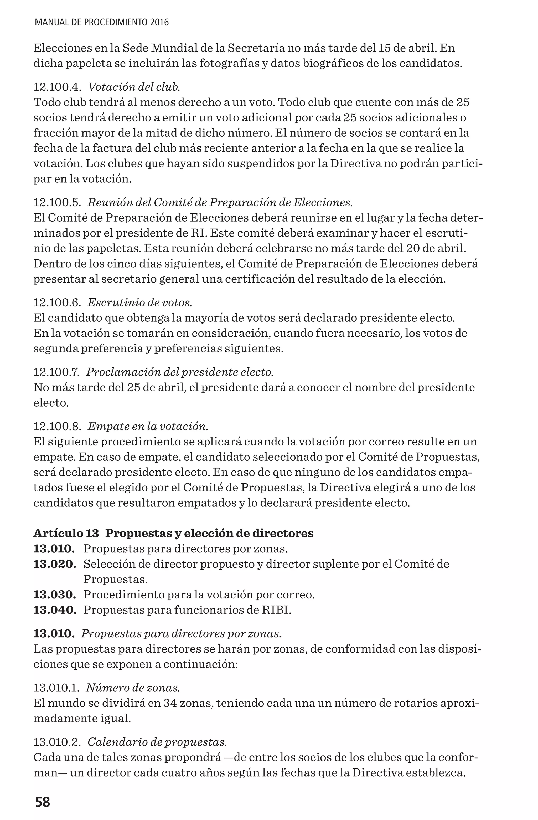 58
MANUAL DE PROCEDIMIENTO 2016
Elecciones en la Sede Mundial de la Secretaría no más tarde del 15 de abril. En
dicha papeleta se incluirán las fotografías y datos biográficos de los candidatos.
12.100.4. Votación del club.
Todo club tendrá al menos derecho a un voto. Todo club que cuente con más de 25
socios tendrá derecho a emitir un voto adicional por cada 25 socios adicionales o
fracción mayor de la mitad de dicho número. El número de socios se contará en la
fecha de la factura del club más reciente anterior a la fecha en la que se realice la
votación. Los clubes que hayan sido suspendidos por la Directiva no podrán partici-
par en la votación.
12.100.5. Reunión del Comité de Preparación de Elecciones.
El Comité de Preparación de Elecciones deberá reunirse en el lugar y la fecha deter-
minados por el presidente de RI. Este comité deberá examinar y hacer el escruti-
nio de las papeletas. Esta reunión deberá celebrarse no más tarde del 20 de abril.
Dentro de los cinco días siguientes, el Comité de Preparación de Elecciones deberá
presentar al secretario general una certificación del resultado de la elección.
12.100.6. Escrutinio de votos.
El candidato que obtenga la mayoría de votos será declarado presidente electo.
En la votación se tomarán en consideración, cuando fuera necesario, los votos de
segunda preferencia y preferencias siguientes.
12.100.7. Proclamación del presidente electo.
No más tarde del 25 de abril, el presidente dará a conocer el nombre del presidente
electo.
12.100.8. Empate en la votación.
El siguiente procedimiento se aplicará cuando la votación por correo resulte en un
empate. En caso de empate, el candidato seleccionado por el Comité de Propuestas,
será declarado presidente electo. En caso de que ninguno de los candidatos empa-
tados fuese el elegido por el Comité de Propuestas, la Directiva elegirá a uno de los
candidatos que resultaron empatados y lo declarará presidente electo.
Artículo 13 Propuestas y elección de directores
13.010.	 Propuestas para directores por zonas.
13.020.	 Selección de director propuesto y director suplente por el Comité de
Propuestas.
13.030.	 Procedimiento para la votación por correo.
13.040.	 Propuestas para funcionarios de RIBI.
13.010. Propuestas para directores por zonas.
Las propuestas para directores se harán por zonas, de conformidad con las disposi-
ciones que se exponen a continuación:
13.010.1. Número de zonas.
El mundo se dividirá en 34 zonas, teniendo cada una un número de rotarios aproxi-
madamente igual.
13.010.2. Calendario de propuestas.
Cada una de tales zonas propondrá —de entre los socios de los clubes que la confor-
man— un director cada cuatro años según las fechas que la Directiva establezca.
 