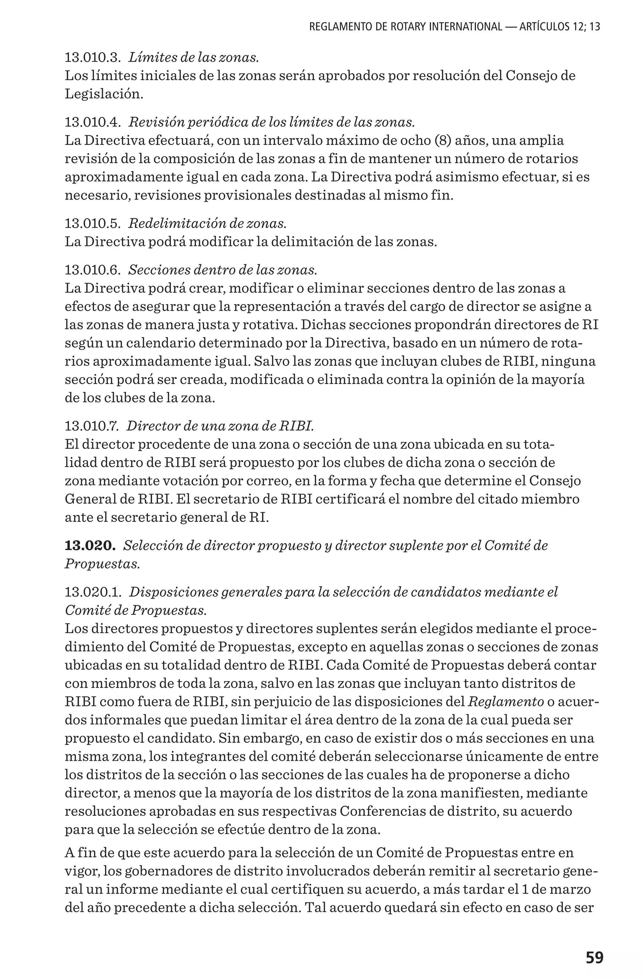 59
13.010.3. Límites de las zonas.
Los límites iniciales de las zonas serán aprobados por resolución del Consejo de
Legislación.
13.010.4. Revisión periódica de los límites de las zonas.
La Directiva efectuará, con un intervalo máximo de ocho (8) años, una amplia
revisión de la composición de las zonas a fin de mantener un número de rotarios
aproximadamente igual en cada zona. La Directiva podrá asimismo efectuar, si es
necesario, revisiones provisionales destinadas al mismo fin.
13.010.5. Redelimitación de zonas.
La Directiva podrá modificar la delimitación de las zonas.
13.010.6. Secciones dentro de las zonas.
La Directiva podrá crear, modificar o eliminar secciones dentro de las zonas a
efectos de asegurar que la representación a través del cargo de director se asigne a
las zonas de manera justa y rotativa. Dichas secciones propondrán directores de RI
según un calendario determinado por la Directiva, basado en un número de rota-
rios aproximadamente igual. Salvo las zonas que incluyan clubes de RIBI, ninguna
sección podrá ser creada, modificada o eliminada contra la opinión de la mayoría
de los clubes de la zona.
13.010.7. Director de una zona de RIBI.
El director procedente de una zona o sección de una zona ubicada en su tota-
lidad dentro de RIBI será propuesto por los clubes de dicha zona o sección de
zona mediante votación por correo, en la forma y fecha que determine el Consejo
General de RIBI. El secretario de RIBI certificará el nombre del citado miembro
ante el secretario general de RI.
13.020. Selección de director propuesto y director suplente por el Comité de
Propuestas.
13.020.1. Disposiciones generales para la selección de candidatos mediante el
Comité de Propuestas.
Los directores propuestos y directores suplentes serán elegidos mediante el proce-
dimiento del Comité de Propuestas, excepto en aquellas zonas o secciones de zonas
ubicadas en su totalidad dentro de RIBI. Cada Comité de Propuestas deberá contar
con miembros de toda la zona, salvo en las zonas que incluyan tanto distritos de
RIBI como fuera de RIBI, sin perjuicio de las disposiciones del Reglamento o acuer-
dos informales que puedan limitar el área dentro de la zona de la cual pueda ser
propuesto el candidato. Sin embargo, en caso de existir dos o más secciones en una
misma zona, los integrantes del comité deberán seleccionarse únicamente de entre
los distritos de la sección o las secciones de las cuales ha de proponerse a dicho
director, a menos que la mayoría de los distritos de la zona manifiesten, mediante
resoluciones aprobadas en sus respectivas Conferencias de distrito, su acuerdo
para que la selección se efectúe dentro de la zona.
A fin de que este acuerdo para la selección de un Comité de Propuestas entre en
vigor, los gobernadores de distrito involucrados deberán remitir al secretario gene-
ral un informe mediante el cual certifiquen su acuerdo, a más tardar el 1 de marzo
del año precedente a dicha selección. Tal acuerdo quedará sin efecto en caso de ser
REGLAMENTO DE ROTARY INTERNATIONAL — ARTÍCULOS 12; 13
 