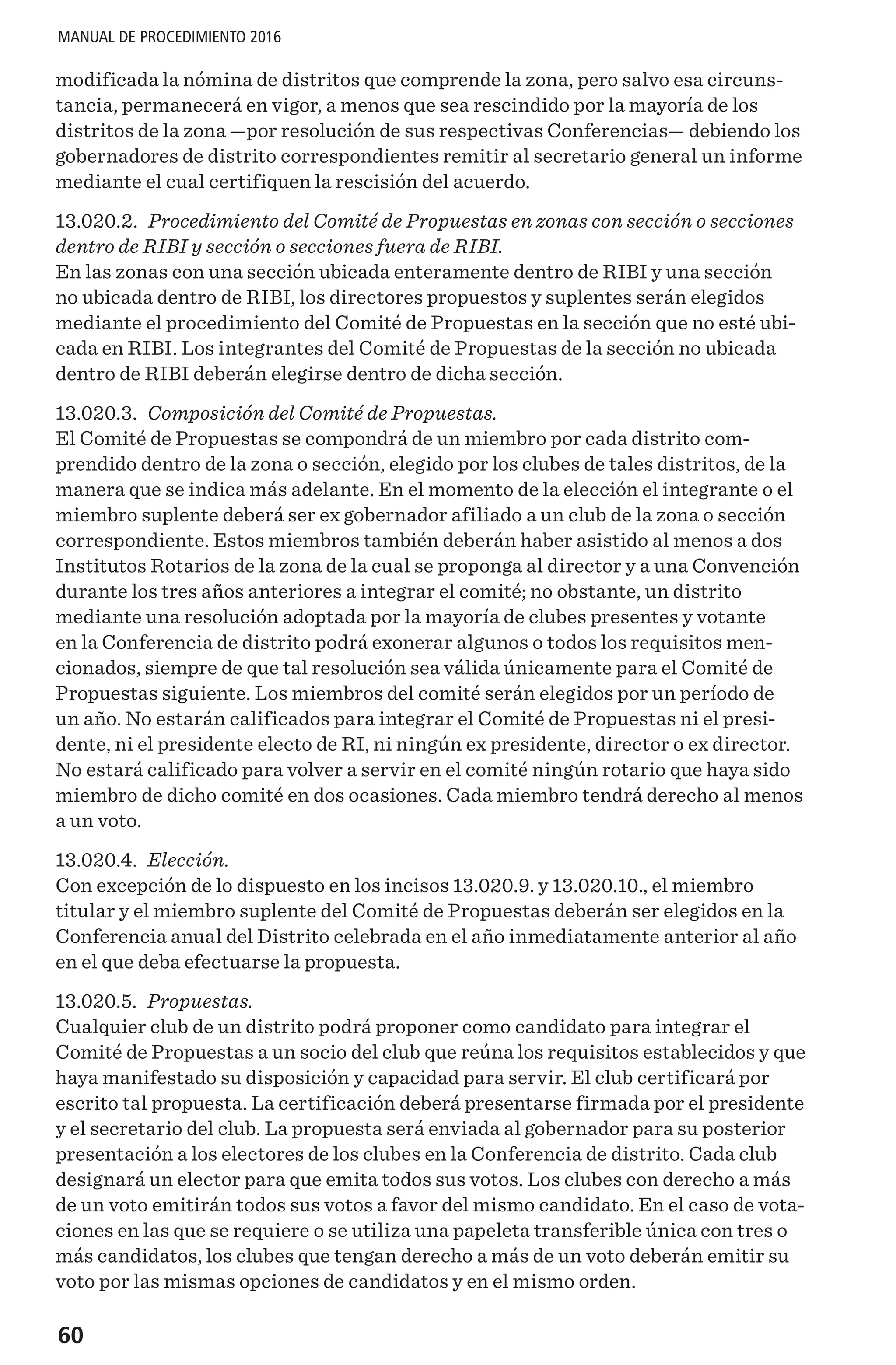 60
MANUAL DE PROCEDIMIENTO 2016
modificada la nómina de distritos que comprende la zona, pero salvo esa circuns-
tancia, permanecerá en vigor, a menos que sea rescindido por la mayoría de los
distritos de la zona —por resolución de sus respectivas Conferencias— debiendo los
gobernadores de distrito correspondientes remitir al secretario general un informe
mediante el cual certifiquen la rescisión del acuerdo.
13.020.2. Procedimiento del Comité de Propuestas en zonas con sección o secciones
dentro de RIBI y sección o secciones fuera de RIBI.
En las zonas con una sección ubicada enteramente dentro de RIBI y una sección
no ubicada dentro de RIBI, los directores propuestos y suplentes serán elegidos
mediante el procedimiento del Comité de Propuestas en la sección que no esté ubi-
cada en RIBI. Los integrantes del Comité de Propuestas de la sección no ubicada
dentro de RIBI deberán elegirse dentro de dicha sección.
13.020.3. Composición del Comité de Propuestas.
El Comité de Propuestas se compondrá de un miembro por cada distrito com-
prendido dentro de la zona o sección, elegido por los clubes de tales distritos, de la
manera que se indica más adelante. En el momento de la elección el integrante o el
miembro suplente deberá ser ex gobernador afiliado a un club de la zona o sección
correspondiente. Estos miembros también deberán haber asistido al menos a dos
Institutos Rotarios de la zona de la cual se proponga al director y a una Convención
durante los tres años anteriores a integrar el comité; no obstante, un distrito
mediante una resolución adoptada por la mayoría de clubes presentes y votante
en la Conferencia de distrito podrá exonerar algunos o todos los requisitos men-
cionados, siempre de que tal resolución sea válida únicamente para el Comité de
Propuestas siguiente. Los miembros del comité serán elegidos por un período de
un año. No estarán calificados para integrar el Comité de Propuestas ni el presi-
dente, ni el presidente electo de RI, ni ningún ex presidente, director o ex director.
No estará calificado para volver a servir en el comité ningún rotario que haya sido
miembro de dicho comité en dos ocasiones. Cada miembro tendrá derecho al menos
a un voto.
13.020.4. Elección.
Con excepción de lo dispuesto en los incisos 13.020.9. y 13.020.10., el miembro
titular y el miembro suplente del Comité de Propuestas deberán ser elegidos en la
Conferencia anual del Distrito celebrada en el año inmediatamente anterior al año
en el que deba efectuarse la propuesta.
13.020.5. Propuestas.
Cualquier club de un distrito podrá proponer como candidato para integrar el
Comité de Propuestas a un socio del club que reúna los requisitos establecidos y que
haya manifestado su disposición y capacidad para servir. El club certificará por
escrito tal propuesta. La certificación deberá presentarse firmada por el presidente
y el secretario del club. La propuesta será enviada al gobernador para su posterior
presentación a los electores de los clubes en la Conferencia de distrito. Cada club
designará un elector para que emita todos sus votos. Los clubes con derecho a más
de un voto emitirán todos sus votos a favor del mismo candidato. En el caso de vota-
ciones en las que se requiere o se utiliza una papeleta transferible única con tres o
más candidatos, los clubes que tengan derecho a más de un voto deberán emitir su
voto por las mismas opciones de candidatos y en el mismo orden.
 
