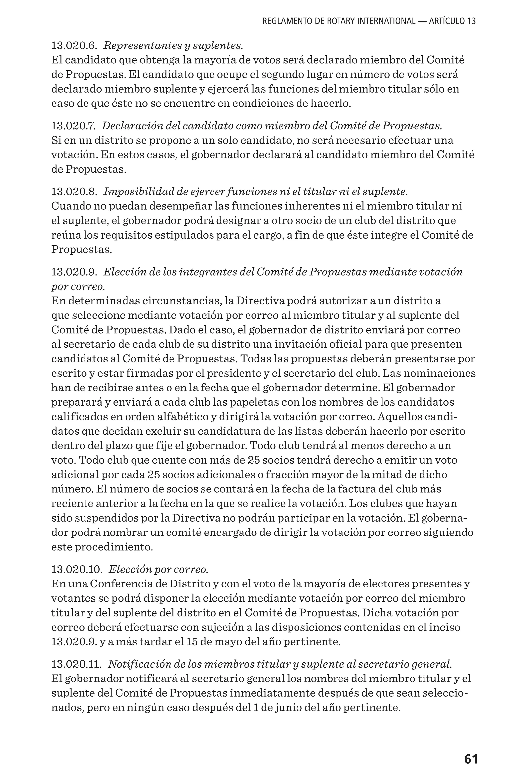 61
13.020.6. Representantes y suplentes.
El candidato que obtenga la mayoría de votos será declarado miembro del Comité
de Propuestas. El candidato que ocupe el segundo lugar en número de votos será
declarado miembro suplente y ejercerá las funciones del miembro titular sólo en
caso de que éste no se encuentre en condiciones de hacerlo.
13.020.7. Declaración del candidato como miembro del Comité de Propuestas.
Si en un distrito se propone a un solo candidato, no será necesario efectuar una
votación. En estos casos, el gobernador declarará al candidato miembro del Comité
de Propuestas.
13.020.8. Imposibilidad de ejercer funciones ni el titular ni el suplente.
Cuando no puedan desempeñar las funciones inherentes ni el miembro titular ni
el suplente, el gobernador podrá designar a otro socio de un club del distrito que
reúna los requisitos estipulados para el cargo, a fin de que éste integre el Comité de
Propuestas.
13.020.9. Elección de los integrantes del Comité de Propuestas mediante votación
por correo.
En determinadas circunstancias, la Directiva podrá autorizar a un distrito a
que seleccione mediante votación por correo al miembro titular y al suplente del
Comité de Propuestas. Dado el caso, el gobernador de distrito enviará por correo
al secretario de cada club de su distrito una invitación oficial para que presenten
candidatos al Comité de Propuestas. Todas las propuestas deberán presentarse por
escrito y estar firmadas por el presidente y el secretario del club. Las nominaciones
han de recibirse antes o en la fecha que el gobernador determine. El gobernador
preparará y enviará a cada club las papeletas con los nombres de los candidatos
calificados en orden alfabético y dirigirá la votación por correo. Aquellos candi-
datos que decidan excluir su candidatura de las listas deberán hacerlo por escrito
dentro del plazo que fije el gobernador. Todo club tendrá al menos derecho a un
voto. Todo club que cuente con más de 25 socios tendrá derecho a emitir un voto
adicional por cada 25 socios adicionales o fracción mayor de la mitad de dicho
número. El número de socios se contará en la fecha de la factura del club más
reciente anterior a la fecha en la que se realice la votación. Los clubes que hayan
sido suspendidos por la Directiva no podrán participar en la votación. El goberna-
dor podrá nombrar un comité encargado de dirigir la votación por correo siguiendo
este procedimiento.
13.020.10. Elección por correo.
En una Conferencia de Distrito y con el voto de la mayoría de electores presentes y
votantes se podrá disponer la elección mediante votación por correo del miembro
titular y del suplente del distrito en el Comité de Propuestas. Dicha votación por
correo deberá efectuarse con sujeción a las disposiciones contenidas en el inciso
13.020.9. y a más tardar el 15 de mayo del año pertinente.
13.020.11. Notificación de los miembros titular y suplente al secretario general.
El gobernador notificará al secretario general los nombres del miembro titular y el
suplente del Comité de Propuestas inmediatamente después de que sean seleccio-
nados, pero en ningún caso después del 1 de junio del año pertinente.
REGLAMENTO DE ROTARY INTERNATIONAL — ARTÍCULO 13
 
