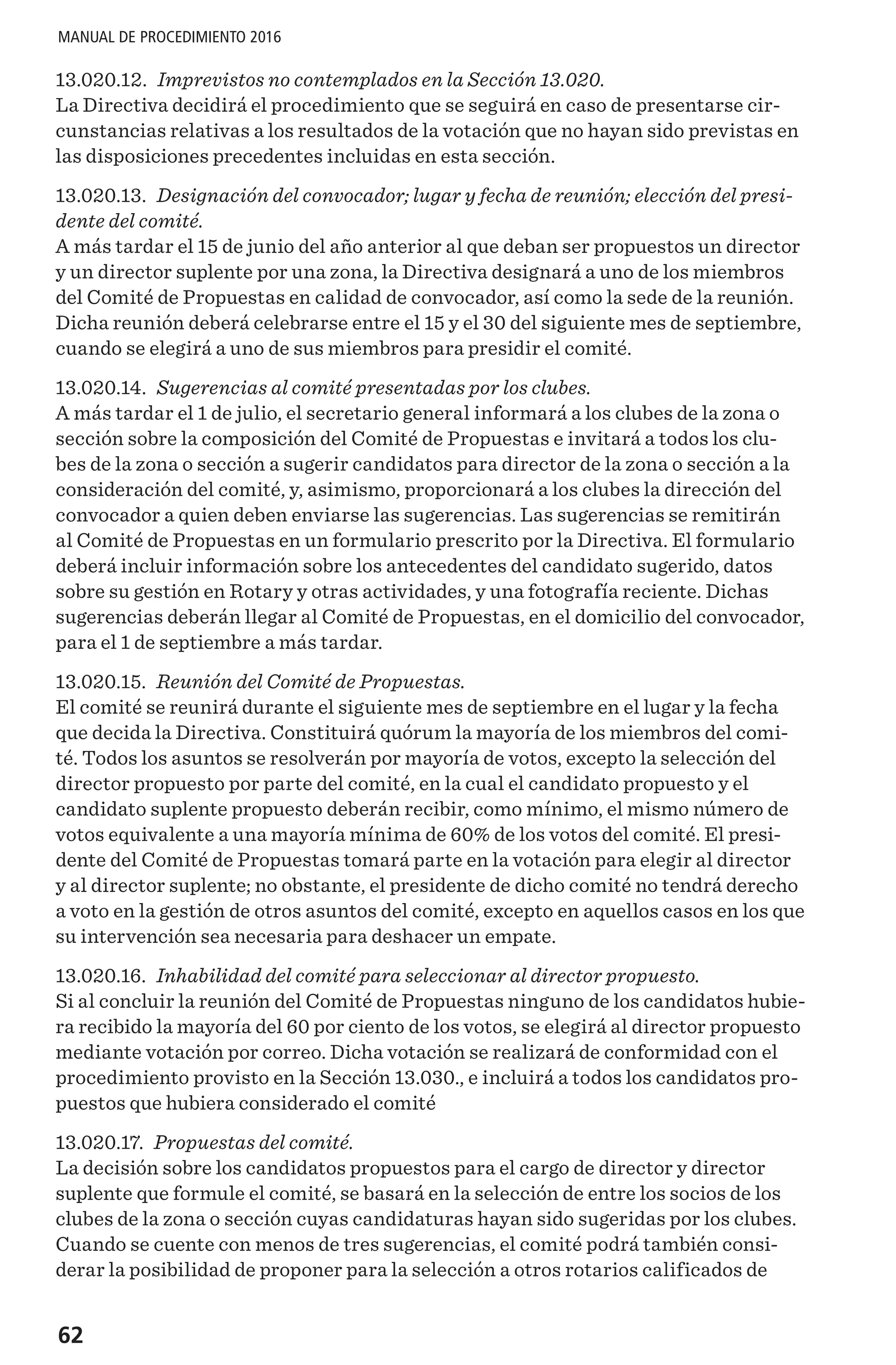 62
MANUAL DE PROCEDIMIENTO 2016
13.020.12. Imprevistos no contemplados en la Sección 13.020.
La Directiva decidirá el procedimiento que se seguirá en caso de presentarse cir-
cunstancias relativas a los resultados de la votación que no hayan sido previstas en
las disposiciones precedentes incluidas en esta sección.
13.020.13. Designación del convocador; lugar y fecha de reunión; elección del presi-
dente del comité.
A más tardar el 15 de junio del año anterior al que deban ser propuestos un director
y un director suplente por una zona, la Directiva designará a uno de los miembros
del Comité de Propuestas en calidad de convocador, así como la sede de la reunión.
Dicha reunión deberá celebrarse entre el 15 y el 30 del siguiente mes de septiembre,
cuando se elegirá a uno de sus miembros para presidir el comité.
13.020.14. Sugerencias al comité presentadas por los clubes.
A más tardar el 1 de julio, el secretario general informará a los clubes de la zona o
sección sobre la composición del Comité de Propuestas e invitará a todos los clu-
bes de la zona o sección a sugerir candidatos para director de la zona o sección a la
consideración del comité, y, asimismo, proporcionará a los clubes la dirección del
convocador a quien deben enviarse las sugerencias. Las sugerencias se remitirán
al Comité de Propuestas en un formulario prescrito por la Directiva. El formulario
deberá incluir información sobre los antecedentes del candidato sugerido, datos
sobre su gestión en Rotary y otras actividades, y una fotografía reciente. Dichas
sugerencias deberán llegar al Comité de Propuestas, en el domicilio del convocador,
para el 1 de septiembre a más tardar.
13.020.15. Reunión del Comité de Propuestas.
El comité se reunirá durante el siguiente mes de septiembre en el lugar y la fecha
que decida la Directiva. Constituirá quórum la mayoría de los miembros del comi-
té. Todos los asuntos se resolverán por mayoría de votos, excepto la selección del
director propuesto por parte del comité, en la cual el candidato propuesto y el
candidato suplente propuesto deberán recibir, como mínimo, el mismo número de
votos equivalente a una mayoría mínima de 60% de los votos del comité. El presi-
dente del Comité de Propuestas tomará parte en la votación para elegir al director
y al director suplente; no obstante, el presidente de dicho comité no tendrá derecho
a voto en la gestión de otros asuntos del comité, excepto en aquellos casos en los que
su intervención sea necesaria para deshacer un empate.
13.020.16. Inhabilidad del comité para seleccionar al director propuesto.
Si al concluir la reunión del Comité de Propuestas ninguno de los candidatos hubie-
ra recibido la mayoría del 60 por ciento de los votos, se elegirá al director propuesto
mediante votación por correo. Dicha votación se realizará de conformidad con el
procedimiento provisto en la Sección 13.030., e incluirá a todos los candidatos pro-
puestos que hubiera considerado el comité
13.020.17. Propuestas del comité.
La decisión sobre los candidatos propuestos para el cargo de director y director
suplente que formule el comité, se basará en la selección de entre los socios de los
clubes de la zona o sección cuyas candidaturas hayan sido sugeridas por los clubes.
Cuando se cuente con menos de tres sugerencias, el comité podrá también consi-
derar la posibilidad de proponer para la selección a otros rotarios calificados de
 
