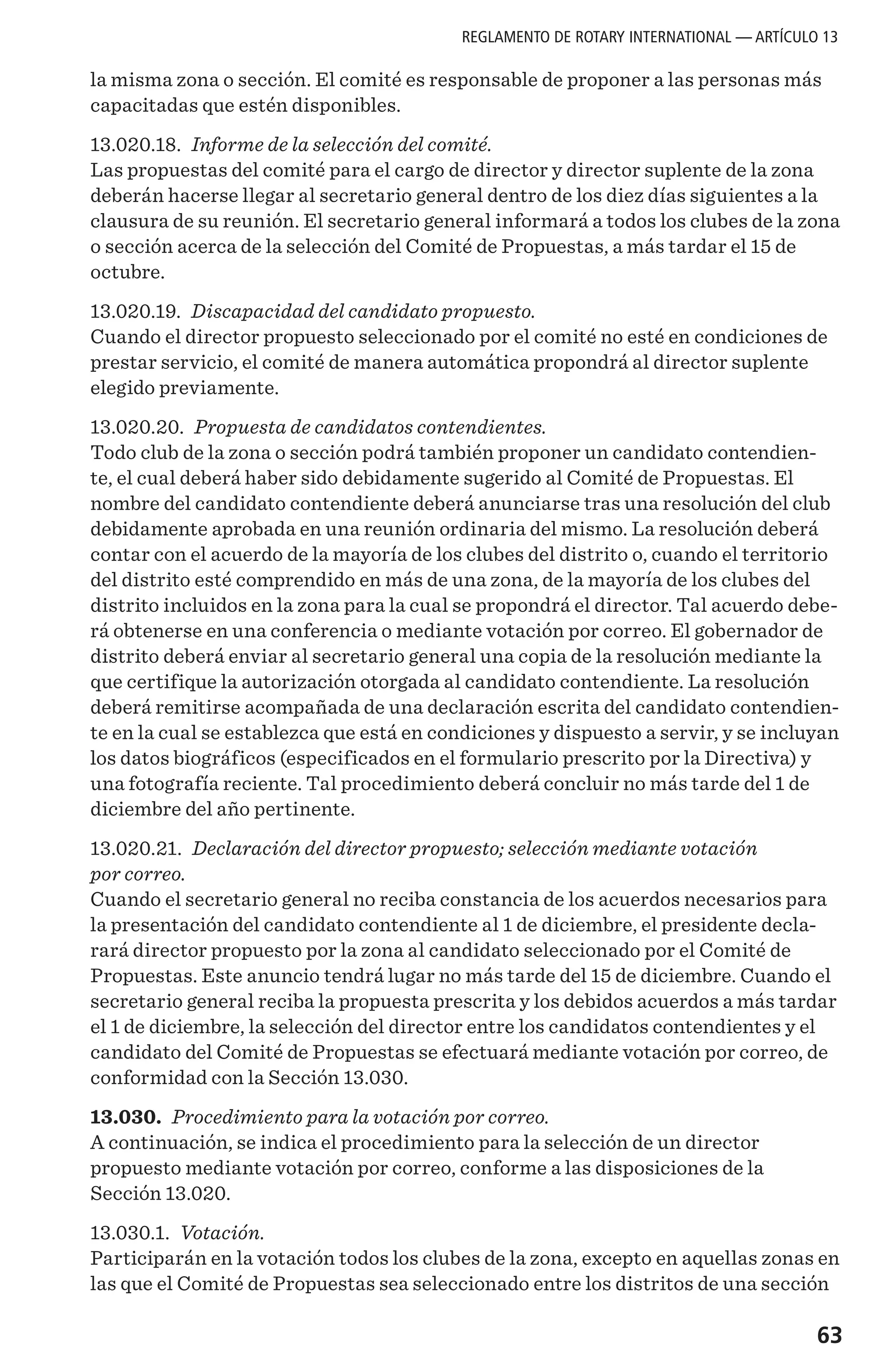63
la misma zona o sección. El comité es responsable de proponer a las personas más
capacitadas que estén disponibles.
13.020.18. Informe de la selección del comité.
Las propuestas del comité para el cargo de director y director suplente de la zona
deberán hacerse llegar al secretario general dentro de los diez días siguientes a la
clausura de su reunión. El secretario general informará a todos los clubes de la zona
o sección acerca de la selección del Comité de Propuestas, a más tardar el 15 de
octubre.
13.020.19. Discapacidad del candidato propuesto.
Cuando el director propuesto seleccionado por el comité no esté en condiciones de
prestar servicio, el comité de manera automática propondrá al director suplente
elegido previamente.
13.020.20. Propuesta de candidatos contendientes.
Todo club de la zona o sección podrá también proponer un candidato contendien-
te, el cual deberá haber sido debidamente sugerido al Comité de Propuestas. El
nombre del candidato contendiente deberá anunciarse tras una resolución del club
debidamente aprobada en una reunión ordinaria del mismo. La resolución deberá
contar con el acuerdo de la mayoría de los clubes del distrito o, cuando el territorio
del distrito esté comprendido en más de una zona, de la mayoría de los clubes del
distrito incluidos en la zona para la cual se propondrá el director. Tal acuerdo debe-
rá obtenerse en una conferencia o mediante votación por correo. El gobernador de
distrito deberá enviar al secretario general una copia de la resolución mediante la
que certifique la autorización otorgada al candidato contendiente. La resolución
deberá remitirse acompañada de una declaración escrita del candidato contendien-
te en la cual se establezca que está en condiciones y dispuesto a servir, y se incluyan
los datos biográficos (especificados en el formulario prescrito por la Directiva) y
una fotografía reciente. Tal procedimiento deberá concluir no más tarde del 1 de
diciembre del año pertinente.
13.020.21. Declaración del director propuesto; selección mediante votación
por correo.
Cuando el secretario general no reciba constancia de los acuerdos necesarios para
la presentación del candidato contendiente al 1 de diciembre, el presidente decla-
rará director propuesto por la zona al candidato seleccionado por el Comité de
Propuestas. Este anuncio tendrá lugar no más tarde del 15 de diciembre. Cuando el
secretario general reciba la propuesta prescrita y los debidos acuerdos a más tardar
el 1 de diciembre, la selección del director entre los candidatos contendientes y el
candidato del Comité de Propuestas se efectuará mediante votación por correo, de
conformidad con la Sección 13.030.
13.030. Procedimiento para la votación por correo.
A continuación, se indica el procedimiento para la selección de un director
propuesto mediante votación por correo, conforme a las disposiciones de la
Sección 13.020.
13.030.1. Votación.
Participarán en la votación todos los clubes de la zona, excepto en aquellas zonas en
las que el Comité de Propuestas sea seleccionado entre los distritos de una sección
REGLAMENTO DE ROTARY INTERNATIONAL — ARTÍCULO 13
 