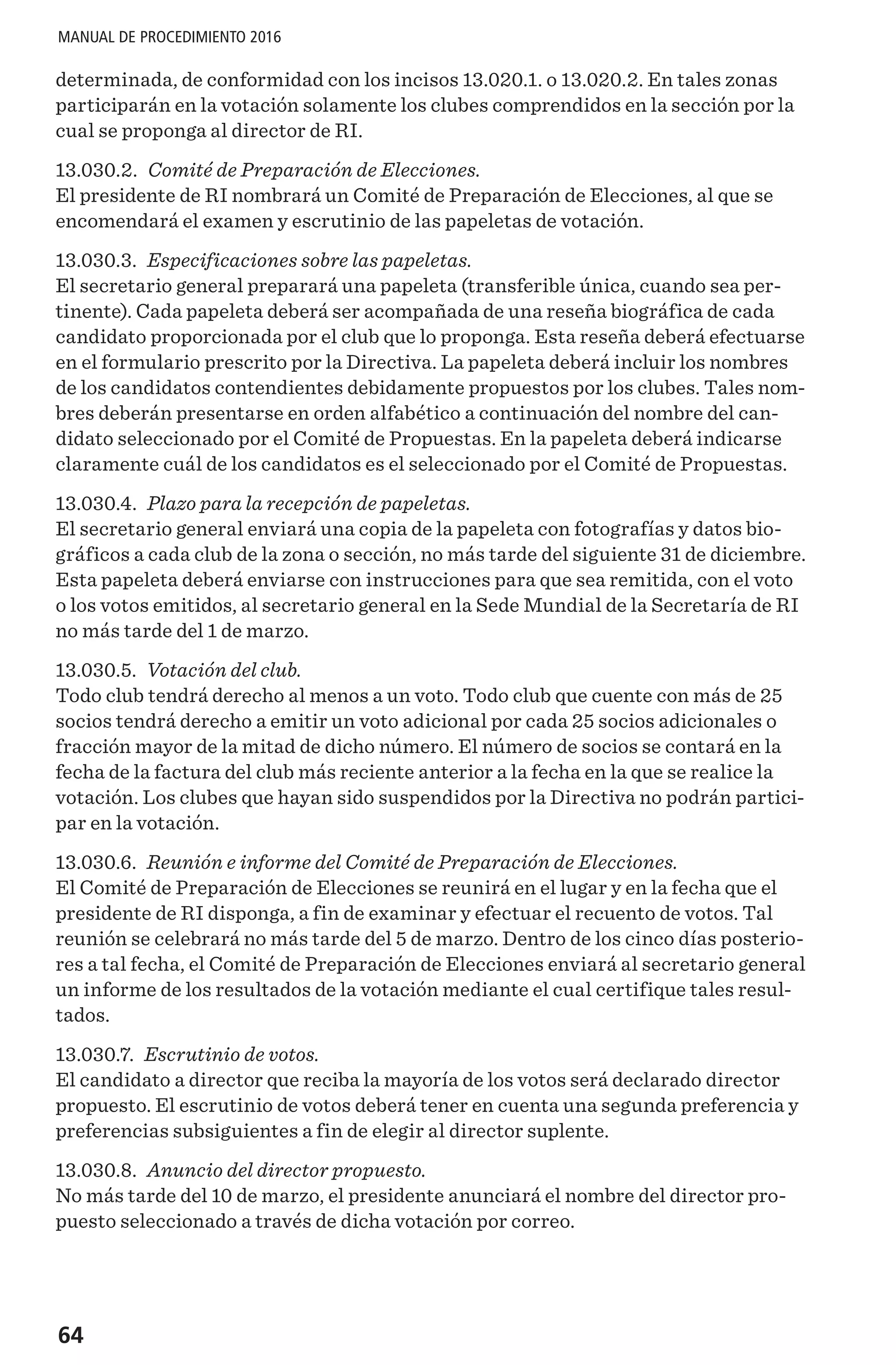 64
MANUAL DE PROCEDIMIENTO 2016
determinada, de conformidad con los incisos 13.020.1. o 13.020.2. En tales zonas
participarán en la votación solamente los clubes comprendidos en la sección por la
cual se proponga al director de RI.
13.030.2. Comité de Preparación de Elecciones.
El presidente de RI nombrará un Comité de Preparación de Elecciones, al que se
encomendará el examen y escrutinio de las papeletas de votación.
13.030.3. Especificaciones sobre las papeletas.
El secretario general preparará una papeleta (transferible única, cuando sea per-
tinente). Cada papeleta deberá ser acompañada de una reseña biográfica de cada
candidato proporcionada por el club que lo proponga. Esta reseña deberá efectuarse
en el formulario prescrito por la Directiva. La papeleta deberá incluir los nombres
de los candidatos contendientes debidamente propuestos por los clubes. Tales nom-
bres deberán presentarse en orden alfabético a continuación del nombre del can-
didato seleccionado por el Comité de Propuestas. En la papeleta deberá indicarse
claramente cuál de los candidatos es el seleccionado por el Comité de Propuestas.
13.030.4. Plazo para la recepción de papeletas.
El secretario general enviará una copia de la papeleta con fotografías y datos bio-
gráficos a cada club de la zona o sección, no más tarde del siguiente 31 de diciembre.
Esta papeleta deberá enviarse con instrucciones para que sea remitida, con el voto
o los votos emitidos, al secretario general en la Sede Mundial de la Secretaría de RI
no más tarde del 1 de marzo.
13.030.5. Votación del club.
Todo club tendrá derecho al menos a un voto. Todo club que cuente con más de 25
socios tendrá derecho a emitir un voto adicional por cada 25 socios adicionales o
fracción mayor de la mitad de dicho número. El número de socios se contará en la
fecha de la factura del club más reciente anterior a la fecha en la que se realice la
votación. Los clubes que hayan sido suspendidos por la Directiva no podrán partici-
par en la votación.
13.030.6. Reunión e informe del Comité de Preparación de Elecciones.
El Comité de Preparación de Elecciones se reunirá en el lugar y en la fecha que el
presidente de RI disponga, a fin de examinar y efectuar el recuento de votos. Tal
reunión se celebrará no más tarde del 5 de marzo. Dentro de los cinco días posterio-
res a tal fecha, el Comité de Preparación de Elecciones enviará al secretario general
un informe de los resultados de la votación mediante el cual certifique tales resul-
tados.
13.030.7. Escrutinio de votos.
El candidato a director que reciba la mayoría de los votos será declarado director
propuesto. El escrutinio de votos deberá tener en cuenta una segunda preferencia y
preferencias subsiguientes a fin de elegir al director suplente.
13.030.8. Anuncio del director propuesto.
No más tarde del 10 de marzo, el presidente anunciará el nombre del director pro-
puesto seleccionado a través de dicha votación por correo.
 