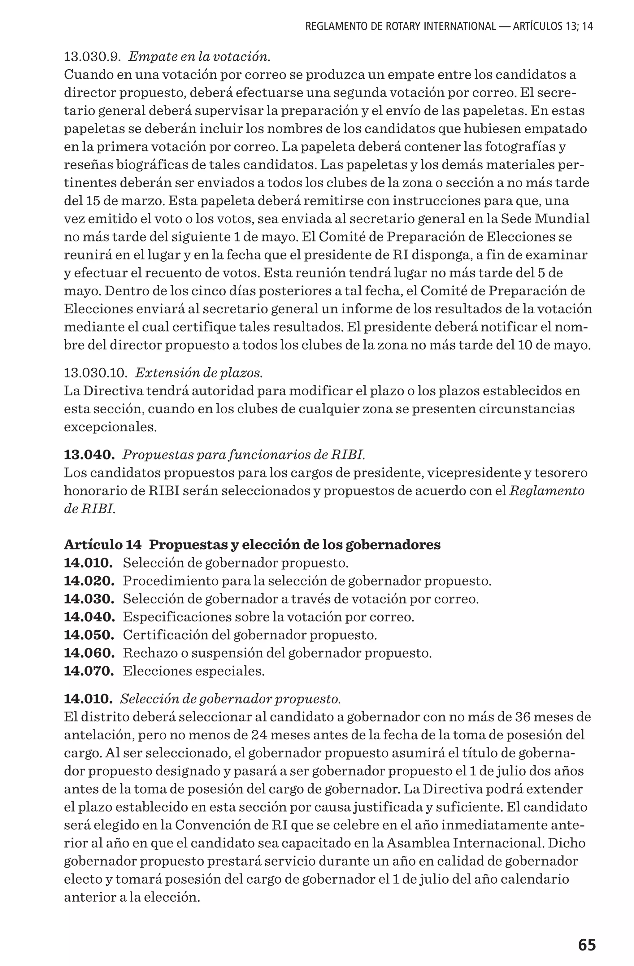 65
13.030.9. Empate en la votación.
Cuando en una votación por correo se produzca un empate entre los candidatos a
director propuesto, deberá efectuarse una segunda votación por correo. El secre-
tario general deberá supervisar la preparación y el envío de las papeletas. En estas
papeletas se deberán incluir los nombres de los candidatos que hubiesen empatado
en la primera votación por correo. La papeleta deberá contener las fotografías y
reseñas biográficas de tales candidatos. Las papeletas y los demás materiales per-
tinentes deberán ser enviados a todos los clubes de la zona o sección a no más tarde
del 15 de marzo. Esta papeleta deberá remitirse con instrucciones para que, una
vez emitido el voto o los votos, sea enviada al secretario general en la Sede Mundial
no más tarde del siguiente 1 de mayo. El Comité de Preparación de Elecciones se
reunirá en el lugar y en la fecha que el presidente de RI disponga, a fin de examinar
y efectuar el recuento de votos. Esta reunión tendrá lugar no más tarde del 5 de
mayo. Dentro de los cinco días posteriores a tal fecha, el Comité de Preparación de
Elecciones enviará al secretario general un informe de los resultados de la votación
mediante el cual certifique tales resultados. El presidente deberá notificar el nom-
bre del director propuesto a todos los clubes de la zona no más tarde del 10 de mayo.
13.030.10. Extensión de plazos.
La Directiva tendrá autoridad para modificar el plazo o los plazos establecidos en
esta sección, cuando en los clubes de cualquier zona se presenten circunstancias
excepcionales.
13.040. Propuestas para funcionarios de RIBI.
Los candidatos propuestos para los cargos de presidente, vicepresidente y tesorero
honorario de RIBI serán seleccionados y propuestos de acuerdo con el Reglamento
de RIBI.
Artículo 14 Propuestas y elección de los gobernadores
14.010.	 Selección de gobernador propuesto.
14.020.	 Procedimiento para la selección de gobernador propuesto.
14.030.	 Selección de gobernador a través de votación por correo.
14.040.	 Especificaciones sobre la votación por correo.
14.050.	 Certificación del gobernador propuesto.
14.060.	 Rechazo o suspensión del gobernador propuesto.
14.070.	 Elecciones especiales.
14.010. Selección de gobernador propuesto.
El distrito deberá seleccionar al candidato a gobernador con no más de 36 meses de
antelación, pero no menos de 24 meses antes de la fecha de la toma de posesión del
cargo. Al ser seleccionado, el gobernador propuesto asumirá el título de goberna-
dor propuesto designado y pasará a ser gobernador propuesto el 1 de julio dos años
antes de la toma de posesión del cargo de gobernador. La Directiva podrá extender
el plazo establecido en esta sección por causa justificada y suficiente. El candidato
será elegido en la Convención de RI que se celebre en el año inmediatamente ante-
rior al año en que el candidato sea capacitado en la Asamblea Internacional. Dicho
gobernador propuesto prestará servicio durante un año en calidad de gobernador
electo y tomará posesión del cargo de gobernador el 1 de julio del año calendario
anterior a la elección.
REGLAMENTO DE ROTARY INTERNATIONAL — ARTÍCULOS 13; 14
 
