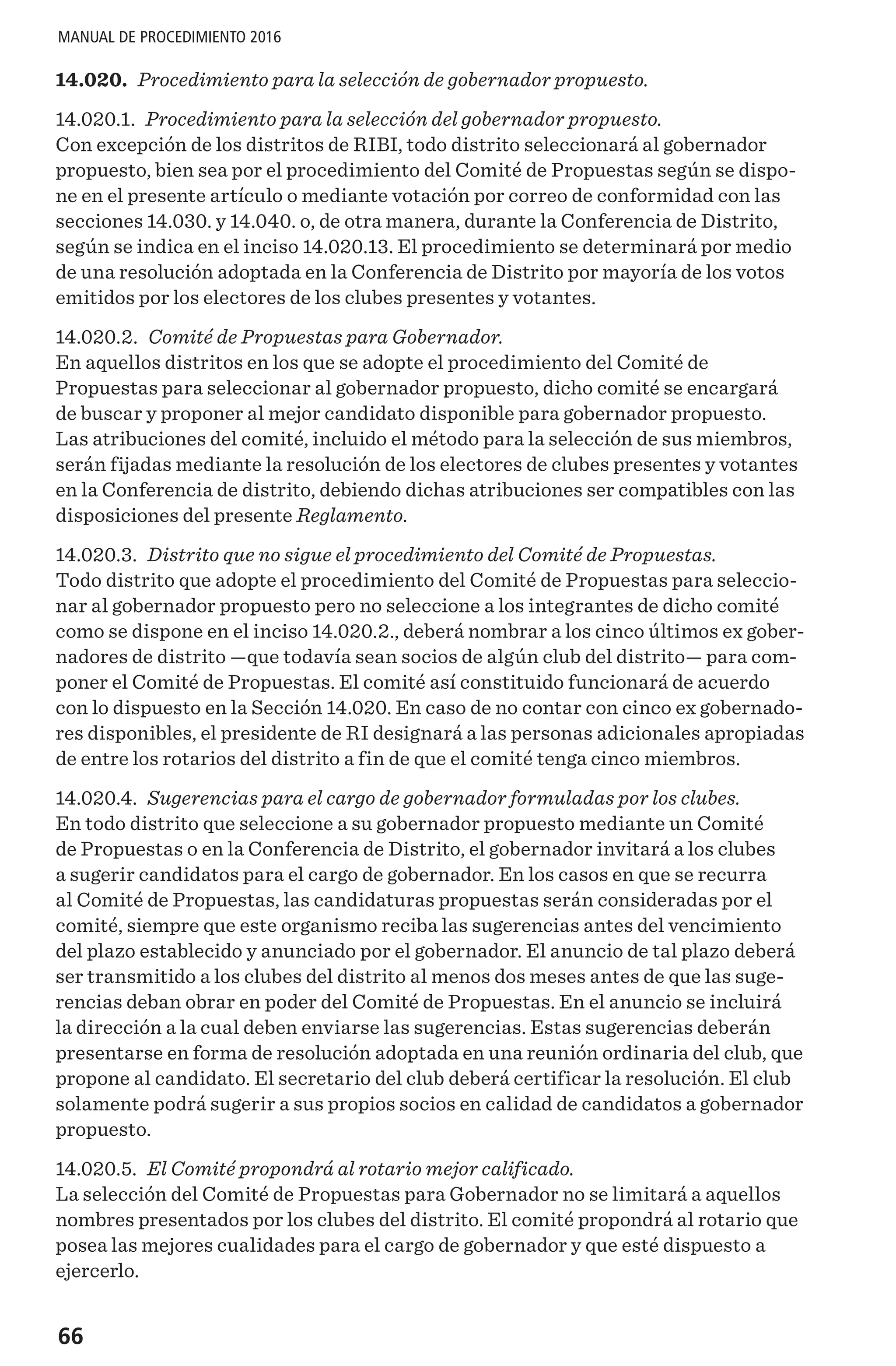 66
MANUAL DE PROCEDIMIENTO 2016
14.020. Procedimiento para la selección de gobernador propuesto.
14.020.1. Procedimiento para la selección del gobernador propuesto.
Con excepción de los distritos de RIBI, todo distrito seleccionará al gobernador
propuesto, bien sea por el procedimiento del Comité de Propuestas según se dispo-
ne en el presente artículo o mediante votación por correo de conformidad con las
secciones 14.030. y 14.040. o, de otra manera, durante la Conferencia de Distrito,
según se indica en el inciso 14.020.13. El procedimiento se determinará por medio
de una resolución adoptada en la Conferencia de Distrito por mayoría de los votos
emitidos por los electores de los clubes presentes y votantes.
14.020.2. Comité de Propuestas para Gobernador.
En aquellos distritos en los que se adopte el procedimiento del Comité de
Propuestas para seleccionar al gobernador propuesto, dicho comité se encargará
de buscar y proponer al mejor candidato disponible para gobernador propuesto.
Las atribuciones del comité, incluido el método para la selección de sus miembros,
serán fijadas mediante la resolución de los electores de clubes presentes y votantes
en la Conferencia de distrito, debiendo dichas atribuciones ser compatibles con las
disposiciones del presente Reglamento.
14.020.3. Distrito que no sigue el procedimiento del Comité de Propuestas.
Todo distrito que adopte el procedimiento del Comité de Propuestas para seleccio-
nar al gobernador propuesto pero no seleccione a los integrantes de dicho comité
como se dispone en el inciso 14.020.2., deberá nombrar a los cinco últimos ex gober-
nadores de distrito —que todavía sean socios de algún club del distrito— para com-
poner el Comité de Propuestas. El comité así constituido funcionará de acuerdo
con lo dispuesto en la Sección 14.020. En caso de no contar con cinco ex gobernado-
res disponibles, el presidente de RI designará a las personas adicionales apropiadas
de entre los rotarios del distrito a fin de que el comité tenga cinco miembros.
14.020.4. Sugerencias para el cargo de gobernador formuladas por los clubes.
En todo distrito que seleccione a su gobernador propuesto mediante un Comité
de Propuestas o en la Conferencia de Distrito, el gobernador invitará a los clubes
a sugerir candidatos para el cargo de gobernador. En los casos en que se recurra
al Comité de Propuestas, las candidaturas propuestas serán consideradas por el
comité, siempre que este organismo reciba las sugerencias antes del vencimiento
del plazo establecido y anunciado por el gobernador. El anuncio de tal plazo deberá
ser transmitido a los clubes del distrito al menos dos meses antes de que las suge-
rencias deban obrar en poder del Comité de Propuestas. En el anuncio se incluirá
la dirección a la cual deben enviarse las sugerencias. Estas sugerencias deberán
presentarse en forma de resolución adoptada en una reunión ordinaria del club, que
propone al candidato. El secretario del club deberá certificar la resolución. El club
solamente podrá sugerir a sus propios socios en calidad de candidatos a gobernador
propuesto.
14.020.5. El Comité propondrá al rotario mejor calificado.
La selección del Comité de Propuestas para Gobernador no se limitará a aquellos
nombres presentados por los clubes del distrito. El comité propondrá al rotario que
posea las mejores cualidades para el cargo de gobernador y que esté dispuesto a
ejercerlo.
 
