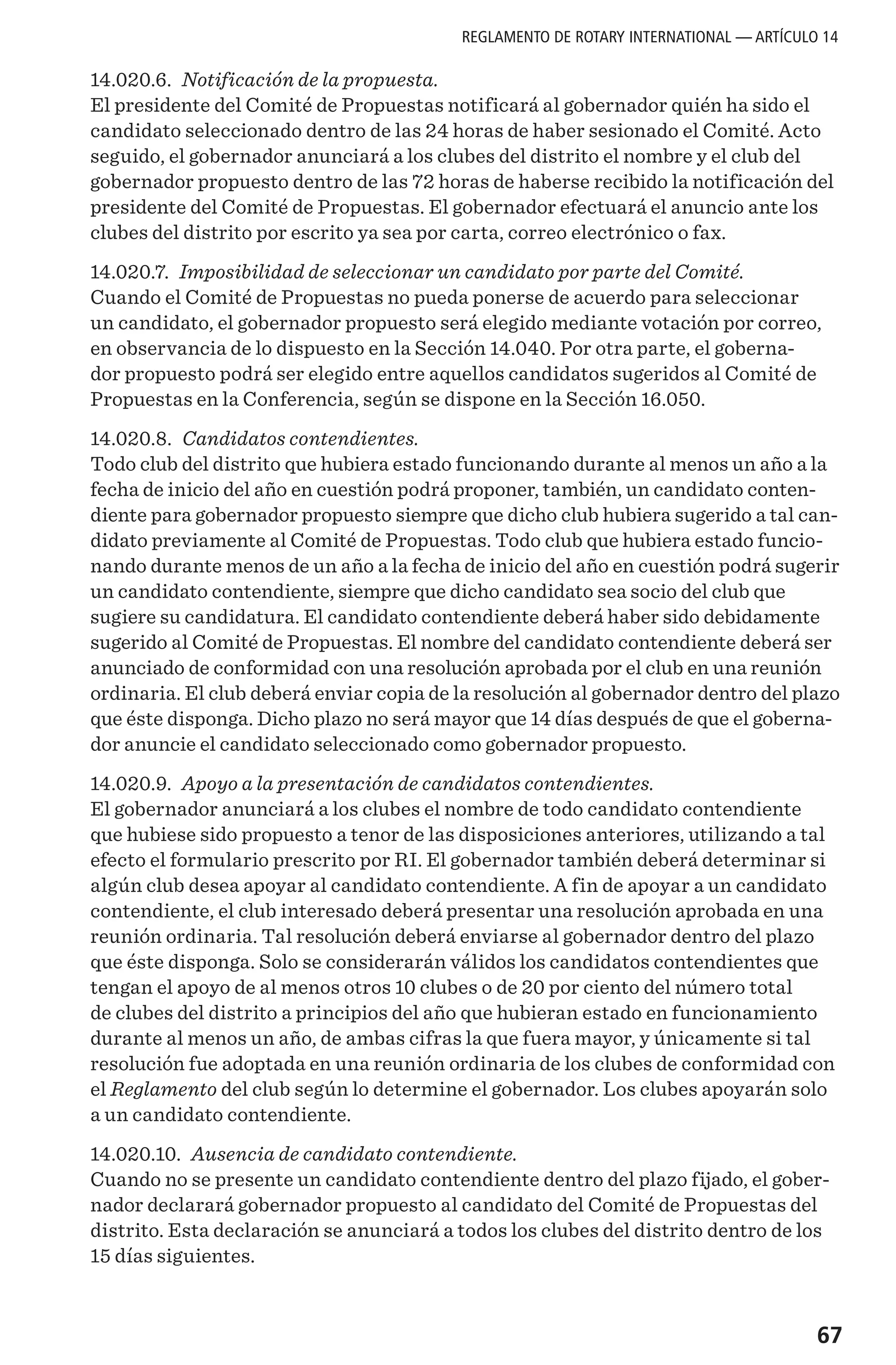 67
14.020.6. Notificación de la propuesta.
El presidente del Comité de Propuestas notificará al gobernador quién ha sido el
candidato seleccionado dentro de las 24 horas de haber sesionado el Comité. Acto
seguido, el gobernador anunciará a los clubes del distrito el nombre y el club del
gobernador propuesto dentro de las 72 horas de haberse recibido la notificación del
presidente del Comité de Propuestas. El gobernador efectuará el anuncio ante los
clubes del distrito por escrito ya sea por carta, correo electrónico o fax.
14.020.7. Imposibilidad de seleccionar un candidato por parte del Comité.
Cuando el Comité de Propuestas no pueda ponerse de acuerdo para seleccionar
un candidato, el gobernador propuesto será elegido mediante votación por correo,
en observancia de lo dispuesto en la Sección 14.040. Por otra parte, el goberna-
dor propuesto podrá ser elegido entre aquellos candidatos sugeridos al Comité de
Propuestas en la Conferencia, según se dispone en la Sección 16.050.
14.020.8. Candidatos contendientes.
Todo club del distrito que hubiera estado funcionando durante al menos un año a la
fecha de inicio del año en cuestión podrá proponer, también, un candidato conten-
diente para gobernador propuesto siempre que dicho club hubiera sugerido a tal can-
didato previamente al Comité de Propuestas. Todo club que hubiera estado funcio-
nando durante menos de un año a la fecha de inicio del año en cuestión podrá sugerir
un candidato contendiente, siempre que dicho candidato sea socio del club que
sugiere su candidatura. El candidato contendiente deberá haber sido debidamente
sugerido al Comité de Propuestas. El nombre del candidato contendiente deberá ser
anunciado de conformidad con una resolución aprobada por el club en una reunión
ordinaria. El club deberá enviar copia de la resolución al gobernador dentro del plazo
que éste disponga. Dicho plazo no será mayor que 14 días después de que el goberna-
dor anuncie el candidato seleccionado como gobernador propuesto.
14.020.9. Apoyo a la presentación de candidatos contendientes.
El gobernador anunciará a los clubes el nombre de todo candidato contendiente
que hubiese sido propuesto a tenor de las disposiciones anteriores, utilizando a tal
efecto el formulario prescrito por RI. El gobernador también deberá determinar si
algún club desea apoyar al candidato contendiente. A fin de apoyar a un candidato
contendiente, el club interesado deberá presentar una resolución aprobada en una
reunión ordinaria. Tal resolución deberá enviarse al gobernador dentro del plazo
que éste disponga. Solo se considerarán válidos los candidatos contendientes que
tengan el apoyo de al menos otros 10 clubes o de 20 por ciento del número total
de clubes del distrito a principios del año que hubieran estado en funcionamiento
durante al menos un año, de ambas cifras la que fuera mayor, y únicamente si tal
resolución fue adoptada en una reunión ordinaria de los clubes de conformidad con
el Reglamento del club según lo determine el gobernador. Los clubes apoyarán solo
a un candidato contendiente.
14.020.10. Ausencia de candidato contendiente.
Cuando no se presente un candidato contendiente dentro del plazo fijado, el gober-
nador declarará gobernador propuesto al candidato del Comité de Propuestas del
distrito. Esta declaración se anunciará a todos los clubes del distrito dentro de los
15 días siguientes.
REGLAMENTO DE ROTARY INTERNATIONAL — ARTÍCULO 14
 