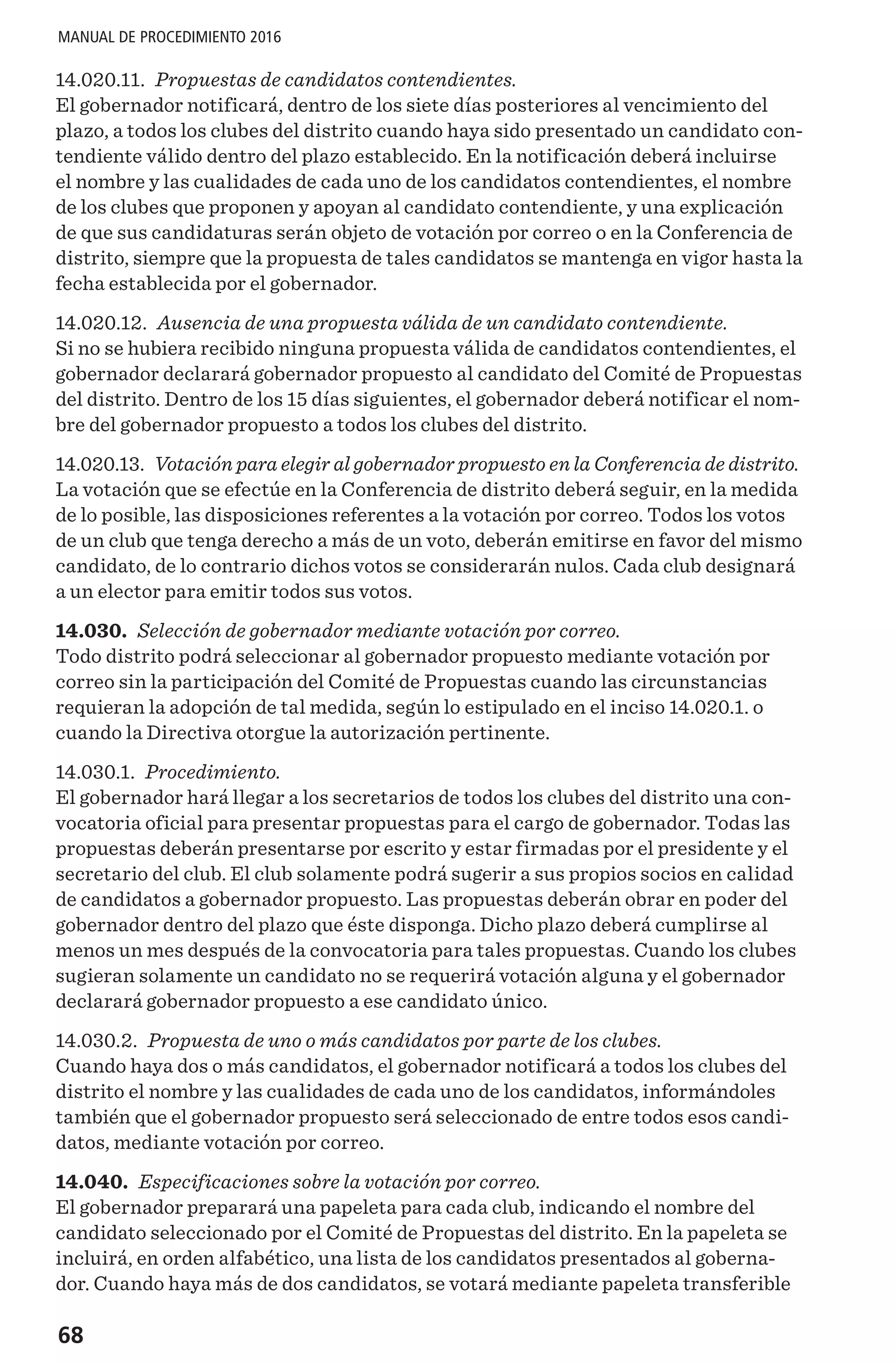 68
MANUAL DE PROCEDIMIENTO 2016
14.020.11. Propuestas de candidatos contendientes.
El gobernador notificará, dentro de los siete días posteriores al vencimiento del
plazo, a todos los clubes del distrito cuando haya sido presentado un candidato con-
tendiente válido dentro del plazo establecido. En la notificación deberá incluirse
el nombre y las cualidades de cada uno de los candidatos contendientes, el nombre
de los clubes que proponen y apoyan al candidato contendiente, y una explicación
de que sus candidaturas serán objeto de votación por correo o en la Conferencia de
distrito, siempre que la propuesta de tales candidatos se mantenga en vigor hasta la
fecha establecida por el gobernador.
14.020.12. Ausencia de una propuesta válida de un candidato contendiente.
Si no se hubiera recibido ninguna propuesta válida de candidatos contendientes, el
gobernador declarará gobernador propuesto al candidato del Comité de Propuestas
del distrito. Dentro de los 15 días siguientes, el gobernador deberá notificar el nom-
bre del gobernador propuesto a todos los clubes del distrito.
14.020.13. Votación para elegir al gobernador propuesto en la Conferencia de distrito.
La votación que se efectúe en la Conferencia de distrito deberá seguir, en la medida
de lo posible, las disposiciones referentes a la votación por correo. Todos los votos
de un club que tenga derecho a más de un voto, deberán emitirse en favor del mismo
candidato, de lo contrario dichos votos se considerarán nulos. Cada club designará
a un elector para emitir todos sus votos.
14.030. Selección de gobernador mediante votación por correo.
Todo distrito podrá seleccionar al gobernador propuesto mediante votación por
correo sin la participación del Comité de Propuestas cuando las circunstancias
requieran la adopción de tal medida, según lo estipulado en el inciso 14.020.1. o
cuando la Directiva otorgue la autorización pertinente.
14.030.1. Procedimiento.
El gobernador hará llegar a los secretarios de todos los clubes del distrito una con-
vocatoria oficial para presentar propuestas para el cargo de gobernador. Todas las
propuestas deberán presentarse por escrito y estar firmadas por el presidente y el
secretario del club. El club solamente podrá sugerir a sus propios socios en calidad
de candidatos a gobernador propuesto. Las propuestas deberán obrar en poder del
gobernador dentro del plazo que éste disponga. Dicho plazo deberá cumplirse al
menos un mes después de la convocatoria para tales propuestas. Cuando los clubes
sugieran solamente un candidato no se requerirá votación alguna y el gobernador
declarará gobernador propuesto a ese candidato único.
14.030.2. Propuesta de uno o más candidatos por parte de los clubes.
Cuando haya dos o más candidatos, el gobernador notificará a todos los clubes del
distrito el nombre y las cualidades de cada uno de los candidatos, informándoles
también que el gobernador propuesto será seleccionado de entre todos esos candi-
datos, mediante votación por correo.
14.040. Especificaciones sobre la votación por correo.
El gobernador preparará una papeleta para cada club, indicando el nombre del
candidato seleccionado por el Comité de Propuestas del distrito. En la papeleta se
incluirá, en orden alfabético, una lista de los candidatos presentados al goberna-
dor. Cuando haya más de dos candidatos, se votará mediante papeleta transferible
 