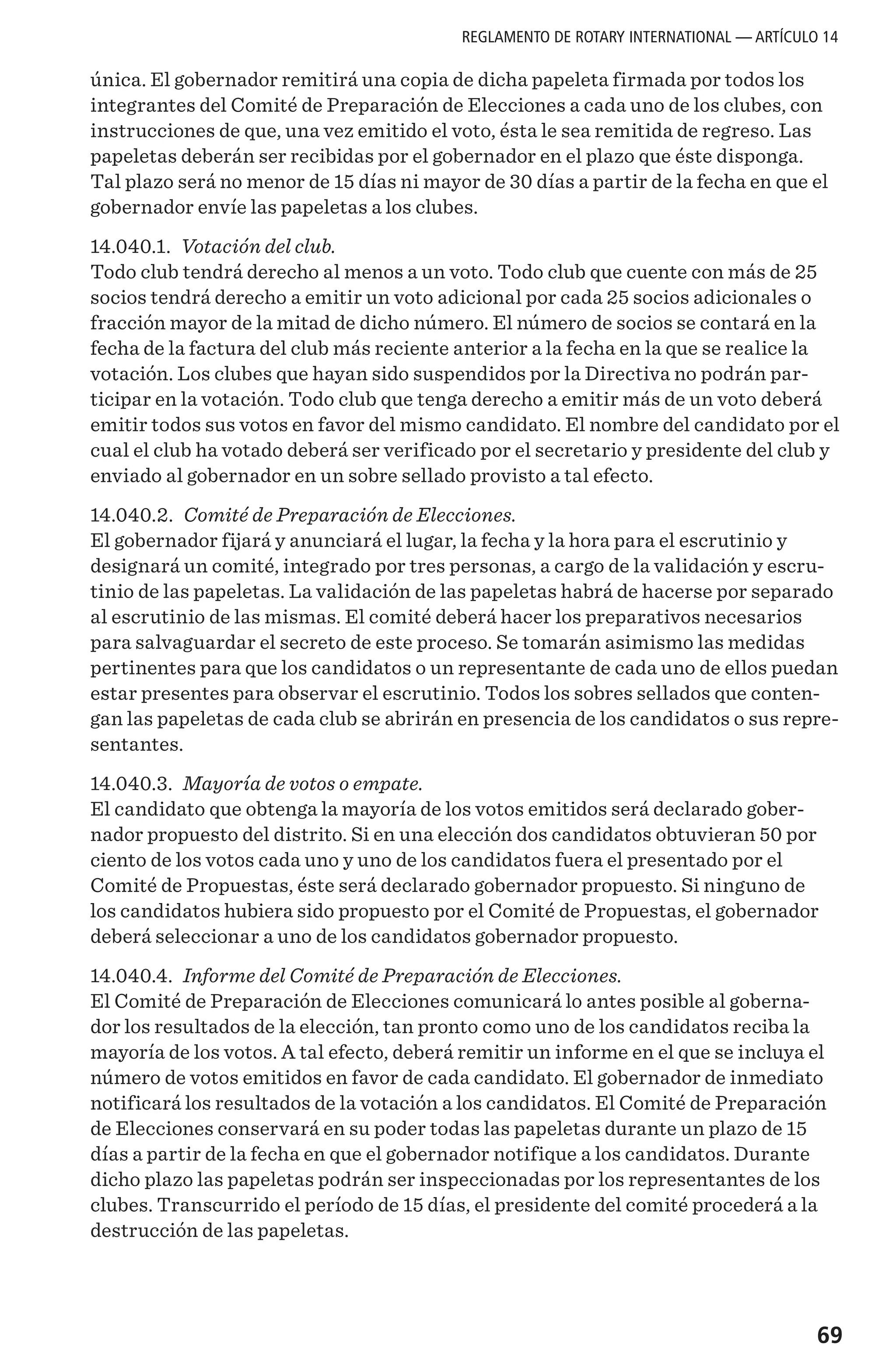 69
única. El gobernador remitirá una copia de dicha papeleta firmada por todos los
integrantes del Comité de Preparación de Elecciones a cada uno de los clubes, con
instrucciones de que, una vez emitido el voto, ésta le sea remitida de regreso. Las
papeletas deberán ser recibidas por el gobernador en el plazo que éste disponga.
Tal plazo será no menor de 15 días ni mayor de 30 días a partir de la fecha en que el
gobernador envíe las papeletas a los clubes.
14.040.1. Votación del club.
Todo club tendrá derecho al menos a un voto. Todo club que cuente con más de 25
socios tendrá derecho a emitir un voto adicional por cada 25 socios adicionales o
fracción mayor de la mitad de dicho número. El número de socios se contará en la
fecha de la factura del club más reciente anterior a la fecha en la que se realice la
votación. Los clubes que hayan sido suspendidos por la Directiva no podrán par-
ticipar en la votación. Todo club que tenga derecho a emitir más de un voto deberá
emitir todos sus votos en favor del mismo candidato. El nombre del candidato por el
cual el club ha votado deberá ser verificado por el secretario y presidente del club y
enviado al gobernador en un sobre sellado provisto a tal efecto.
14.040.2. Comité de Preparación de Elecciones.
El gobernador fijará y anunciará el lugar, la fecha y la hora para el escrutinio y
designará un comité, integrado por tres personas, a cargo de la validación y escru-
tinio de las papeletas. La validación de las papeletas habrá de hacerse por separado
al escrutinio de las mismas. El comité deberá hacer los preparativos necesarios
para salvaguardar el secreto de este proceso. Se tomarán asimismo las medidas
pertinentes para que los candidatos o un representante de cada uno de ellos puedan
estar presentes para observar el escrutinio. Todos los sobres sellados que conten-
gan las papeletas de cada club se abrirán en presencia de los candidatos o sus repre-
sentantes.
14.040.3. Mayoría de votos o empate.
El candidato que obtenga la mayoría de los votos emitidos será declarado gober-
nador propuesto del distrito. Si en una elección dos candidatos obtuvieran 50 por
ciento de los votos cada uno y uno de los candidatos fuera el presentado por el
Comité de Propuestas, éste será declarado gobernador propuesto. Si ninguno de
los candidatos hubiera sido propuesto por el Comité de Propuestas, el gobernador
deberá seleccionar a uno de los candidatos gobernador propuesto.
14.040.4. Informe del Comité de Preparación de Elecciones.
El Comité de Preparación de Elecciones comunicará lo antes posible al goberna-
dor los resultados de la elección, tan pronto como uno de los candidatos reciba la
mayoría de los votos. A tal efecto, deberá remitir un informe en el que se incluya el
número de votos emitidos en favor de cada candidato. El gobernador de inmediato
notificará los resultados de la votación a los candidatos. El Comité de Preparación
de Elecciones conservará en su poder todas las papeletas durante un plazo de 15
días a partir de la fecha en que el gobernador notifique a los candidatos. Durante
dicho plazo las papeletas podrán ser inspeccionadas por los representantes de los
clubes. Transcurrido el período de 15 días, el presidente del comité procederá a la
destrucción de las papeletas.
REGLAMENTO DE ROTARY INTERNATIONAL — ARTÍCULO 14
 