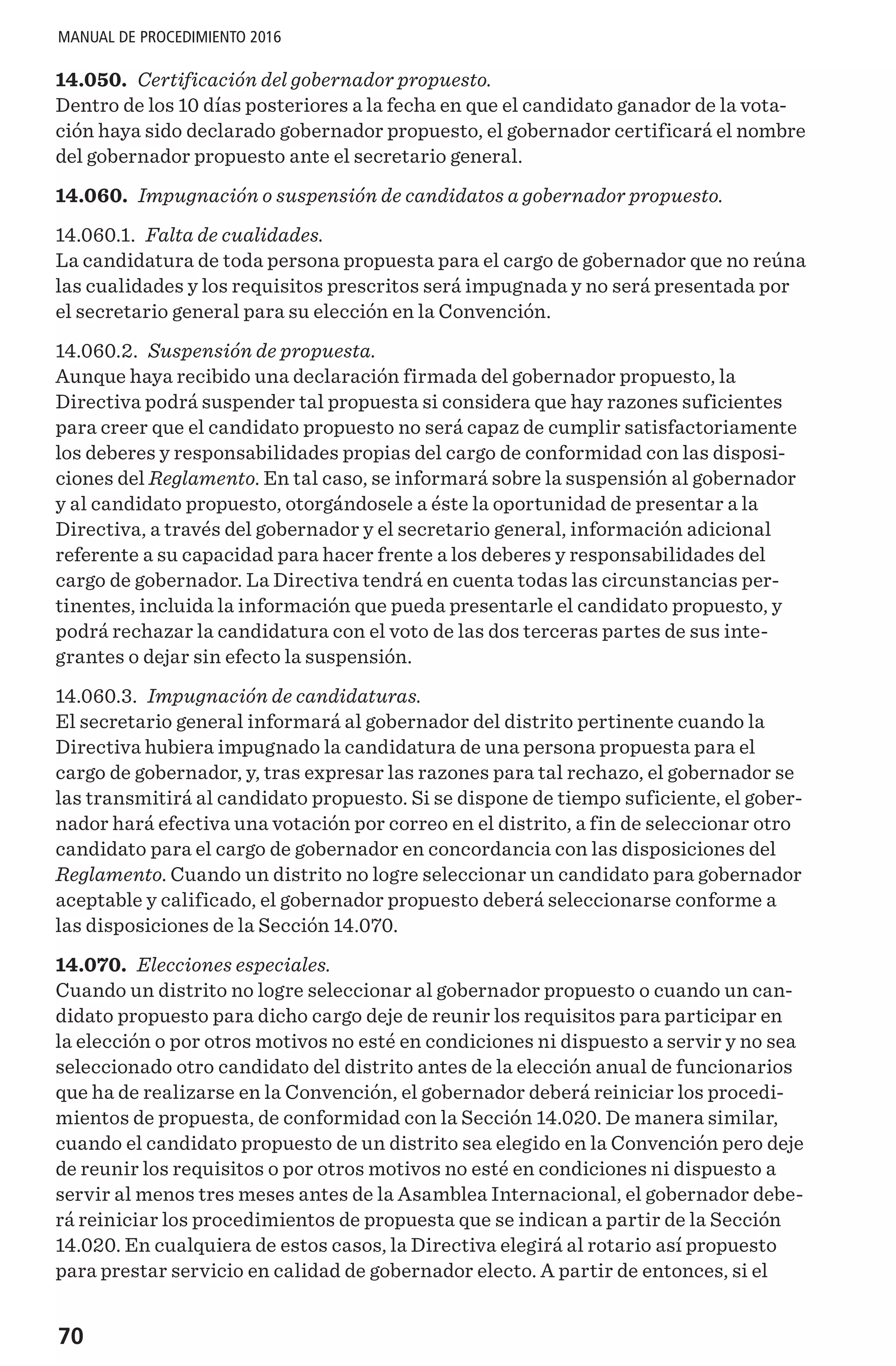 70
MANUAL DE PROCEDIMIENTO 2016
14.050. Certificación del gobernador propuesto.
Dentro de los 10 días posteriores a la fecha en que el candidato ganador de la vota-
ción haya sido declarado gobernador propuesto, el gobernador certificará el nombre
del gobernador propuesto ante el secretario general.
14.060. Impugnación o suspensión de candidatos a gobernador propuesto.
14.060.1. Falta de cualidades.
La candidatura de toda persona propuesta para el cargo de gobernador que no reúna
las cualidades y los requisitos prescritos será impugnada y no será presentada por
el secretario general para su elección en la Convención.
14.060.2. Suspensión de propuesta.
Aunque haya recibido una declaración firmada del gobernador propuesto, la
Directiva podrá suspender tal propuesta si considera que hay razones suficientes
para creer que el candidato propuesto no será capaz de cumplir satisfactoriamente
los deberes y responsabilidades propias del cargo de conformidad con las disposi-
ciones del Reglamento. En tal caso, se informará sobre la suspensión al gobernador
y al candidato propuesto, otorgándosele a éste la oportunidad de presentar a la
Directiva, a través del gobernador y el secretario general, información adicional
referente a su capacidad para hacer frente a los deberes y responsabilidades del
cargo de gobernador. La Directiva tendrá en cuenta todas las circunstancias per-
tinentes, incluida la información que pueda presentarle el candidato propuesto, y
podrá rechazar la candidatura con el voto de las dos terceras partes de sus inte-
grantes o dejar sin efecto la suspensión.
14.060.3. Impugnación de candidaturas.
El secretario general informará al gobernador del distrito pertinente cuando la
Directiva hubiera impugnado la candidatura de una persona propuesta para el
cargo de gobernador, y, tras expresar las razones para tal rechazo, el gobernador se
las transmitirá al candidato propuesto. Si se dispone de tiempo suficiente, el gober-
nador hará efectiva una votación por correo en el distrito, a fin de seleccionar otro
candidato para el cargo de gobernador en concordancia con las disposiciones del
Reglamento. Cuando un distrito no logre seleccionar un candidato para gobernador
aceptable y calificado, el gobernador propuesto deberá seleccionarse conforme a
las disposiciones de la Sección 14.070.
14.070. Elecciones especiales.
Cuando un distrito no logre seleccionar al gobernador propuesto o cuando un can-
didato propuesto para dicho cargo deje de reunir los requisitos para participar en
la elección o por otros motivos no esté en condiciones ni dispuesto a servir y no sea
seleccionado otro candidato del distrito antes de la elección anual de funcionarios
que ha de realizarse en la Convención, el gobernador deberá reiniciar los procedi-
mientos de propuesta, de conformidad con la Sección 14.020. De manera similar,
cuando el candidato propuesto de un distrito sea elegido en la Convención pero deje
de reunir los requisitos o por otros motivos no esté en condiciones ni dispuesto a
servir al menos tres meses antes de la Asamblea Internacional, el gobernador debe-
rá reiniciar los procedimientos de propuesta que se indican a partir de la Sección
14.020. En cualquiera de estos casos, la Directiva elegirá al rotario así propuesto
para prestar servicio en calidad de gobernador electo. A partir de entonces, si el
 