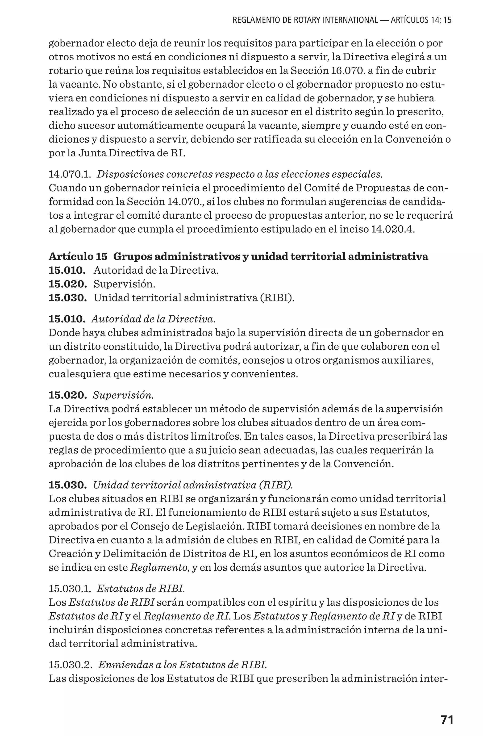 71
gobernador electo deja de reunir los requisitos para participar en la elección o por
otros motivos no está en condiciones ni dispuesto a servir, la Directiva elegirá a un
rotario que reúna los requisitos establecidos en la Sección 16.070. a fin de cubrir
la vacante. No obstante, si el gobernador electo o el gobernador propuesto no estu-
viera en condiciones ni dispuesto a servir en calidad de gobernador, y se hubiera
realizado ya el proceso de selección de un sucesor en el distrito según lo prescrito,
dicho sucesor automáticamente ocupará la vacante, siempre y cuando esté en con-
diciones y dispuesto a servir, debiendo ser ratificada su elección en la Convención o
por la Junta Directiva de RI.
14.070.1. Disposiciones concretas respecto a las elecciones especiales.
Cuando un gobernador reinicia el procedimiento del Comité de Propuestas de con-
formidad con la Sección 14.070., si los clubes no formulan sugerencias de candida-
tos a integrar el comité durante el proceso de propuestas anterior, no se le requerirá
al gobernador que cumpla el procedimiento estipulado en el inciso 14.020.4.
Artículo 15 Grupos administrativos y unidad territorial administrativa
15.010.	 Autoridad de la Directiva.
15.020.	 Supervisión.
15.030.	 Unidad territorial administrativa (RIBI).
15.010. Autoridad de la Directiva.
Donde haya clubes administrados bajo la supervisión directa de un gobernador en
un distrito constituido, la Directiva podrá autorizar, a fin de que colaboren con el
gobernador, la organización de comités, consejos u otros organismos auxiliares,
cualesquiera que estime necesarios y convenientes.
15.020. Supervisión.
La Directiva podrá establecer un método de supervisión además de la supervisión
ejercida por los gobernadores sobre los clubes situados dentro de un área com-
puesta de dos o más distritos limítrofes. En tales casos, la Directiva prescribirá las
reglas de procedimiento que a su juicio sean adecuadas, las cuales requerirán la
aprobación de los clubes de los distritos pertinentes y de la Convención.
15.030. Unidad territorial administrativa (RIBI).
Los clubes situados en RIBI se organizarán y funcionarán como unidad territorial
administrativa de RI. El funcionamiento de RIBI estará sujeto a sus Estatutos,
aprobados por el Consejo de Legislación. RIBI tomará decisiones en nombre de la
Directiva en cuanto a la admisión de clubes en RIBI, en calidad de Comité para la
Creación y Delimitación de Distritos de RI, en los asuntos económicos de RI como
se indica en este Reglamento, y en los demás asuntos que autorice la Directiva.
15.030.1. Estatutos de RIBI.
Los Estatutos de RIBI serán compatibles con el espíritu y las disposiciones de los
Estatutos de RI y el Reglamento de RI. Los Estatutos y Reglamento de RI y de RIBI
incluirán disposiciones concretas referentes a la administración interna de la uni-
dad territorial administrativa.
15.030.2. Enmiendas a los Estatutos de RIBI.
Las disposiciones de los Estatutos de RIBI que prescriben la administración inter-
REGLAMENTO DE ROTARY INTERNATIONAL — ARTÍCULOS 14; 15
 