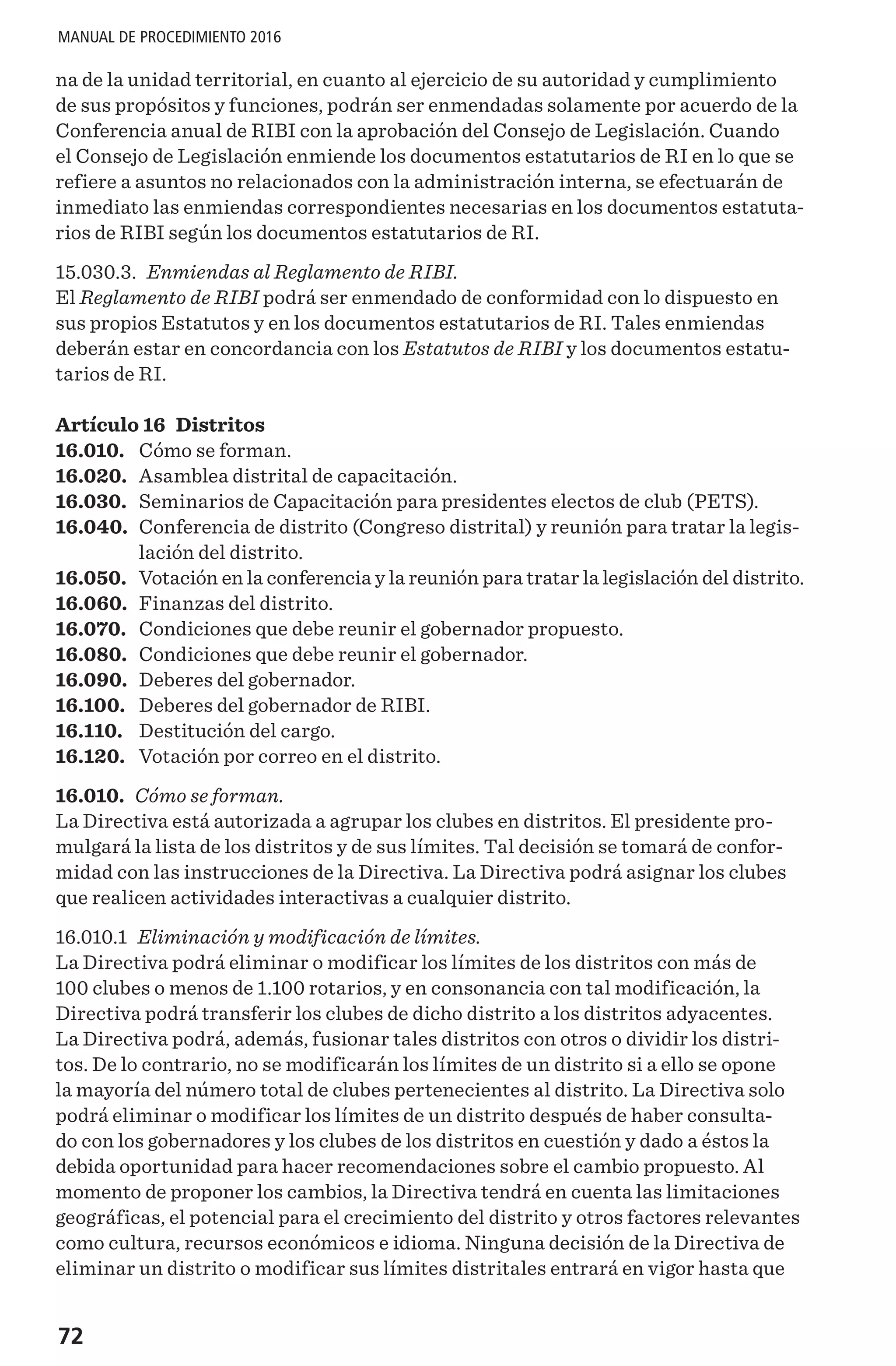 72
MANUAL DE PROCEDIMIENTO 2016
na de la unidad territorial, en cuanto al ejercicio de su autoridad y cumplimiento
de sus propósitos y funciones, podrán ser enmendadas solamente por acuerdo de la
Conferencia anual de RIBI con la aprobación del Consejo de Legislación. Cuando
el Consejo de Legislación enmiende los documentos estatutarios de RI en lo que se
refiere a asuntos no relacionados con la administración interna, se efectuarán de
inmediato las enmiendas correspondientes necesarias en los documentos estatuta-
rios de RIBI según los documentos estatutarios de RI.
15.030.3. Enmiendas al Reglamento de RIBI.
El Reglamento de RIBI podrá ser enmendado de conformidad con lo dispuesto en
sus propios Estatutos y en los documentos estatutarios de RI. Tales enmiendas
deberán estar en concordancia con los Estatutos de RIBI y los documentos estatu-
tarios de RI.
Artículo 16 Distritos
16.010.	 Cómo se forman.
16.020.	 Asamblea distrital de capacitación.
16.030.	 Seminarios de Capacitación para presidentes electos de club (PETS).
16.040.	 Conferencia de distrito (Congreso distrital) y reunión para tratar la legis-
lación del distrito.
16.050.	 Votación en la conferencia y la reunión para tratar la legislación del distrito.
16.060.	 Finanzas del distrito.
16.070.	 Condiciones que debe reunir el gobernador propuesto.
16.080.	 Condiciones que debe reunir el gobernador.
16.090.	 Deberes del gobernador.
16.100.	 Deberes del gobernador de RIBI.
16.110.	 Destitución del cargo.
16.120.	 Votación por correo en el distrito.
16.010. Cómo se forman.
La Directiva está autorizada a agrupar los clubes en distritos. El presidente pro-
mulgará la lista de los distritos y de sus límites. Tal decisión se tomará de confor-
midad con las instrucciones de la Directiva. La Directiva podrá asignar los clubes
que realicen actividades interactivas a cualquier distrito.
16.010.1 Eliminación y modificación de límites.
La Directiva podrá eliminar o modificar los límites de los distritos con más de
100 clubes o menos de 1.100 rotarios, y en consonancia con tal modificación, la
Directiva podrá transferir los clubes de dicho distrito a los distritos adyacentes.
La Directiva podrá, además, fusionar tales distritos con otros o dividir los distri-
tos. De lo contrario, no se modificarán los límites de un distrito si a ello se opone
la mayoría del número total de clubes pertenecientes al distrito. La Directiva solo
podrá eliminar o modificar los límites de un distrito después de haber consulta-
do con los gobernadores y los clubes de los distritos en cuestión y dado a éstos la
debida oportunidad para hacer recomendaciones sobre el cambio propuesto. Al
momento de proponer los cambios, la Directiva tendrá en cuenta las limitaciones
geográficas, el potencial para el crecimiento del distrito y otros factores relevantes
como cultura, recursos económicos e idioma. Ninguna decisión de la Directiva de
eliminar un distrito o modificar sus límites distritales entrará en vigor hasta que
 