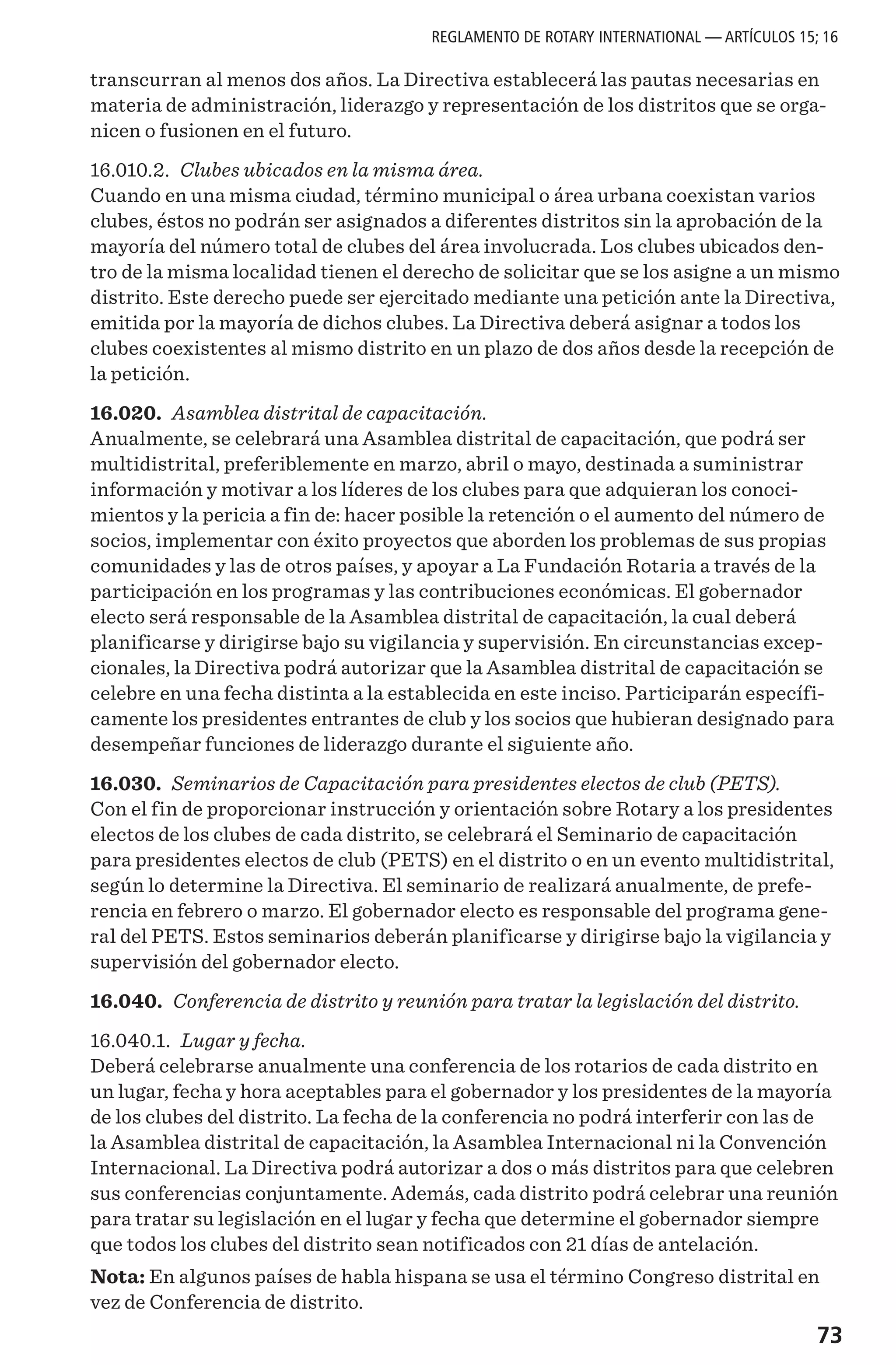 73
transcurran al menos dos años. La Directiva establecerá las pautas necesarias en
materia de administración, liderazgo y representación de los distritos que se orga-
nicen o fusionen en el futuro.
16.010.2. Clubes ubicados en la misma área.
Cuando en una misma ciudad, término municipal o área urbana coexistan varios
clubes, éstos no podrán ser asignados a diferentes distritos sin la aprobación de la
mayoría del número total de clubes del área involucrada. Los clubes ubicados den-
tro de la misma localidad tienen el derecho de solicitar que se los asigne a un mismo
distrito. Este derecho puede ser ejercitado mediante una petición ante la Directiva,
emitida por la mayoría de dichos clubes. La Directiva deberá asignar a todos los
clubes coexistentes al mismo distrito en un plazo de dos años desde la recepción de
la petición.
16.020. Asamblea distrital de capacitación.
Anualmente, se celebrará una Asamblea distrital de capacitación, que podrá ser
multidistrital, preferiblemente en marzo, abril o mayo, destinada a suministrar
información y motivar a los líderes de los clubes para que adquieran los conoci-
mientos y la pericia a fin de: hacer posible la retención o el aumento del número de
socios, implementar con éxito proyectos que aborden los problemas de sus propias
comunidades y las de otros países, y apoyar a La Fundación Rotaria a través de la
participación en los programas y las contribuciones económicas. El gobernador
electo será responsable de la Asamblea distrital de capacitación, la cual deberá
planificarse y dirigirse bajo su vigilancia y supervisión. En circunstancias excep-
cionales, la Directiva podrá autorizar que la Asamblea distrital de capacitación se
celebre en una fecha distinta a la establecida en este inciso. Participarán específi-
camente los presidentes entrantes de club y los socios que hubieran designado para
desempeñar funciones de liderazgo durante el siguiente año.
16.030. Seminarios de Capacitación para presidentes electos de club (PETS).
Con el fin de proporcionar instrucción y orientación sobre Rotary a los presidentes
electos de los clubes de cada distrito, se celebrará el Seminario de capacitación
para presidentes electos de club (PETS) en el distrito o en un evento multidistrital,
según lo determine la Directiva. El seminario de realizará anualmente, de prefe-
rencia en febrero o marzo. El gobernador electo es responsable del programa gene-
ral del PETS. Estos seminarios deberán planificarse y dirigirse bajo la vigilancia y
supervisión del gobernador electo.
16.040. Conferencia de distrito y reunión para tratar la legislación del distrito.
16.040.1. Lugar y fecha.
Deberá celebrarse anualmente una conferencia de los rotarios de cada distrito en
un lugar, fecha y hora aceptables para el gobernador y los presidentes de la mayoría
de los clubes del distrito. La fecha de la conferencia no podrá interferir con las de
la Asamblea distrital de capacitación, la Asamblea Internacional ni la Convención
Internacional. La Directiva podrá autorizar a dos o más distritos para que celebren
sus conferencias conjuntamente. Además, cada distrito podrá celebrar una reunión
para tratar su legislación en el lugar y fecha que determine el gobernador siempre
que todos los clubes del distrito sean notificados con 21 días de antelación.
Nota: En algunos países de habla hispana se usa el término Congreso distrital en
vez de Conferencia de distrito.
REGLAMENTO DE ROTARY INTERNATIONAL — ARTÍCULOS 15; 16
 