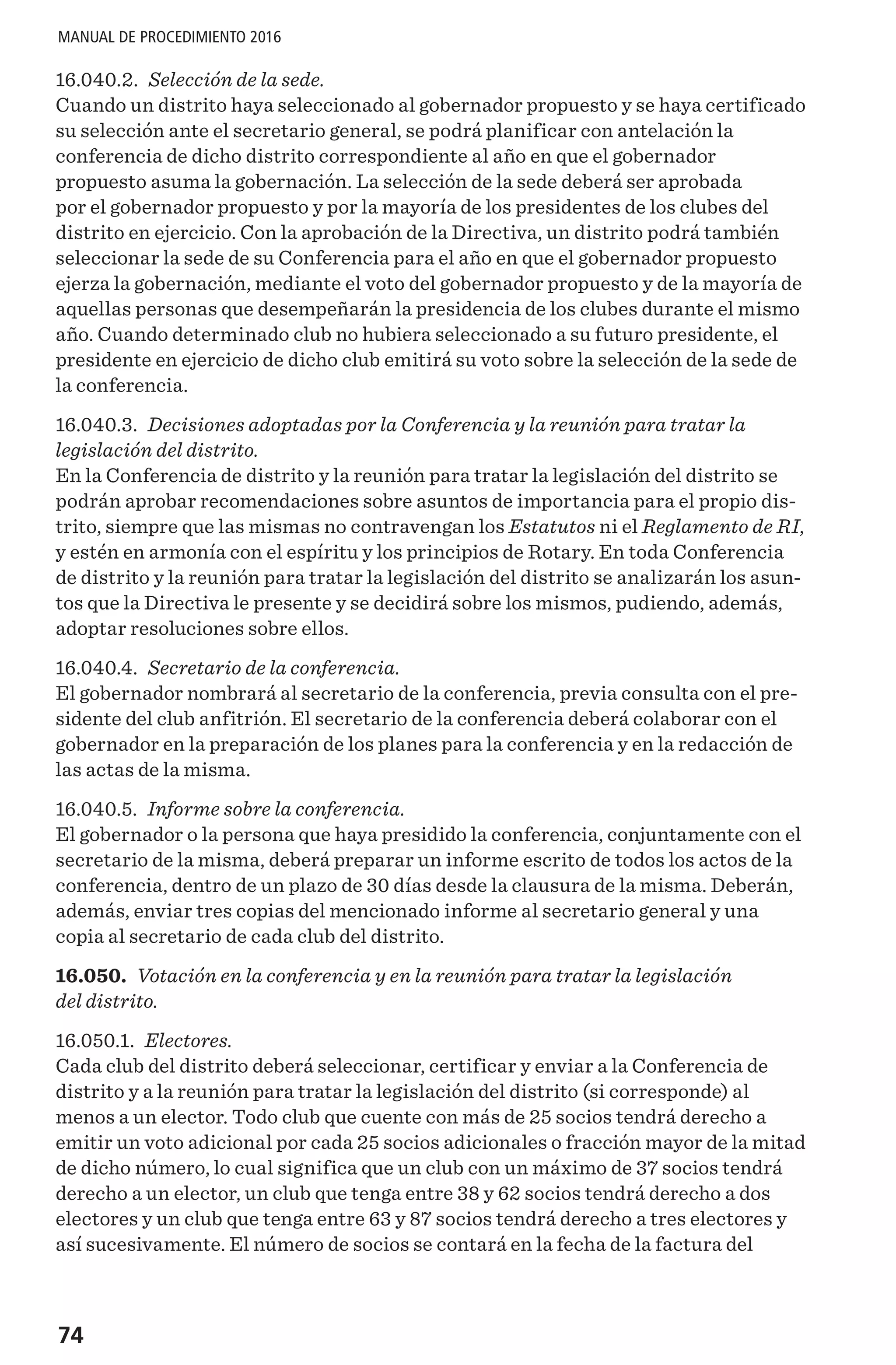 74
MANUAL DE PROCEDIMIENTO 2016
16.040.2. Selección de la sede.
Cuando un distrito haya seleccionado al gobernador propuesto y se haya certificado
su selección ante el secretario general, se podrá planificar con antelación la
conferencia de dicho distrito correspondiente al año en que el gobernador
propuesto asuma la gobernación. La selección de la sede deberá ser aprobada
por el gobernador propuesto y por la mayoría de los presidentes de los clubes del
distrito en ejercicio. Con la aprobación de la Directiva, un distrito podrá también
seleccionar la sede de su Conferencia para el año en que el gobernador propuesto
ejerza la gobernación, mediante el voto del gobernador propuesto y de la mayoría de
aquellas personas que desempeñarán la presidencia de los clubes durante el mismo
año. Cuando determinado club no hubiera seleccionado a su futuro presidente, el
presidente en ejercicio de dicho club emitirá su voto sobre la selección de la sede de
la conferencia.
16.040.3. Decisiones adoptadas por la Conferencia y la reunión para tratar la
legislación del distrito.
En la Conferencia de distrito y la reunión para tratar la legislación del distrito se
podrán aprobar recomendaciones sobre asuntos de importancia para el propio dis-
trito, siempre que las mismas no contravengan los Estatutos ni el Reglamento de RI,
y estén en armonía con el espíritu y los principios de Rotary. En toda Conferencia
de distrito y la reunión para tratar la legislación del distrito se analizarán los asun-
tos que la Directiva le presente y se decidirá sobre los mismos, pudiendo, además,
adoptar resoluciones sobre ellos.
16.040.4. Secretario de la conferencia.
El gobernador nombrará al secretario de la conferencia, previa consulta con el pre-
sidente del club anfitrión. El secretario de la conferencia deberá colaborar con el
gobernador en la preparación de los planes para la conferencia y en la redacción de
las actas de la misma.
16.040.5. Informe sobre la conferencia.
El gobernador o la persona que haya presidido la conferencia, conjuntamente con el
secretario de la misma, deberá preparar un informe escrito de todos los actos de la
conferencia, dentro de un plazo de 30 días desde la clausura de la misma. Deberán,
además, enviar tres copias del mencionado informe al secretario general y una
copia al secretario de cada club del distrito.
16.050. Votación en la conferencia y en la reunión para tratar la legislación
del distrito.
16.050.1. Electores.
Cada club del distrito deberá seleccionar, certificar y enviar a la Conferencia de
distrito y a la reunión para tratar la legislación del distrito (si corresponde) al
menos a un elector. Todo club que cuente con más de 25 socios tendrá derecho a
emitir un voto adicional por cada 25 socios adicionales o fracción mayor de la mitad
de dicho número, lo cual significa que un club con un máximo de 37 socios tendrá
derecho a un elector, un club que tenga entre 38 y 62 socios tendrá derecho a dos
electores y un club que tenga entre 63 y 87 socios tendrá derecho a tres electores y
así sucesivamente. El número de socios se contará en la fecha de la factura del
 