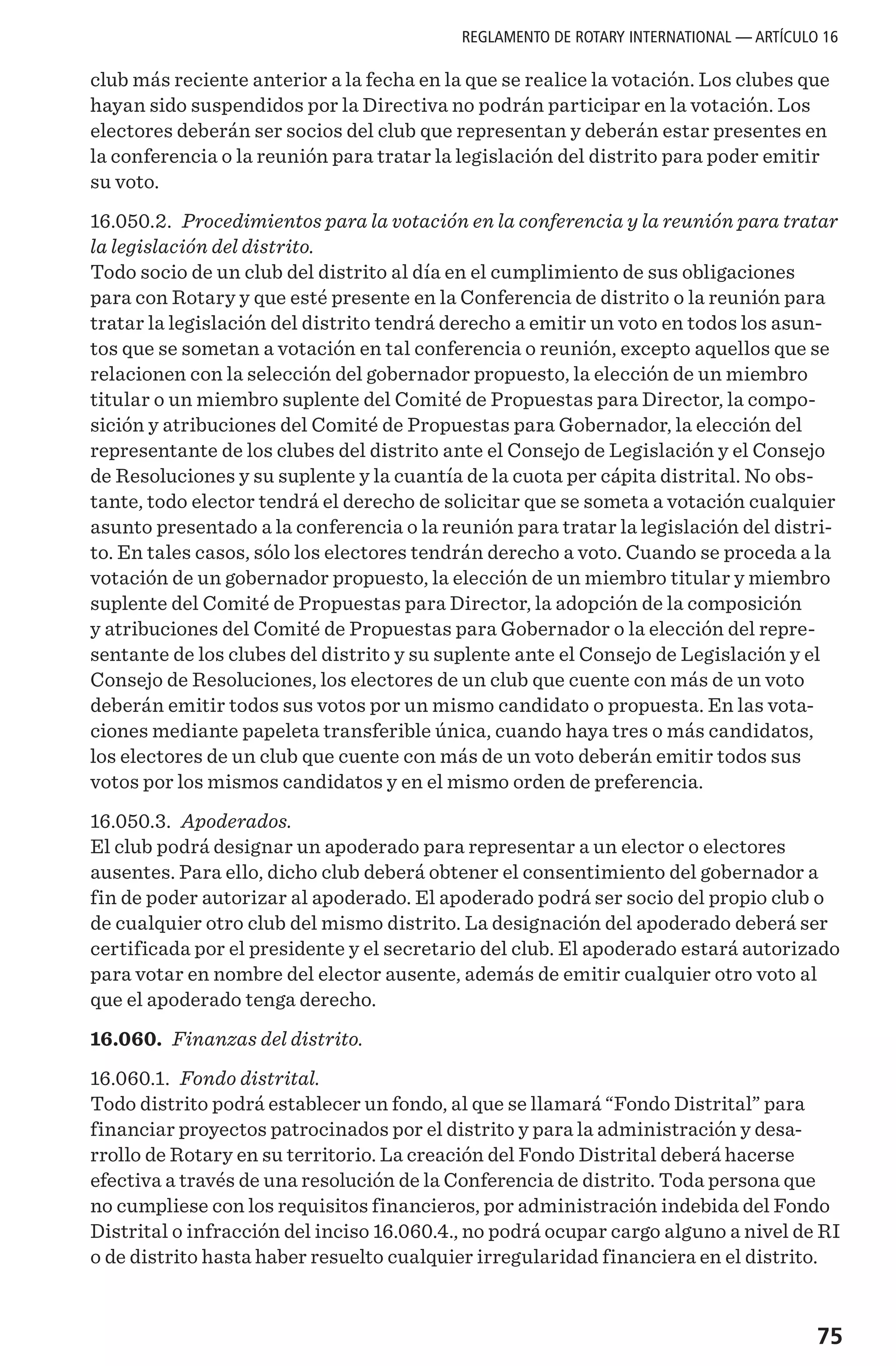 75
club más reciente anterior a la fecha en la que se realice la votación. Los clubes que
hayan sido suspendidos por la Directiva no podrán participar en la votación. Los
electores deberán ser socios del club que representan y deberán estar presentes en
la conferencia o la reunión para tratar la legislación del distrito para poder emitir
su voto.
16.050.2. Procedimientos para la votación en la conferencia y la reunión para tratar
la legislación del distrito.
Todo socio de un club del distrito al día en el cumplimiento de sus obligaciones
para con Rotary y que esté presente en la Conferencia de distrito o la reunión para
tratar la legislación del distrito tendrá derecho a emitir un voto en todos los asun-
tos que se sometan a votación en tal conferencia o reunión, excepto aquellos que se
relacionen con la selección del gobernador propuesto, la elección de un miembro
titular o un miembro suplente del Comité de Propuestas para Director, la compo-
sición y atribuciones del Comité de Propuestas para Gobernador, la elección del
representante de los clubes del distrito ante el Consejo de Legislación y el Consejo
de Resoluciones y su suplente y la cuantía de la cuota per cápita distrital. No obs-
tante, todo elector tendrá el derecho de solicitar que se someta a votación cualquier
asunto presentado a la conferencia o la reunión para tratar la legislación del distri-
to. En tales casos, sólo los electores tendrán derecho a voto. Cuando se proceda a la
votación de un gobernador propuesto, la elección de un miembro titular y miembro
suplente del Comité de Propuestas para Director, la adopción de la composición
y atribuciones del Comité de Propuestas para Gobernador o la elección del repre-
sentante de los clubes del distrito y su suplente ante el Consejo de Legislación y el
Consejo de Resoluciones, los electores de un club que cuente con más de un voto
deberán emitir todos sus votos por un mismo candidato o propuesta. En las vota-
ciones mediante papeleta transferible única, cuando haya tres o más candidatos,
los electores de un club que cuente con más de un voto deberán emitir todos sus
votos por los mismos candidatos y en el mismo orden de preferencia.
16.050.3. Apoderados.
El club podrá designar un apoderado para representar a un elector o electores
ausentes. Para ello, dicho club deberá obtener el consentimiento del gobernador a
fin de poder autorizar al apoderado. El apoderado podrá ser socio del propio club o
de cualquier otro club del mismo distrito. La designación del apoderado deberá ser
certificada por el presidente y el secretario del club. El apoderado estará autorizado
para votar en nombre del elector ausente, además de emitir cualquier otro voto al
que el apoderado tenga derecho.
16.060. Finanzas del distrito.
16.060.1. Fondo distrital.
Todo distrito podrá establecer un fondo, al que se llamará “Fondo Distrital” para
financiar proyectos patrocinados por el distrito y para la administración y desa-
rrollo de Rotary en su territorio. La creación del Fondo Distrital deberá hacerse
efectiva a través de una resolución de la Conferencia de distrito. Toda persona que
no cumpliese con los requisitos financieros, por administración indebida del Fondo
Distrital o infracción del inciso 16.060.4., no podrá ocupar cargo alguno a nivel de RI
o de distrito hasta haber resuelto cualquier irregularidad financiera en el distrito.
REGLAMENTO DE ROTARY INTERNATIONAL — ARTÍCULO 16
 