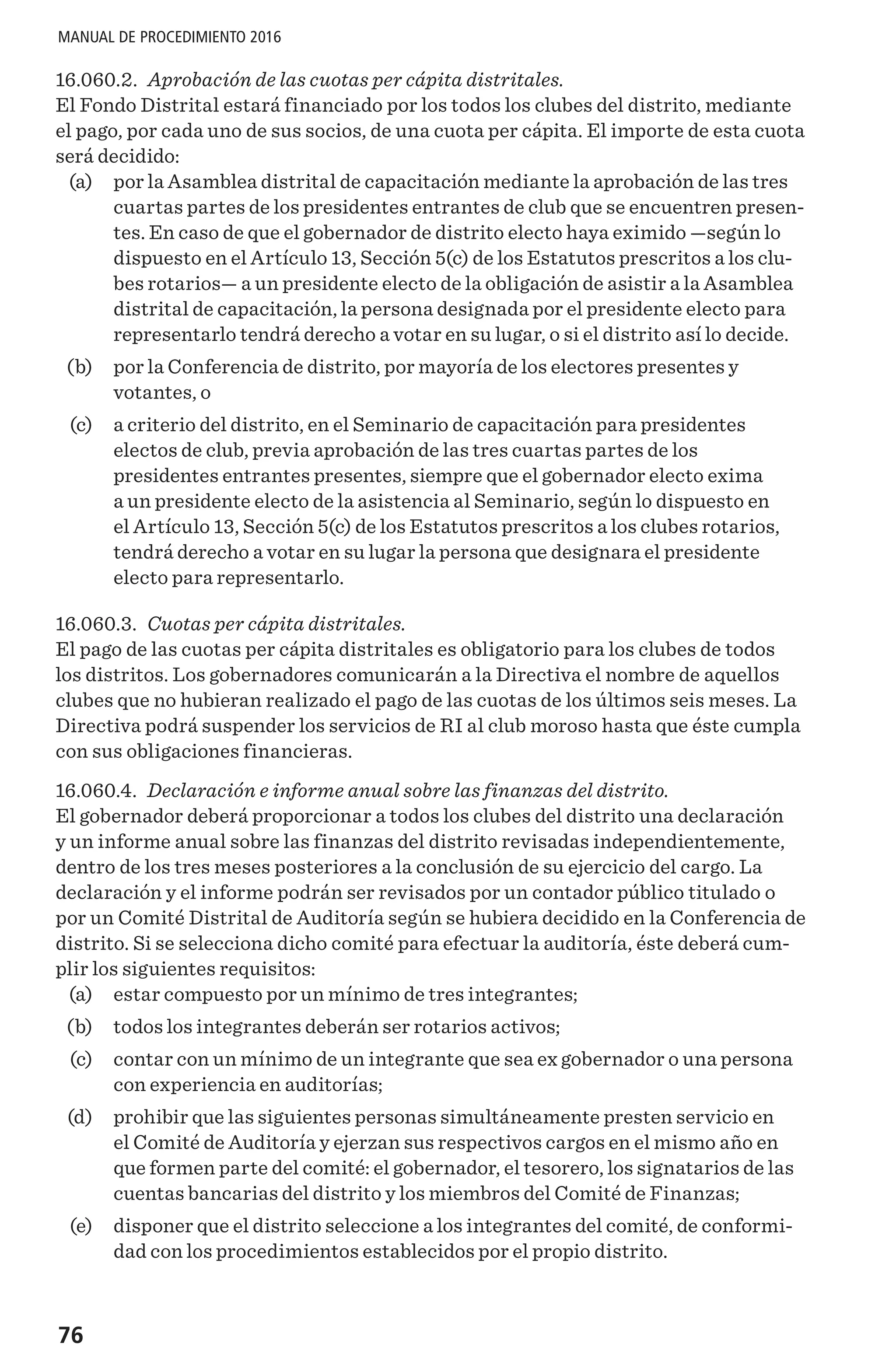 76
MANUAL DE PROCEDIMIENTO 2016
16.060.2. Aprobación de las cuotas per cápita distritales.
El Fondo Distrital estará financiado por los todos los clubes del distrito, mediante
el pago, por cada uno de sus socios, de una cuota per cápita. El importe de esta cuota
será decidido:
	 (a) 	 por la Asamblea distrital de capacitación mediante la aprobación de las tres
cuartas partes de los presidentes entrantes de club que se encuentren presen-
tes. En caso de que el gobernador de distrito electo haya eximido —según lo
dispuesto en el Artículo 13, Sección 5(c) de los Estatutos prescritos a los clu-
bes rotarios— a un presidente electo de la obligación de asistir a la Asamblea
distrital de capacitación, la persona designada por el presidente electo para
representarlo tendrá derecho a votar en su lugar, o si el distrito así lo decide.
	 (b) 	 por la Conferencia de distrito, por mayoría de los electores presentes y
votantes, o
	 (c) 	 a criterio del distrito, en el Seminario de capacitación para presidentes
electos de club, previa aprobación de las tres cuartas partes de los
presidentes entrantes presentes, siempre que el gobernador electo exima
a un presidente electo de la asistencia al Seminario, según lo dispuesto en
el Artículo 13, Sección 5(c) de los Estatutos prescritos a los clubes rotarios,
tendrá derecho a votar en su lugar la persona que designara el presidente
electo para representarlo.
16.060.3. Cuotas per cápita distritales.
El pago de las cuotas per cápita distritales es obligatorio para los clubes de todos
los distritos. Los gobernadores comunicarán a la Directiva el nombre de aquellos
clubes que no hubieran realizado el pago de las cuotas de los últimos seis meses. La
Directiva podrá suspender los servicios de RI al club moroso hasta que éste cumpla
con sus obligaciones financieras.
16.060.4. Declaración e informe anual sobre las finanzas del distrito.
El gobernador deberá proporcionar a todos los clubes del distrito una declaración
y un informe anual sobre las finanzas del distrito revisadas independientemente,
dentro de los tres meses posteriores a la conclusión de su ejercicio del cargo. La
declaración y el informe podrán ser revisados por un contador público titulado o
por un Comité Distrital de Auditoría según se hubiera decidido en la Conferencia de
distrito. Si se selecciona dicho comité para efectuar la auditoría, éste deberá cum-
plir los siguientes requisitos:
	 (a) 	 estar compuesto por un mínimo de tres integrantes;
	 (b) 	 todos los integrantes deberán ser rotarios activos;
	 (c) 	 contar con un mínimo de un integrante que sea ex gobernador o una persona
con experiencia en auditorías;
	 (d) 	 prohibir que las siguientes personas simultáneamente presten servicio en
el Comité de Auditoría y ejerzan sus respectivos cargos en el mismo año en
que formen parte del comité: el gobernador, el tesorero, los signatarios de las
cuentas bancarias del distrito y los miembros del Comité de Finanzas;
	 (e) 	 disponer que el distrito seleccione a los integrantes del comité, de conformi-
dad con los procedimientos establecidos por el propio distrito.
 