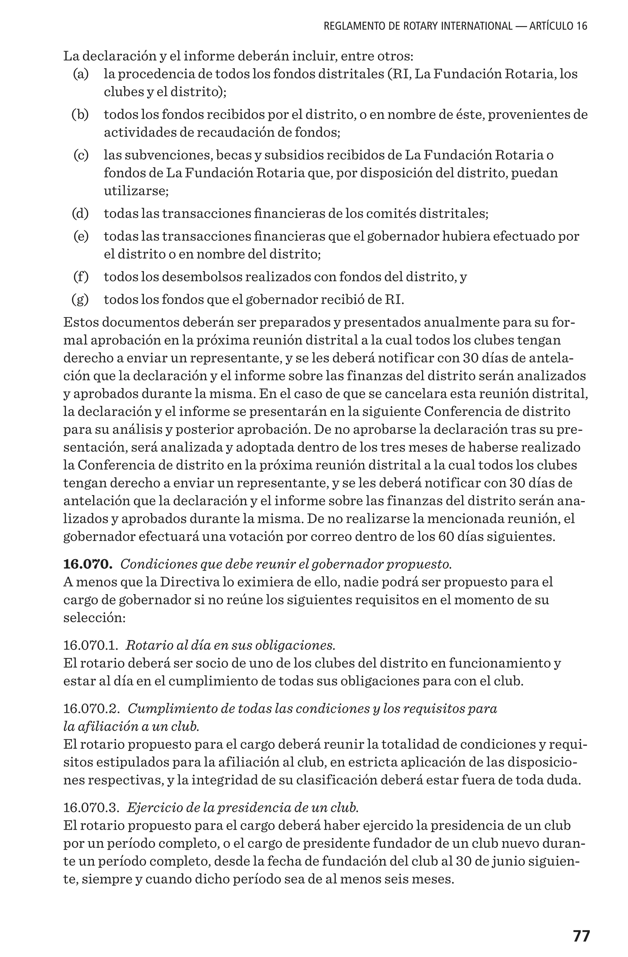 77
La declaración y el informe deberán incluir, entre otros:
	 (a)	 la procedencia de todos los fondos distritales (RI, La Fundación Rotaria, los
clubes y el distrito);
	 (b) 	 todos los fondos recibidos por el distrito, o en nombre de éste, provenientes de
actividades de recaudación de fondos;
	 (c)	 las subvenciones, becas y subsidios recibidos de La Fundación Rotaria o
fondos de La Fundación Rotaria que, por disposición del distrito, puedan
utilizarse;
	 (d) 	 todas las transacciones financieras de los comités distritales;
	 (e)	 todas las transacciones financieras que el gobernador hubiera efectuado por
el distrito o en nombre del distrito;
	 (f)	 todos los desembolsos realizados con fondos del distrito, y
	 (g) 	 todos los fondos que el gobernador recibió de RI.
Estos documentos deberán ser preparados y presentados anualmente para su for-
mal aprobación en la próxima reunión distrital a la cual todos los clubes tengan
derecho a enviar un representante, y se les deberá notificar con 30 días de antela-
ción que la declaración y el informe sobre las finanzas del distrito serán analizados
y aprobados durante la misma. En el caso de que se cancelara esta reunión distrital,
la declaración y el informe se presentarán en la siguiente Conferencia de distrito
para su análisis y posterior aprobación. De no aprobarse la declaración tras su pre-
sentación, será analizada y adoptada dentro de los tres meses de haberse realizado
la Conferencia de distrito en la próxima reunión distrital a la cual todos los clubes
tengan derecho a enviar un representante, y se les deberá notificar con 30 días de
antelación que la declaración y el informe sobre las finanzas del distrito serán ana-
lizados y aprobados durante la misma. De no realizarse la mencionada reunión, el
gobernador efectuará una votación por correo dentro de los 60 días siguientes.
16.070. Condiciones que debe reunir el gobernador propuesto.
A menos que la Directiva lo eximiera de ello, nadie podrá ser propuesto para el
cargo de gobernador si no reúne los siguientes requisitos en el momento de su
selección:
16.070.1. Rotario al día en sus obligaciones.
El rotario deberá ser socio de uno de los clubes del distrito en funcionamiento y
estar al día en el cumplimiento de todas sus obligaciones para con el club.
16.070.2. Cumplimiento de todas las condiciones y los requisitos para
la afiliación a un club.
El rotario propuesto para el cargo deberá reunir la totalidad de condiciones y requi-
sitos estipulados para la afiliación al club, en estricta aplicación de las disposicio-
nes respectivas, y la integridad de su clasificación deberá estar fuera de toda duda.
16.070.3. Ejercicio de la presidencia de un club.
El rotario propuesto para el cargo deberá haber ejercido la presidencia de un club
por un período completo, o el cargo de presidente fundador de un club nuevo duran-
te un período completo, desde la fecha de fundación del club al 30 de junio siguien-
te, siempre y cuando dicho período sea de al menos seis meses.
REGLAMENTO DE ROTARY INTERNATIONAL — ARTÍCULO 16
 