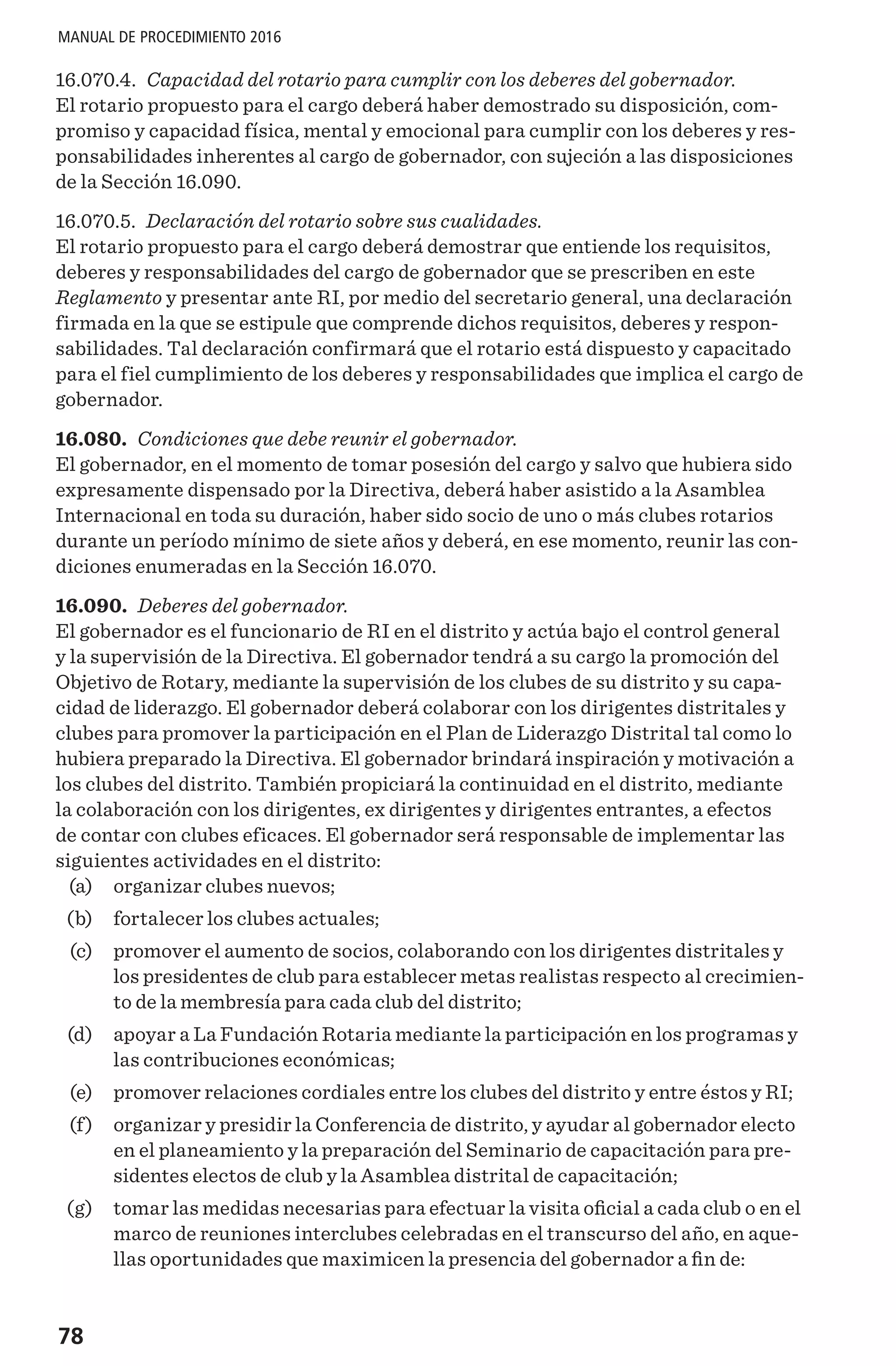 78
MANUAL DE PROCEDIMIENTO 2016
16.070.4. Capacidad del rotario para cumplir con los deberes del gobernador.
El rotario propuesto para el cargo deberá haber demostrado su disposición, com-
promiso y capacidad física, mental y emocional para cumplir con los deberes y res-
ponsabilidades inherentes al cargo de gobernador, con sujeción a las disposiciones
de la Sección 16.090.
16.070.5. Declaración del rotario sobre sus cualidades.
El rotario propuesto para el cargo deberá demostrar que entiende los requisitos,
deberes y responsabilidades del cargo de gobernador que se prescriben en este
Reglamento y presentar ante RI, por medio del secretario general, una declaración
firmada en la que se estipule que comprende dichos requisitos, deberes y respon-
sabilidades. Tal declaración confirmará que el rotario está dispuesto y capacitado
para el fiel cumplimiento de los deberes y responsabilidades que implica el cargo de
gobernador.
16.080. Condiciones que debe reunir el gobernador.
El gobernador, en el momento de tomar posesión del cargo y salvo que hubiera sido
expresamente dispensado por la Directiva, deberá haber asistido a la Asamblea
Internacional en toda su duración, haber sido socio de uno o más clubes rotarios
durante un período mínimo de siete años y deberá, en ese momento, reunir las con-
diciones enumeradas en la Sección 16.070.
16.090. Deberes del gobernador.
El gobernador es el funcionario de RI en el distrito y actúa bajo el control general
y la supervisión de la Directiva. El gobernador tendrá a su cargo la promoción del
Objetivo de Rotary, mediante la supervisión de los clubes de su distrito y su capa-
cidad de liderazgo. El gobernador deberá colaborar con los dirigentes distritales y
clubes para promover la participación en el Plan de Liderazgo Distrital tal como lo
hubiera preparado la Directiva. El gobernador brindará inspiración y motivación a
los clubes del distrito. También propiciará la continuidad en el distrito, mediante
la colaboración con los dirigentes, ex dirigentes y dirigentes entrantes, a efectos
de contar con clubes eficaces. El gobernador será responsable de implementar las
siguientes actividades en el distrito:
	 (a) 	 organizar clubes nuevos;
	 (b) 	 fortalecer los clubes actuales;
	 (c) 	 promover el aumento de socios, colaborando con los dirigentes distritales y
los presidentes de club para establecer metas realistas respecto al crecimien-
to de la membresía para cada club del distrito;
	 (d) 	 apoyar a La Fundación Rotaria mediante la participación en los programas y
las contribuciones económicas;
	 (e) 	 promover relaciones cordiales entre los clubes del distrito y entre éstos y RI;
	 (f) 	 organizar y presidir la Conferencia de distrito, y ayudar al gobernador electo
en el planeamiento y la preparación del Seminario de capacitación para pre-
sidentes electos de club y la Asamblea distrital de capacitación;
	 (g) 	 tomar las medidas necesarias para efectuar la visita oficial a cada club o en el
marco de reuniones interclubes celebradas en el transcurso del año, en aque-
llas oportunidades que maximicen la presencia del gobernador a fin de:
 